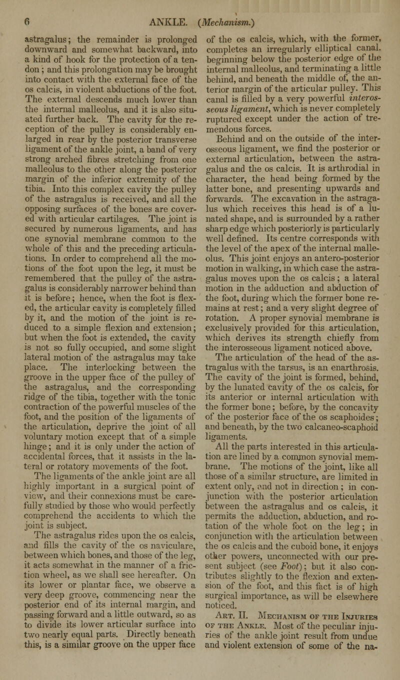 astragalus; the remainder is prolonged downward and somewhat backward, into a kind of hook for the protection of a ten- don ; and this prolongation may be brought into contact with the external face of the os calcis, in violent abductions of the foot. The external descends much lower than the internal malleolus, and it is also situ- ated further back. The cavity for the re- ception of the pulley is considerably en- larged in rear by the posterior transverse ligament of the ankle joint, a band of very strong arched fibres stretching from one malleolus to the other along the posterior margin of the inferior extremity of the tibia. Into this complex cavity the pulley of the astragalus is received, and all the opposing surfaces of the bones are cover- ed with articular cartilages. The joint is secured by numerous ligaments, and has one synovial membrane common to the whole of this and the preceding articula- tions. In order to comprehend all the mo- tions of the foot upon the leg, it must be remembered that the pulley of the astra- galus is considerably narrower behind than it is before; hence, when the foot is flex- ed, the articular cavity is completely filled by it, and the motion of the joint is re- duced to a simple flexion and extension; but when the foot is extended, the cavity is not so fully occupied, and some slight lateral motion of the astragalus may take place. The interlocking between the groove in the upper face of the pulley of the astragalus, and the corresponding ridge of the tibia, together with the tonic contraction of the powerful muscles of the foot, and the position of the ligaments of the articulation, deprive the joint of all voluntary motion except that of a simple hinge; and it is only under the action of accidental forces, that it assists in the la- teral or rotatory movements of the foot. The ligaments of the ankle joint are all highly important in a surgical point of view, and their connexions must be care- fully studied by those who would perfectly comprehend the accidents to which the joint is subject. The astragalus rides upon the os calcis, and fills the cavity of the os naviculare, between which bones, and those of the leg, it acts somewhat in the manner of a fric- tion wheel, as we shall see hereafter. On its lower or plantar face, we observe a very deep groove, commencing near the posterior end of its internal margin, and passing forward and a little outward, so as to divide its lower articular surface into two nearly equal parts. Directly beneath this, is a similar groove on the upper face of the os calcis, which, with the former, completes an irregularly elliptical canal, beginning below the posterior edge of the internal malleolus, and terminating a little behind, and beneath the middle of, the an- terior margin of the articular pulley. This canal is filled by a very powerful interos- seous ligament, which is never completely ruptured except under the action of tre- mendous forces. Behind and on the outside of the inter- osseous ligament, we find the posterior or externa] articulation, between the astra- galus and the os calcis. It is arthrodial in character, the head being formed by the latter bone, and presenting upwards and forwards. The excavation in the astraga- lus which receives this head is of a lu- nated shape, and is surrounded by a rather sharp edge which posteriorly is particularly well defined. Its centre corresponds with the level of the apex of the internal malle- olus. This joint enjoys an antero-posterior motion in walking, in which case the astra- galus moves upon the os calcis ; a lateral motion in the adduction and abduction of the foot, during which the former bone re- mains at rest; and a very slight degree of rotation. A proper synovial membrane is exclusively provided for this articulation, which derives its strength chiefly from the interosseous ligament noticed above. The articulation of the head of the as- tragalus with the tarsus, is an enarthrosis. The cavity of the joint is formed, behind, by the lunated cavity of the os calcis, for its anterior or internal articulation with the former bone; before, by the concavity of the posterior face of the os scaphoides; and beneath, by the two calcaneo-scaphoid ligaments. All the parts interested in this articula- tion are lined by a common synovial mem- brane. The motions of the joint, like all those of a similar structure, are limited in extent only, i\nd not in direction ; in con- junction with the posterior articulation between the astragalus and os calcis, it permits the adduction, abduction, and ro- tation of the whole foot on the leg; in conjunction with the articulation between the os calcis and the cuboid bone, it enjoys other powers, unconnected with our pre- sent subject (see Foot); but it also con- tributes slightly to the flexion and exten- sion of the foot, and this fact is of high surgical importance, as will be elsewhere noticed. Art. II. Mechanism of the Injuries of the Ankle. Most off the peculiar inju- ries of the ankle joint result from undue and violent extension of some of the na-
