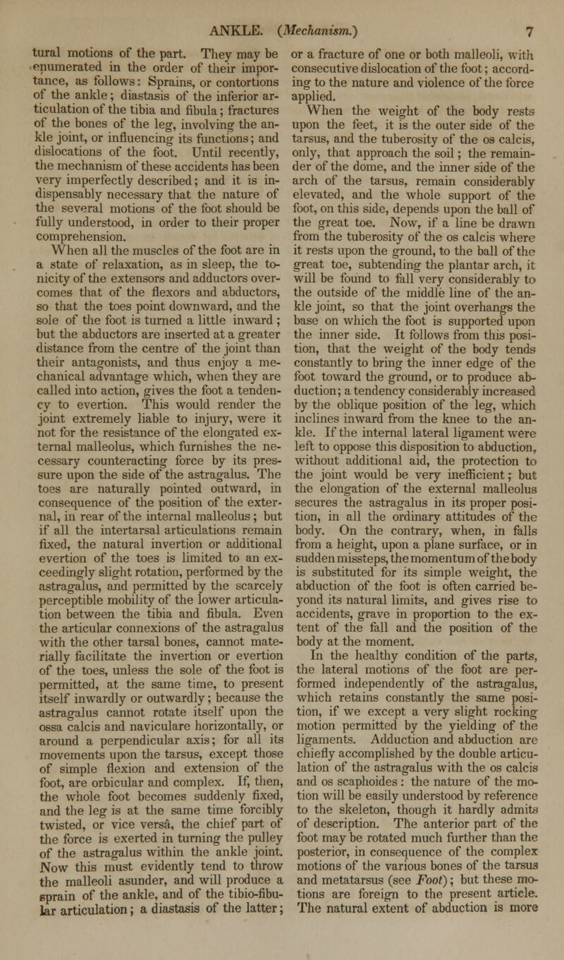 tural motions of the part. They may be enumerated in the order of their impor- tance, as follows: Sprains, or contortions of the ankle; diastasis of the inferior ar- ticulation of the tibia and fibula; fractures of the bones of the leg, involving' the an- kle joint, or influencing its functions; and dislocations of the foot. Until recently, the mechanism of these accidents has been very imperfectly described; and it is in- dispensably necessary that the nature of the several motions of the foot should be fully understood, in order to their proper comprehension. When all the muscles of the foot are in a state of relaxation, as in sleep, the to- nicity of the extensors and adductors over- comes that of the flexors and abductors, so that the toes point downward, and the sole of the foot is turned a little inward ; but the abductors are inserted at a greater distance from the centre of the joint than their antagonists, and thus enjoy a me- chanical advantage which, when they are called into action, gives the foot a tenden- cy to evertion. This would render the joint extremely liable to injury, were it not for the resistance of the elongated ex- ternal malleolus, which furnishes the ne- cessary counteracting force by its pres- sure upon the side of the astragalus. The toes are naturally pointed outward, in consequence of the position of the exter- nal, in rear of the internal malleolus ; but if all the intertarsal articulations remain fixed, the natural invertion or additional evertion of the toes is limited to an ex- ceedingly slight rotation, performed by the astragalus, and permitted by the scarcely perceptible mobility of the lower articula- tion between the tibia and fibula. Even the articular connexions of the astragalus with the other tarsal bones, cannot mate- rially facilitate the invertion or evertion of the toes, unless the sole of the foot is permitted, at the same time, to present itself inwardly or outwardly; because the astragalus cannot rotate itself upon the ossa calcis and navicularc horizontally, or around a perpendicular axis; for all its movements upon the tarsus, except those of simple flexion and extension of the foot, are orbicular and complex. If, then, the whole foot becomes suddenly fixed, and the leg is at the same time forcibly twisted, or vice versa, the chief part of the force is exerted in turning the pulley of the astragalus within the ankle joint. Now this must evidently tend to throw the malleoli asunder, and will produce a sprain of the ankle, and of the tibio-fibu- lar articulation; a diastasis of the latter; or a fracture of one or both malleoli, with consecutive dislocation of the foot; accord- ing to the nature and violence of the force applied. When the weight of the body rests upon the feet, it is the outer side of the tarsus, and the tuberosity of the os calcis, only, that approach the soil; the remain- der of the dome, and the inner side of the arch of the tarsus, remain considerably elevated, and the whole support of the foot, on this side, depends upon the ball of the great toe. Now, if a line be drawn from the tuberosity of the os calcis where it rests upon the ground, to the ball of the great toe, subtending the plantar arch, it will be found to fall very considerably to the outside of the middle line of the an- kle joint, so that the joint overhangs the base on which the foot is supported upon the inner side. It follows from this posi- tion, that the weight of the body tends constantly to bring the inner edge of the foot toward the ground, or to produce ab- duction; a tendency considerably increased by the oblique position of the leg, which inclines inward from the knee to the an- kle. If the internal lateral ligament were left to oppose this disposition to abduction, without additional aid, the protection to the joint would be very inefficient; but the elongation of the external malleolus secures the astragalus in its proper posi- tion, in all the ordinary attitudes of the body. On the contrary, when, in falls from a height, upon a plane surface, or in sudden missteps, the momentum of the body- is substituted for its simple weight, the abduction of the foot is often carried be- yond its natural limits, and gives rise to accidents, grave in proportion to the ex- tent of the fall and the position of the body at the moment. In the healthy condition of the parte, the lateral motions of the foot are per- formed independently of the astragalus, which retains constantly the same posi- tion, if we except a very slight rocking motion permitted by the yielding of the ligaments. Adduction and abduction are chiefly accomplished by the double articu- lation of the astragalus with the os calcis and os scaphoides: the nature of the mo- tion will be easily understood by reference to the skeleton, though it hardly admits of description. The anterior part of the foot may be rotated much further than the posterior, in consequence of the complex motions of the various bones of the tarsus and metatarsus (see Foot); but these mo- tions are foreign to the present article. The natural extent of abduction is more