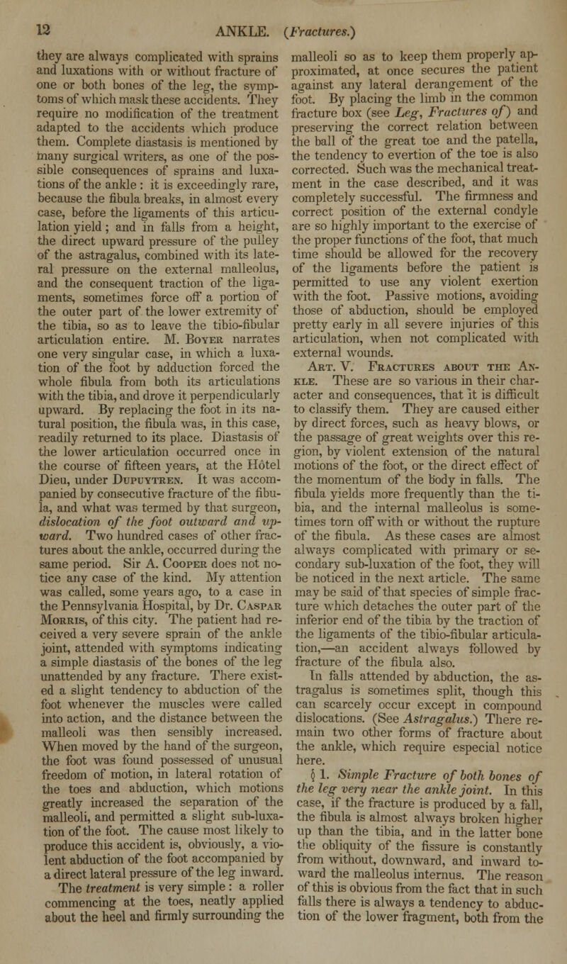 they are always complicated with sprains and luxations with or without fracture of one or both bones of the leg, the symp- toms of which mask these accidents. They require no modification of the treatment adapted to the accidents which produce them. Complete diastasis is mentioned by many surgical writers, as one of the pos- sible consequences of sprains and luxa- tions of the ankle : it is exceedingly rare, because the fibula breaks, in almost every case, before the ligaments of this articu- lation yield ; and in falls from a height, the direct upward pressure of the pulley of the astragalus, combined with its late- ral pressure on the external malleolus, and the consequent traction of the liga- ments, sometimes force off a portion of the outer part of the lower extremity of the tibia, so as to leave the tibio-fibular articulation entire. M. Boyer narrates one very singular case, in which a luxa- tion of the foot by adduction forced the whole fibula from both its articulations with the tibia, and drove it perpendicularly upward. By replacing the foot in its na- tural position, the fibula was, in this case, readily returned to its place. Diastasis of the lower articulation occurred once in the course of fifteen years, at the Hotel Dieu, under Dupuytren. It was accom- panied by consecutive fracture of the fibu- la, and what was termed by that surgeon, dislocation of the foot outward and up- ward. Two hundred cases of other frac- tures about the ankle, occurred during the same period. Sir A. Cooper does not no- tice any case of the kind. My attention was called, some years ago, to a case in the Pennsylvania Hospital, by Dr. Caspar Morris, of this city. The patient had re- ceived a very severe sprain of the ankle joint, attended with symptoms indicating a simple diastasis of the bones of the leg unattended by any fracture. There exist- ed a slight tendency to abduction of the foot whenever the muscles were called into action, and the distance between the malleoli was then sensibly increased. When moved by the hand of the surgeon, the foot was found possessed of unusual freedom of motion, in lateral rotation of the toes and abduction, which motions greatly increased the separation of the malleoli, and permitted a slight sub-luxa- tion of the foot. The cause most likely to produce this accident is, obviously, a vio- lent abduction of the foot accompanied by a direct lateral pressure of the leg inward. The treatment is very simple: a roller commencing at the toes, neatly applied about the heel and firmly surrounding the malleoli so as to keep them properly ap- proximated, at once secures the patient against any lateral derangement of the foot. By placing the limb in the common fracture box (see Leg, Fractures of) and preserving the correct relation between the ball of the great toe and the patella, the tendency to evertion of the toe is also corrected. Such was the mechanical treat- ment in the case described, and it was completely successful. The firmness and correct position of the external condyle are so highly important to the exercise of the proper functions of the foot, that much time should be allowed for the recovery of the ligaments before the patient is permitted to use any violent exertion with the foot. Passive motions, avoiding those of abduction, should be employed pretty early in all severe injuries of this articulation, when not complicated with external wounds. Art. V. Fractures about the An- kle. These are so various in their char- acter and consequences, that it is difficult to classify them. They are caused either by direct forces, such as heavy blows, or the passage of great weights over this re- gion, by violent extension of the natural motions of the foot, or the direct effect of the momentum of the body in falls. The fibula yields more frequently than the ti- bia, and the internal malleolus is some- times torn off with or without the rupture of the fibula. As these cases are almost always complicated with primary or se- condary sub-luxation of the foot, they will be noticed in the next article. The same may be said of that species of simple frac- ture which detaches the outer part of the inferior end of the tibia by the traction of the ligaments of the tibio-fibular articula- tion,—an accident always followed by fracture of the fibula also. Tn falls attended by abduction, the as- tragalus is sometimes split, though this can scarcely occur except in compound dislocations. (See Astragalus.) There re- main two other forms of fracture about the ankle, which require especial notice here. § 1. Simple Fracture of both bones of the leg very near the ankle joint. In this case, if the fracture is produced by a fall, the fibula is almost always broken higher up than the tibia, and in the latter bone the obliquity of the fissure is constantly from without, downward, and inward to- ward the malleolus internus. The reason of this is obvious from the fact that in such falls there is always a tendency to abduc- tion of the lower fragment, both from the