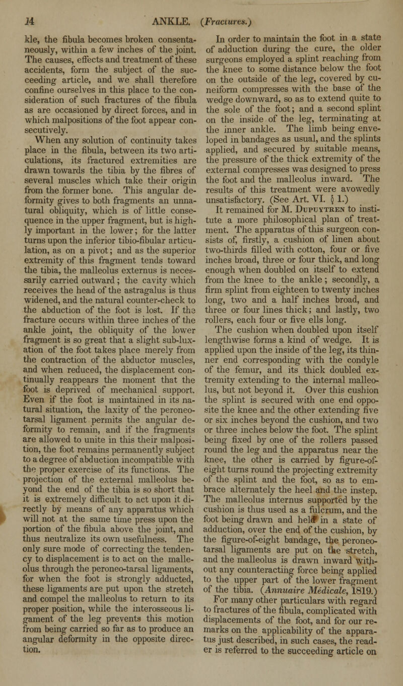 kle, the fibula becomes broken consenta- neously, within a few inches of the joint. The causes, effects and treatment of these accidents, form the subject of the suc- ceeding article, and we shall therefore confine ourselves in this place to the con- sideration of such fractures of the fibula as are occasioned by direct forces, and in which malpositions of the foot appear con- secutively. When any solution of continuity takes place in the fibula, between its two arti- culations, its fractured extremities are drawn towards the tibia by the fibres of several muscles which take their origin from the former bone. This angular de- formity gives to both fragments an unna- tural obliquity, which is of little conse- quence in the upper fragment, but is high- ly important in the lower; for the latter turns upon the inferior tibio-fibular articu- lation, as on a pivot; and as the superior extremity of this fragment tends toward the tibia, the malleolus externus is neces- sarily carried outward ; the cavity which receives the head of the astragalus is thus widened, and the natural counter-check to the abduction of the foot is lost. If tha fracture occurs within three inches of the ankle joint, the obliquity of the lower fragment is so great that a slight sub-lux- ation of the foot takes place merely from the contraction of the abductor muscles, and when reduced, the displacement con- tinually reappears the moment that the foot is deprived of mechanical support. Even if the foot is maintained in its na- tural situation, the laxity of the peroneo- tarsal ligament permits the angular de- formity to remain, and if the fragments are allowed to unite in this their malposi- tion, the foot remains permanently subject to a degree of abduction incompatible with the proper exercise of its functions. The projection of the external malleolus be- yond the end of the tibia is so short that it is extremely difficult to act upon it di- rectly by means of any apparatus which will not at the same time press upon the portion of the fibula above the joint, and thus neutralize its own usefulness. The only sure mode of correcting the tenden- cy to displacement is to act on the malle- olus through the peroneo-tarsal ligaments, for when the foot is strongly adducted, these ligaments are put upon the stretch and compel the malleolus to return to its proper position, while the interosseous li- gament of the leg prevents this motion from being carried so far as to produce an angular deformity in the opposite direc- tion. In order to maintain the foot in a state of adduction during the cure, the older surgeons employed a splint reaching from the knee to some distance below the foot on the outside of the leg, covered by cu- neiform compresses with the base of the wedge downward, so as to extend quite to the sole of the foot; and a second splint on the inside of the leg, terminating at the inner ankle. The limb being enve- loped in bandages as usual, and the splints applied, and secured by suitable means, the pressure of the thick extremity of the external compresses was designed to press the foot and the malleolus inward. The results of this treatment were avowedly unsatisfactory. (See Art. VI. § 1.) It remained for M. Dupuytren to insti- tute a more philosophical plan of treat- ment. The apparatus of this surgeon con- sists of, firstly, a cushion of linen about two-thirds filled with cotton, four or five inches broad, three or four thick, and long enough when doubled on itself to extend from the knee to the ankle ; secondly, a firm splint from eighteen to twenty inches long, two and a half inches broad, and three or four lines thick; and lastly, two rollers, each four or five ells long. The cushion when doubled upon itself lengthwise forms a kind of wedge. It is applied upon the inside of the leg, its thin- ner end corresponding with the condyle of the femur, and its thick doubled ex- tremity extending to the internal malleo- lus, but not beyond it. Over this cushion the splint is secured with one end oppo- site the knee and the other extending five or six inches beyond the cushion, and two or three inches below the foot. The splint being fixed by one of the rollers passed round the leg and the apparatus near the knee, the other is carried by figure-of- eight turns round the projecting extremity of the splint and the foot, so as to em- brace alternately the heel and the instep. The malleolus internus supported by the cushion is thus used as a fulcrum, and the foot being drawn and heldP in a state of adduction, over the end of the cushion, by the figure-of-eight bandage, the peroneo- tarsal ligaments are put on the stretch, and the malleolus is drawn inward with- out any counteracting force being applied to the upper part of the lower fragment of the tibia. (Annuaire Medicale, 1819.) For many other particulars with regard to fractures of the fibula, complicated with displacements of the foot, and for our re- marks on the applicability of the appara- tus just described, in such cases, the read- er is referred to the succeeding article on