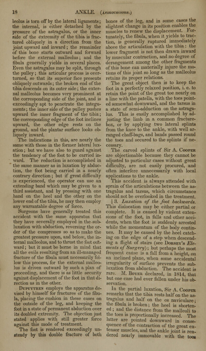 leolus is torn off by the lateral ligaments; the internal, is either detached by the pressure of the astragalus, or the inner side of the extremity of the tibia is frac- tured obliquely in a direction from the joint upward and inward ; the remainder of this bone starts outward and forward before the external malleolus; and the fibula generally yields in several places. Even the astragalus may be split, through the pulley; this articular process is over- turned, so that its superior face presents obliquely outwards; the broken end of the tibia descends on its outer side; the exter- nal malleolus becomes very prominent at the corresponding side of the joint, and is exceedingly apt to penetrate the integu- ments ; the inner side of the pulley pushes upward the inner fragment of the tibia; the corresponding edge of the foot inclines upward, the other edge rests on the ground, and the plantar surface looks ob- liquely inward. The indications in this, are nearly the same with those in the former lateral lux- ation ; but we have also to guard against the tendency of the foot to be carried in- ward. The reduction is accomplished in the same manner as in luxation by abduc- tion, the foot being carried in a nearly contrary direction ; but if great difficulty is experienced, the operator can use an extending band which may be given to a third assistant, and by pressing with one hand on the heel and the other on the lower end of the tibia, he may then employ any warrantable degree of force. Surgeons have generally treated this accident with the same apparatus that they have severally employed in the sub- luxation with abduction, reversing the or- der of the compresses so as to make the greatest pressure upon, and below, the in- ternal malleolus, and to thrust the foot out- ward ; but it must be borne in mind that all the evils resulting from an ill-managed fracture of the fibula must necessarily fol- low this process, for the external malleo- lus is driven outward by such a plan of proceeding, and there is as little security against displacement of the foot in that di- rection as in the other. Dupuytren employs the apparatus de- vised by himself for fractures of the fibu- la, placing the cushion in these cases on the outside of the leg, and keeping the foot in a state of permanent abduction over its doubled extremity. The objection just stated applies with still greater force against this mode of treatment. The foot is rendered exceedingly un- steady by this double fracture of both bones of the leg, and in some cases the slightest change in its position enables the muscles to renew the displacement. For- tunately, the fibula, when it yields to trac- tion, is generally ruptured immediately above the articulation with the tibia : the lower fragment is not then drawn inward by muscular contraction, and no degree of derangement among the other fragments of this bone can materially injure the mo- tions of this joint so long as the malleolus retains its proper relations. The great object then is to keep the foot in a perfectly relaxed position, i. e. to retain the point of the great toe nearly on a line with the patella, with the toes point- ed somewhat downward, and the tarsus in a state of semi-adduction on the astraga- lus. This is easily accomplished by ad- justing the limb in a common fracture- box, or by applying two lateral splints from the knee to the ankle, with well ar- ranged chaff-bags, and bands passed round the toes and secured to the splints if ne- cessary. The carved splints of Sir A. Cooper are objectionable because they cannot be adjusted to particular cases without great difficulty, are not easily procured, and often interfere unnecessarily with local applications to the ankle. This accident is always attended with sprain of the articulations between the as- tragalus and tarsus, which circumstance should not be overlooked in the treatment. 5 3. Luxation of the foot backwards. This dislocation may be either partial or complete. It is caused by violent exten- sions of the foot, in falls and other acci- dents, when the foot is suddenly arrested while the momentum of the body contin- ues. It may be caused by the heel catch- ing on the edge of a step when descend- ing a flight of stairs (see Dorsey's Ele- ments of Surgery) ; but perhaps the most frequent cause is a fall from a height, on an inclined plane, when some accidental irregularity of surface prevents the sub- luxation from abduction. The accident is rare. M. Boyer declared, in 1814, that but one case had ever fallen under his ob- servation. In the partial luxation, Sir A. Cooper remarks that the tibia rests half on the as- tragalus and half on the os naviculare; the fibula is broken; the heel is shorten- ed ; and the distance from the malleoli to the toes is proportionally increased. The latter are pointed downward in conse- quence of the contraction of the great ex- tensor muscles, and the ankle joint is ren- dered nearly immovable with the toes