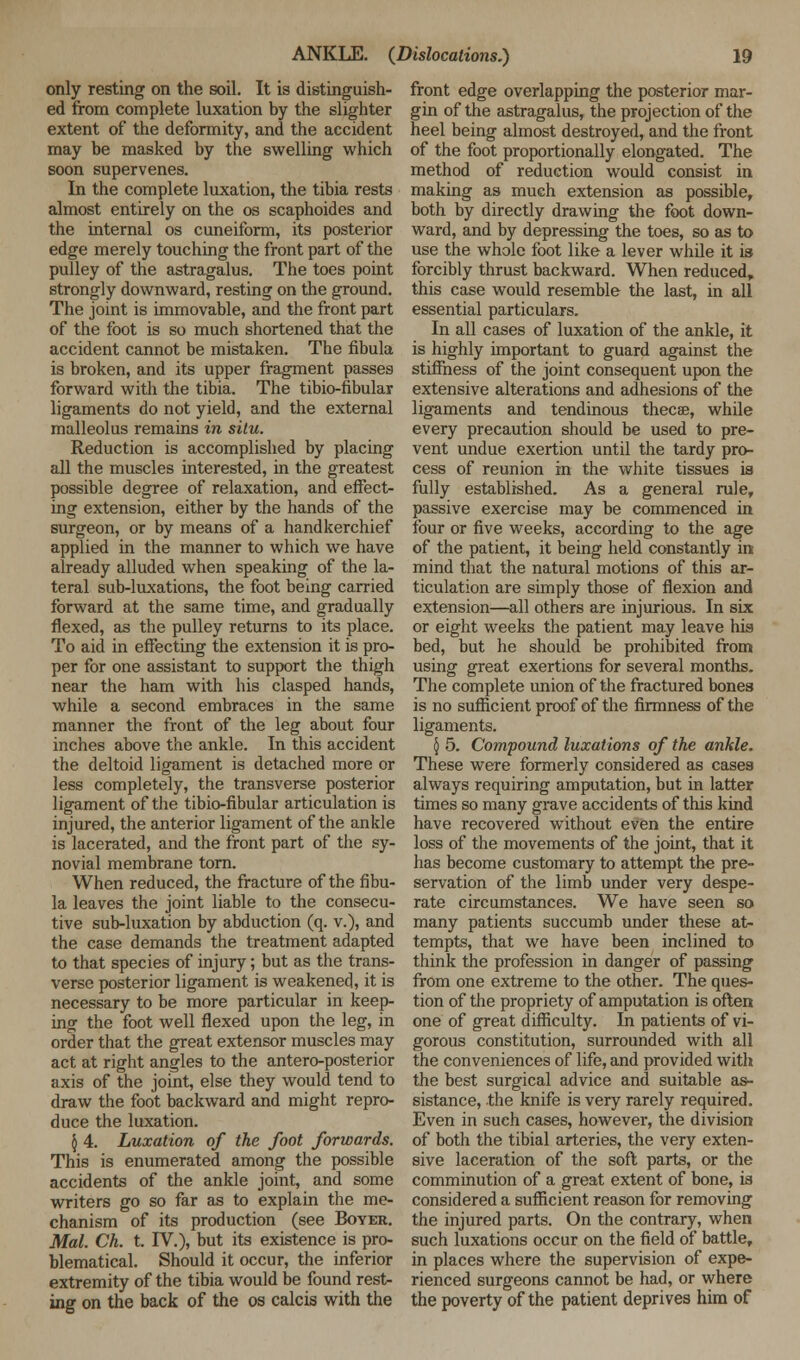 only resting on the soil. It is distinguish- ed from complete luxation by the slighter extent of the deformity, and the accident may he masked by the swelling which soon supervenes. In the complete luxation, the tibia rests almost entirely on the os scaphoides and the internal os cuneiform, its posterior edge merely touching the front part of the pulley of the astragalus. The toes point strongly downward, resting on the ground. The joint is immovable, and the front part of the foot is so much shortened that the accident cannot be mistaken. The fibula is broken, and its upper fragment passes forward with the tibia. The tibio-fibular ligaments do not yield, and the external malleolus remains in situ. Reduction is accomplished by placing all the muscles interested, in the greatest possible degree of relaxation, and effect- ing extension, either by the hands of the surgeon, or by means of a handkerchief applied in the manner to which we have already alluded when speaking of the la- teral sub-luxations, the foot being carried forward at the same time, and gradually flexed, as the pulley returns to its place. To aid in effecting the extension it is pro- per for one assistant to support the thigh near the ham with his clasped hands, while a second embraces in the same manner the front of the leg about four inches above the ankle. In this accident the deltoid ligament is detached more or less completely, the transverse posterior ligament of the tibio-fibular articulation is injured, the anterior ligament of the ankle is lacerated, and the front part of the sy- novial membrane torn. When reduced, the fracture of the fibu- la leaves the joint liable to the consecu- tive sub-luxation by abduction (q. v.), and the case demands the treatment adapted to that species of injury; but as the trans- verse posterior ligament is weakened, it is necessary to be more particular in keep- ing the foot well flexed upon the leg, in order that the great extensor muscles may act at right angles to the antero-posterior axis of the joint, else they would tend to draw the foot backward and might repro- duce the luxation. § 4. Luxation of the foot forwards. This is enumerated among the possible accidents of the ankle joint, and some writers go so far as to explain the me- chanism of its production (see Boyer. Mai. Ch. t. IV.), but its existence is pro- blematical. Should it occur, the inferior extremity of the tibia would be found rest- ing on the back of the os calcis with the front edge overlapping the posterior mar- gin of the astragalus, the projection of the heel being almost destroyed, and the front of the foot proportionally elongated. The method of reduction would consist in making as much extension as possible, both by directly drawing the foot down- ward, and by depressing the toes, so as to use the whole foot like a lever while it is forcibly thrust backward. When reduced, this case would resemble the last, in all essential particulars. In all cases of luxation of the ankle, it is highly important to guard against the stiffness of the joint consequent upon the extensive alterations and adhesions of the ligaments and tendinous thecse, while every precaution should be used to pre- vent undue exertion until the tardy pro- cess of reunion in the white tissues is fully established. As a general rule, passive exercise may be commenced in four or five weeks, according to the age of the patient, it being held constantly in mind that the natural motions of this ar- ticulation are simply those of flexion and extension—all others are injurious. In six or eight weeks the patient may leave his bed, but he should be prohibited from using great exertions for several months. The complete union of the fractured bones is no sufficient proof of the firmness of the ligaments. 5 5. Compound luxations of the ankle. These were formerly considered as cases always requiring amputation, but in latter times so many grave accidents of this kind have recovered without even the entire loss of the movements of the joint, that it has become customary to attempt the pre- servation of the limb under very despe- rate circumstances. We have seen so many patients succumb under these at- tempts, that we have been inclined to think the profession in danger of passing from one extreme to the other. The ques- tion of the propriety of amputation is often one of great difficulty. In patients of vi- gorous constitution, surrounded with all the conveniences of life, and provided with the best surgical advice and suitable as- sistance, the knife is very rarely required. Even in such cases, however, the division of both the tibial arteries, the very exten- sive laceration of the soft parts, or the comminution of a great extent of bone, is considered a sufficient reason for removing the injured parts. On the contrary, when such luxations occur on the field of battle, in places where the supervision of expe- rienced surgeons cannot be had, or where the poverty of the patient deprives him of