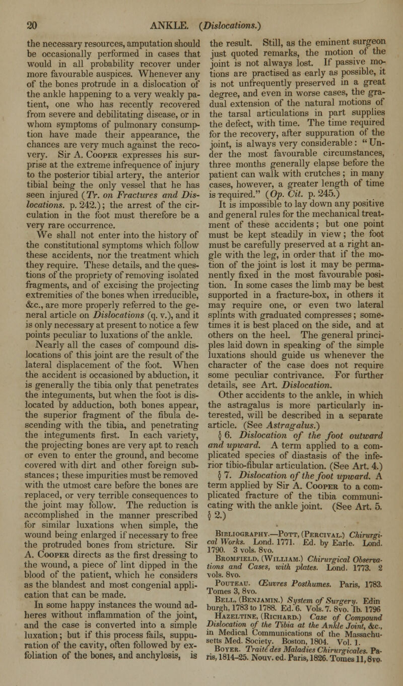 the necessary resources, amputation should be occasionally performed in cases that would in all probability recover under more favourable auspices. Whenever any of the bones protrude in a dislocation of the ankle happening to a very weakly pa- tient, one who has recently recovered from severe and debilitating disease, or in whom symptoms of pulmonary consump- tion have made their appearance, the chances are very much against the reco- very. Sir A. Cooper expresses his sur- prise at the extreme infrequence of injury to the posterior tibial artery, the anterior tibial being the only vessel that he has seen injured (TV. on Fractures and Dis- locations, p. 242.); the arrest of the cir- culation in the foot must therefore be a very rare occurrence. We shall not enter into the history of the constitutional symptoms which follow these accidents, nor the treatment which they require. These details, and the ques- tions of the propriety of removing isolated fragments, and of excising the projecting extremities of the bones when irreducible, &c, are more properly referred to the ge- neral article on Dislocations (q. v.), and it is only necessary at present to notice a few points peculiar to luxations of the ankle. Nearly all the cases of compound dis- locations of this joint are the result of the lateral displacement of the foot. When the accident is occasioned by abduction, it is generally the tibia only that penetrates the integuments, but when the foot is dis- located by adduction, both bones appear, the superior fragment of the fibula de- scending with the tibia, and penetrating the integuments first. In each variety, the projecting bones are very apt to reach or even to enter the ground, and become covered with dirt and other foreign sub- stances ; these impurities must be removed with the utmost care before the bones are replaced, or very terrible consequences to the joint may follow. The reduction is accomplished in the manner prescribed for similar luxations when simple, the wound being enlarged if necessary to free the protruded bones from stricture. Sir A. Cooper directs as the first dressing to the wound, a piece of lint dipped in the blood of the patient, which he considers as the blandest and most congenial appli- cation that can be made. In some happy instances the wound ad- heres without inflammation of the joint, and the case is converted into a simple luxation; but if this process fails, suppu- ration of the cavity, often followed by ex- foliation of the bones, and anchylosis, is the result. Still, as the eminent surgeon just quoted remarks, the motion of the joint is not always lost. If passive mo- tions are practised as early as possible, it is not unfrequently preserved in a great degree, and even in worse cases, the gra- dual extension of the natural motions of the tarsal articulations in part supplies the defect, with time. The time required for the recovery, after suppuration of the joint, is always very considerable:  Un- der the most favourable circumstances, three months generally elapse before the patient can walk with crutches; in many cases, however, a greater length of time is required. (Op. Git. p. 245.) It is impossible to lay down any positive and general rules for the mechanical treat- ment of these accidents; but one point must be kept steadily in view; the foot must be carefully preserved at a right an- gle with the leg, in order that if the mo- tion of the joint is lost it may be perma- nently fixed in the most favourable posi- tion. In some cases the limb may be best supported in a fracture-box, in others it may require one, or even two lateral splints with graduated compresses; some- times it is best placed on the side, and at others on the heel. The general princi- ples laid down in speaking of the simple luxations should guide us whenever the character of the case does not require some peculiar contrivance. For further details, see Art. Dislocation. Other accidents to the ankle, in which the astragalus is more particularly in- terested, will be described in a separate article. (See Astragalus.) $ 6. Dislocation of the foot outward and upward. A term applied to a com- plicated species of diastasis of the infe- rior tibio-fibular articulation. (See Art. 4.) §7. Dislocation of the foot upward. A term applied by Sir A. Cooper to a com- plicated fracture of the tibia communi- cating with the ankle joint. (See Art. 5. 5 2.) Bibliography.—Pott, (Percival.) Chirurgi- cal Works. Lond. 1771. Ed. by Earie. Lond. 1790. 3 vols. 8vo. Bromfield, (William.) Chirurgical Observa- tions and Cases, with plates. Lond. 1773. 2 vols. 8vo. Pouteau. CEuvres Posthumes. Paris, 1783. Tomes 3, 8vo. Bell, (Benjamin.) System of Surgery. Edin burgh, 1783 to 1788. Ed. 6. Vols. 7. 8vo. lb. 1796 Hazeltine, (Richard.) Case of Compound Dislocation of the Tibia at the Ankle Joint, &c., in Medical Communications of the Massachu- setts Med. Society. Boston, 1804. Vol. 1. Boyer. Traiti des Maladies Chirurgicales. Pa- ris, 1814-25. Nouv. ed. Paris, 1826. Tomes 11,8vo.