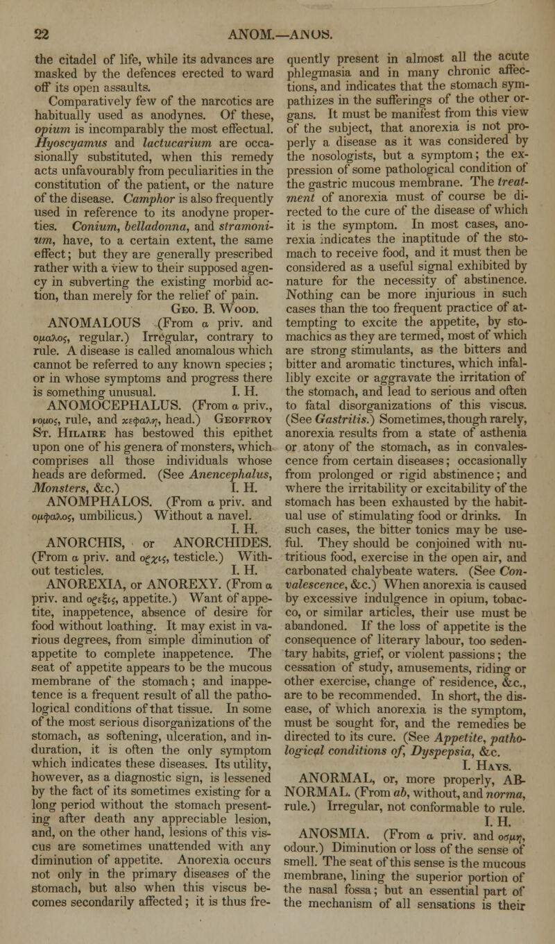 the citadel of life, while its advances are masked by the defences erected to ward off its open assaults. Comparatively few of the narcotics are habitually used as anodynes. Of these, opium is incomparably the most effectual. Hyoscyamus and lactucarium are occa- sionally substituted, when this remedy acts unfavourably from peculiarities in the constitution of the patient, or the nature of the disease. Camphor is also frequently used in reference to its anodyne proper- ties. Conium, belladonna, and stramoni- um, have, to a certain extent, the same effect; but they are generally prescribed rather with a view to their supposed agen- cy in subverting the existing morbid ac- tion, than merely for the relief of pain. Geo. B. Wood. ANOMALOUS (From a priv. and o/mxXo;, regular.) Irregular, contrary to rule. A disease is called anomalous which cannot be referred to any known species ; or in whose symptoms and progress there is something unusual. I. H. ANOMOCEPHALUS. (From a priv., vo/ms, rule, and xtfya'Kr;, head.) Geoffroy St. Hilaire has bestowed this epithet upon one of his genera of monsters, which comprises all those individuals whose heads are deformed. (See Anencephalus, Monsters, &c.) I. H. ANOMPHALOS. (From a priv. and opfyaxos, umbilicus.) Without a navel. I. H. ANORCHIS, or ANORCHIDES. (From a priv. and o^^tj, testicle.) With- out testicles. I. H. ANOREXIA, or ANOREXY. (From a priv. and oge&s, appetite.) Want of appe- tite, inappetence, absence of desire for food without loathing. It may exist in va- rious degrees, from simple diminution of appetite to complete inappetence. The seat of appetite appears to be the mucous membrane of the stomach; and inappe- tence is a frequent result of all the patho- logical conditions of that tissue. In some of the most serious disorganizations of the stomach, as softening, ulceration, and in- duration, it is often the only symptom which indicates these diseases. Its utility, however, as a diagnostic sign, is lessened by the fact of its sometimes existing for a long period without the stomach present- ing after death any appreciable lesion, and, on the other hand, lesions of this vis- cus are sometimes unattended with any diminution of appetite. Anorexia occurs not only in the primary diseases of the stomach, but also when this viscus be- comes secondarily affected; it is thus fre- quently present in almost all the acute phlegmasia and in many chronic affec- tions, and indicates that the stomach sym- pathizes in the sufferings of the other or- gans. It must be manifest from this view of the subject, that anorexia is not pro- perly a disease as it was considered by the nosologists, but a symptom; the ex- pression of some pathological condition of the gastric mucous membrane. The treat- ment of anorexia must of course be di- rected to the cure of the disease of which it is the symptom. In most cases, ano- rexia indicates the inaptitude of the sto- mach to receive food, and it must then be considered as a useful signal exhibited by nature for the necessity of abstinence. Nothing can be more injurious in such cases than the too frequent practice of at- tempting to excite the appetite, by sto- machics as they are termed, most of which are strong stimulants, as the bitters and bitter and aromatic tinctures, which infal- libly excite or aggravate the irritation of the stomach, and lead to serious and often to fatal disorganizations of this viscus. (See Gastritis.) Sometimes, though rarely, anorexia results from a state of asthenia or atony of the stomach, as in convales- cence from certain diseases; occasionally from prolonged or rigid abstinence; and where the irritability or excitability of the stomach has been exhausted by the habit- ual use of stimulating food or drinks. In such cases, the bitter tonics may be use- ful. They should be conjoined with nu- tritious food, exercise in the open air, and carbonated chalybeate waters. (See Con- valescence, &c.) When anorexia is caused by excessive indulgence in opium, tobac- co, or similar articles, their use must be abandoned. If the loss of appetite is the consequence of literary labour, too seden- tary habits, grief, or violent passions; the cessation of study, amusements, riding or other exercise, change of residence, &c, are to be recommended. In short, the dis- ease, of which anorexia is the symptom, must be sought for, and the remedies be directed to its cure. (See Appetite, patho- logical conditions of, Dyspepsia, &c. I. Hays. ANORMAL, or, more properly, AB- NORMAL. (From ab, without, and norma, rule.) Irregular, not conformable to rule. I. H. ANOSMIA. (From a priv. and 0(W, odour.) Diminution or loss of the sense of smell. The seat of this sense is the mucous membrane, lining the superior portion of the nasal fossa; but an essential part of the mechanism of all sensations is their