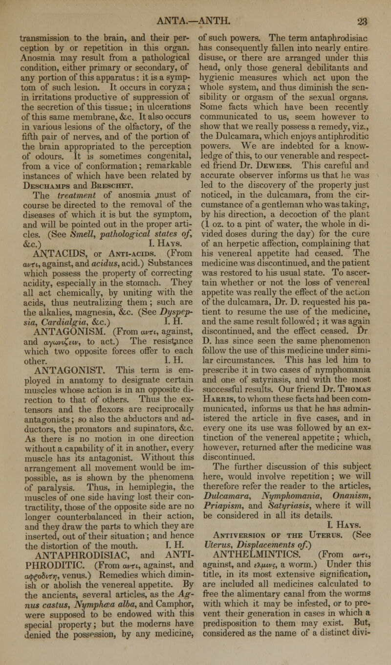 transmission to the brain, and their per- ception by or repetition in this organ. Anosmia may result from a pathological condition, either primary or secondary, of any portion of this apparatus: it is a symp- tom of such lesion. It occurs in coryza; in irritations productive of suppression of the secretion of this tissue; in ulcerations of this same membrane, &c. It also occurs in various lesions of the olfactory, of the fifth pair of nerves, and of the portion of the brain appropriated to the perception of odours. It is sometimes congenital, from a vice of conformation; remarkable instances of which have been related by Deschamps and Breschet. The treatment of anosmia .must of course be directed to the removal of the diseases of which it is but the symptom, and will be pointed out in the proper arti- cles. (See Smell, pathological states of, &c.) I. Hays. ANTACIDS, or Anti-acids. (From avfi, against, and acidus, acid.) Substances which possess the property of correcting acidity, especially in the stomach. They all act chemically, by uniting with the acids, thus neutralizing them; such are the alkalies, magnesia, &c. (See Dyspep- sia, Cardialgia, &c.) I. H. ANTAGONISM. (From w-ct,, against, and o.ywi£tw, to act.) The resistance which two opposite forces offer to each other. I. H. ANTAGONIST. This term is em- ployed in anatomy to designate certain muscles whose action is in an opposite di- rection to that of others. Thus the ex- tensors and the flexors are reciprocally antagonists; so also the abductors and ad- ductors, the pronators and supinators, &c. As there is no motion in one direction without a capability of it in another, every muscle has its antagonist. Without this arrangement all movement would be im- possible, as is shown by the phenomena of paralysis. Thus, in hemiplegia, the muscles of one side having lost their con- tractility, those of the opposite side are no longer counterbalanced in their action, and they draw the parts to which they are inserted, out of their situation; and hence the distortion of the mouth. I. H. ANTAPHRODISIAC, and ANTI- PHRODITIC. (From own, against, and aq^oSvtri, venus.) Remedies which dimin- ish or abolish the venereal appetite. By the ancients, several articles, as the Ag- nus castus, Nymph&a alba, and Camphor, were supposed to be endowed with this special property; but the moderns have denied the possession, by any medicine, of such powers. The term antaphrodisiac has consequently fallen into nearly entire disuse, or there are arranged under this head, only those general debilitants and hygienic measures which act upon the whole system, and thus diminish the sen- sibility or orgasm of the sexual organs. Some facts which have been recently communicated to us, seem however to show that we really possess a remedy, viz., the Dulcamara, which enjoys antiphroditic powers. We are indebted for a know- ledge of this, to our venerable and respect- ed friend Dr. Dewees. This careful and accurate observer informs us that lie was led to the discovery of the property just noticed, in the dulcamara, from the cir- cumstance of a gentleman who was taking, by his direction, a decoction of the plant (1 oz. to a pint of water, the whole in di- vided doses during the day) for the cure of an herpetic affection, complaining that his venereal appetite had ceased. The medicine was discontinued, and the patient was restored to his usual state. To ascer- tain whether or not the loss of venereal appetite was really the effect of the action of the dulcamara, Dr. D. requested his pa- tient to resume the use of the medicine, and the same result followed; it was again discontinued, and the effect ceased. Dr D. has since seen the same phenomenon follow the use of this medicine under simi- lar circumstances. This has led him to prescribe it in two cases of nymphomania and one of satyriasis, and with the most successful results. Our friend Dr. Thomas Harris, to whom these facts had been com- municated, informs us that he has admin- istered the article in five cases, and in every one its use was followed by an ex- tinction of the venereal appetite ; which, however, returned after the medicine was discontinued. The further discussion of this subject here, would involve repetition; we will therefore refer the reader to the articles, Dulcamara, Nymphomania, Onanism, Priapism, and Satyriasis, where it will be considered in all its details. I. Hays. Antiversion of the Uterus. (See Uterus, Displacements of.) ANTHELMINTICS. (From «*>, against, and ffyuej, a worm.) Under this title, in its most extensive signification, are included all medicines calculated to free the alimentary canal from the worms with which it may be infested, or to pre- vent their generation in cases in which a predisposition to them may exist. But, considered as the name of a distinct divi-