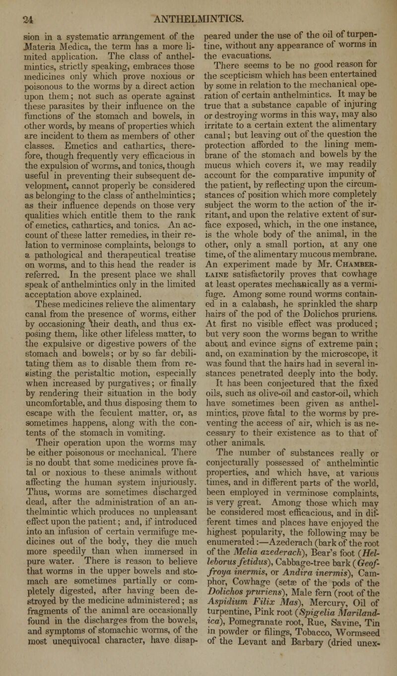 sion in a systematic arrangement of the Materia Medica, the term has a more li- mited application. The class of anthel- mintics, strictly speaking, embraces those medicines only which prove noxious or poisonous to the worms by a direct action upon them; not such as operate against these parasites by their influence on the functions of the stomach and bowels, in other words, by means of properties which are incident to them as members of other classes. Emetics and cathartics, there- fore, though frequently very efficacious in the expulsion of worms, and tonics, though useful in preventing their subsequent de- velopment, cannot properly be considered as belonging to the class of anthelmintics; as their influence depends on those very qualities which entitle them to the rank of emetics, cathartics, and tonics. An ac- count of these latter remedies, in their re- lation to verminose complaints, belongs to a pathological and therapeutical treatise on worms, and to this head the reader is referred. In the present place we shall speak of anthelmintics only in the limited acceptation above explained. These medicines relieve the alimentary canal from the presence of worms, either by occasioning \heir death, and thus ex- posing them, like other lifeless matter, to the expulsive or digestive powers of the stomach and bowels; or by so far debili- tating them as to disable them from re- sisting the peristaltic motion, especially when increased by purgatives; or finally by rendering their situation in the body uncomfortable, and thus disposing them to escape with the feculent matter, or, as sometimes happens, along with the con- tents of the stomach in vomiting. Their operation upon the worms may be either poisonous or mechanical. There is no doubt that some medicines prove fa- tal or noxious to these animals without affecting the human system injuriously. Thus, worms are sometimes discharged dead, after the administration of an an- thelmintic which produces no unpleasant effect upon the patient; and, if introduced into an infusion of certain vermifuge me- dicines out of the body, they die much more speedily than when immersed in pure water. There is reason to believe that worms in the upper bowels and sto- mach are sometimes partially or com- pletely digested, after having been de- stroyed by the medicine administered; as fragments of the animal are occasionally found in the discharges from the bowels, and symptoms of stomachic worms, of the most unequivocal character, have disap- peared under the use of the oil of turpen- tine, without any appearance of worms in the evacuations. There seems to be no good reason for the scepticism which has been entertained by some in relation to the mechanical ope- ration of certain anthelmintics. It maybe true that a substance capable of injuring or destroying worms in this way, may also irritate to a certain extent the alimentary canal; but leaving out of the question the protection afforded to the lining mem- brane of the stomach and bowels by the mucus which covers it, we may readily account for the comparative impunity of the patient, by reflecting upon the circum- stances of position which more completely subject the worm to the action of the ir- ritant, and upon the relative extent of sur- face exposed, which, in the one instance, is the whole body of the animal, in the other, only a small portion, at any one time, of the alimentary mucous membrane. An experiment made by Mr. Chamber- laine satisfactorily proves that cowhage at least operates mechanically as a vermi- fuge. Among some round worms contain- ed in a calabash, he sprinkled the sharp hairs of the pod of the Dolichos pruriens. At first no visible effect was produced; but very soon the worms began to writhe about and evince signs of extreme pain ; and, on examination by the microscope, it was found that the hairs had in several in- stances penetrated deeply into the body. It has been conjectured that the fixed oils, such as olive-oil and castor-oil, which have sometimes been given as anthel- mintics, prove fatal to the worms by pre- venting the access of air, which is as ne- cessary to their existence as to that of other animals. The number of substances really or conjecturally possessed of anthelmintic properties, and which have, at various times, and in different parts of the world, been employed in verminose complaints, is very great. Among those which may be considered most efficacious, and in dif- ferent times and places have enjoyed the highest popularity, the following may be enumerated:—Azederach (bark of the root of the Melia azederach), Bear's foot (Hel- leborus fetidus), Cabbage-tree bark (Geof- froya inermis, or Andira inermis), Cam- phor, Cowhage (setae of the pods of the Dolichos pruriens), Male fern (root of the Aspidium Filix Mas), Mercury, Oil of turpentine, Pink root (Spigelia Mariland- ica), Pomegranate root, Rue, Savine, Tin in powder or filings, Tobacco, Wormseed of the Levant and Barbary (dried unex-