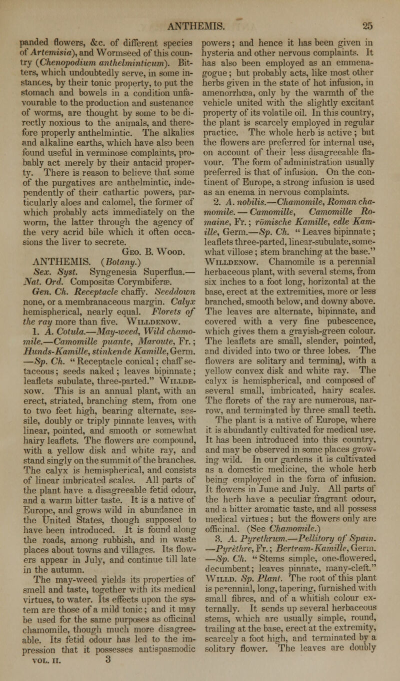panded flowers, &c. of different species of Artemisia), and Wormseed of this coun- try (Chenopodium anthelminticum). Bit- ters, which undoubtedly serve, in some in- stances, by their tonic property, to put the stomach and bowels in a condition unfa- vourable to the production and sustenance of worms, are thought by some to be di- rectly noxious to the animals, and there- fore properly anthelmintic. The alkalies and alkaline earths, which have also been found useful in verminose complaints, pro- bably act merely by their antacid proper- ty. There is reason to believe that some of the purgatives are anthelmintic, inde- pendently of their cathartic powers, par- ticularly aloes and calomel, the former of which probably acts immediately on the worm, the latter through the agency of the very acrid bile which it often occa- sions the liver to secrete. Geo. B. Wood. ANTHEMIS. (Botany.) Sex. Syst. Syngenesia Superflua.— Nat. Ord. Composites Corymbiferse. Gen. Ch. Receptacle chaffy. Seeddown none, or a membranaceous margin. Calyx hemispherical, nearly equal. Florets of the ray more than five. Willdenow. 1. A. Cotula.—May-weed, Wild chamo- mile.—Camomille puante, Maroute, Fr.; Hunds-Kamille, stinkende Kamille,Germ. —Sp. Ch. Receptacle conical; chaff se- taceous ; seeds naked; leaves bipinnate; leaflets subulate, three-parted. Willde- xow. This is an annual plant, with an erect, striated, brandling stem, from one to two feet high, bearing alternate, ses- sile, doubly or triply pinnate leaves, with linear, pointed, and smooth or somewhat hairy leaflets. The flowers are compound, with a yellow disk and white ray, and stand singly on the summit of the branches. The calyx is hemispherical, and consists of linear imbricated scales. All parts of the plant have a disagreeable fetid odour, and a warm bitter taste. It is a native of Europe, and grows wild in abundance in the United States, though supposed to have been introduced. It is found along the roads, among rubbish, and in waste places about towns and villages. Its flow- ers appear in July, and continue till late in the autumn. The may-weed yields its properties of smell and taste, together with its medical virtues, to water. Its effects upon the sys- tem are those of a mild tonic; and it may be used for the same purposes as officinal chamomile, though much more disagree- able. Its fetid odour has led to the im- pression that it possesses antispasmodic VOL. II. 3 powers; and hence it has been given in hysteria and other nervous complaints. It has also been employed as an emmena- gogue; but probably acts, like most other herbs given in the state of hot infusion, in amenorrhoea, only by the warmth of the vehicle united with the slightly excitant property of its volatile oil. In this country, the plant is scarcely employed in regular practice. The whole herb is active ; but the flowers are preferred for internal use, on account of their less disagreeable fla- vour. The form of administration usually preferred is that of infusion. On the con- tinent of Europe, a strong infusion is used as an enema in nervous complaints. 2. A. nobilis.—Chamomile, Roman cha- momile. — Camomille, Camomille Ro- maine, Fr.; romische Kamille, edle Kam- ille, Germ.—Sp. Ch.  Leaves bipinnate; leaflets three-parted, linear-subulate, some- what vdlose; stem branching at the base. Willdenow. Chamomile is a perennial herbaceous plant, with several stems, from six inches to a foot long, horizontal at the base, erect at the extremities, more or less branched, smooth below, and downy above. The leaves are alternate, bipinnate, and covered with a very fine pubescence, which gives them a grayish-green colour. The leaflets are small, slender, pointed, end divided into two or three lobes. The flowers are solitary and terminal, with a yellow convex disk and white ray. The calyx is hemispherical, and composed of several small, imbricated, hairy scales. The florets of the ray are numerous, nar- row, and terminated by three small teeth. The plant is a native of Europe, where it is abundantly cultivated for medical use. It has been introduced into this country, and may be observed in some places grow- ing wild. In our gardens it is cultivated as a domestic medicine, the whole herb being employed in the form of infusion. It flowers in June and July. All parts of the herb have a peculiar fragrant odour, and a bitter aromatic taste, and all possess medical virtues; but the flowers only are officinal. (See Chamomile.) 3. A. Pyrethrum.—Pellitory of Spain. —Pyrethre, Fr.; Bertram-Kamille, Germ. —Sp. Ch.  Stems simple, one-flowered, decumbent; leaves pinnate, many-cleft. Willd. Sp. Plant. The root of this plant is perennial, long, tapering, furnished with small fibres, and of a whitish colour ex- ternally. It sends up several herbaceous stems, which are usually simple, round, trailing at the base, erect at the extremity, scarcely a foot high, and terminated by a solitary flower. The leaves are doubly