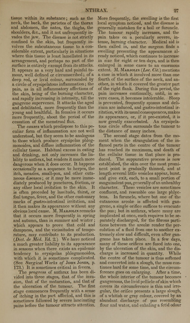 tissue within its substance; such as the neck, the back, the parietes of the thorax and abdomen, the nates, the thighs, the shoulders, &c, and it not unfrequently in- vades the jaw. The disease is not strictly confined to the skin, but frequently in- volves the subcutaneous tissue to a con- siderable extent, particularly in situations where this tissue is least lamellated in its arrangement, and perhaps no part of the surface is entirely exempt from its attacks. It appears as a very hard and painful tu- mour, well defined or circumscribed; of a deep red, or livid colour, surrounded by a circle of erysipelatous inflammation; the pain, as in all inflammatory affections of the skin, being of the burning character, and rapidly increasing in intensity, till the gangrene supervenes. It attacks the aged and debilitated, more frequently than the young and healthful. In females it occurs more frequently, about the period of the cessation of the menstrual flux. The causes which predispose to this pe- culiar form of inflammation are not well understood, but they seem to be analogous to those which produce erysipelas phleg- monoides, and diffuse inflammation of the cellular tissue. Habitual excess in eating and drinking, not only increases the lia- bility to anthrax, but renders it much more dangerous when it does occur. It happens occasionally as a sequence to herpes, the itch, measles, small-pox, and other cuta- neous diseases; or it may be more imme- diately produced by punctures, friction, or any other local irritation to the skin. It is often preceded by lassitude, thirst, or foul tongue, fever, and the other customary marks of gastro-intestinal irritation, and it then makes its appearance without any obvious local cause. M. Marjolin remarks that it occurs more frequently in spring and autumn, than in summer and winter; which appears to prove that cold and dampness, and the vicissitudes of tempe- rature, may contribute to its production. (Did. de Med. Ed. 2.) We have noticed a much greater liability to its appearance in seasons when there exists an epidemic tendency to erysipelas phlegmonoides, with which it is sometimes complicated. (See Surgical Works of John Jones, p. 173.) It is sometimes critical in fevers. The progress of anthrax has been di- vided into three stages, that of the inva- sion, that of the maturation, and that of the ulceration of the tumour. The first stage commences frequently with a sense of itching in the part affected, and this is sometimes followed by severe lancinating pains before the tumour attracts attention. More frequently, the swelling is the first local symptom noticed, and the disease is generally mistaken for a boil or furuncle. The tumour rapidly increases, and the pain takes on a peculiarly severe, in- tense, burning character. Medical aid is then called in, and the surgeon finds a swelling presenting the appearances al- ready noticed, which continues to increase in size for eight or ten days, and is then enlarged in some cases to an enormous extent. M. Marjolin (Loc. Cit.) mentions a case in which it involved more than one fourth of the surface of the neck, and an- other, in which it covered the greater part of the right flank. During this period, the pain increases continually, until, in se- vere cases, it becomes intolerable. Sleep is prevented, frequently spasms and deli- rium are induced, and gastro-intestinal ir- ritation, with its usual consequences, makes its appearance, or, if it pre-existed, it is now greatly exacerbated. An erysipela- tous circle often surrounds the tumour to the distance of many inches. The second stage dates from the mo- ment when the strangulation of the in- flamed parts in the centre of the tumour has reached its maximum, and death of the cellular tissue in that place is pro- duced. The suppurative process is now established, the skin over the most promi- nent point is gradually thinned, and at length several little vesicles appear, burst, and give exit, each, to a small portion of sanguinolent pus, generally of an unhealthy character. These vesicles are sometimes confluent, and resemble one large phlyc- tena. In furuncle, where but one of the cutaneous areola? is affected with gan- grene, a single orifice suffices to evacuate the pus; but in anthrax, where many are implicated at once, each requires to be se- parately discharged, for the fibrous parti- tions between the areolae render the per- colation of a fluid from one to another ex- tremely slow and difficult, even after gan- grene has taken place. In a few days, many of these orifices are fused into one, by the ulceration of the skin, and the dis- charge is increased in quantity. While the centre of the tumour is thus softened and converted into a slough, the mass con- tinues hard for some time, and the circum- ference goes on enlarging. After a time, the whole interior of the tumour becomes gangrenous, the livid pellicle of skin which covers its circumference is thin and irre- gular, the orifice presents a large slough, of a whitish or gray colour, covered by an abundant discharge of pus resembling flour and water, and exhaling a fetid odour