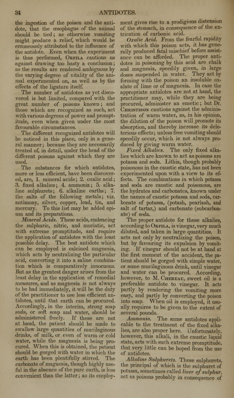 the ingestion of the poison and the anti- dote, that the oesophagus of the animal should be tied; as otherwise vomiting might produce a relief, which would be erroneously attributed to the influence of the antidote. Even when the experiment is thus performed, Orfila cautions us against drawing too hasty a conclusion; as the results are rendered ambiguous by the varying degree of vitality of the ani- mal experimented on, as well as by the effects of the ligature itself. The number of antidotes as yet disco- vered is but limited, compared with the great number of poisons known; and those which are recognized as such, act with various degrees of power and prompt- itude, even when given under the most favourable circumstances. The different recognized antidotes will be noticed in this place, only in a gene- ral manner; because they are necessarily treated of, in detail, under the head of the different poisons against which they are used. The substances for which antidotes, more or less efficient, have been discover- ed, are, 1. mineral acids; 2. oxalic acid; 3. fixed alkalies; 4. ammonia; 5. alka- line sulphurets; 6. alkaline earths; 7. the salts of the following metals; viz. antimony, silver, copper, lead, tin, and mercury. To this list may be added opi- um and its preparations. Mineral Acids. These acids, embracing the sulphuric, nitric, and muriatic, act with extreme promptitude, and require the application of antidotes with the least possible delay. The best antidote which can be employed is calcined magnesia, which acts by neutralizing the particular acid, converting it into a saline combina- tion which is comparatively innocuous. But as the greatest danger arises from the least delay in the application of remedial measures, and as magnesia is not always to be had immediately, it will be the duty of the practitioner to use less efficient an- tidotes, until that earth can be procured. Accordingly, in the interim, strong soap suds, or soft soap and water, should be administered freely. If these are not at hand, the patient should be made to swallow large quantities of mucilaginous drinks, of milk, or even of warm or cold water, while the magnesia is being pro- cured. When this is obtained, the patient should be gorged with water in which the earth has been plentifully stirred. The carbonate of magnesia, though highly use- ful in the absence of the pure earth, is less convenient than the latter; as its employ- ment gives rise to a prodigious distension of the stomach, in consequence of the ex- trication of carbonic acid. Oxalic Acid. From the fearful rapidity with which this poison acts, it has gene- rally produced fatal mischief before assist- ance can be afforded. The proper anti- dotes in poisoning by this acid are chalk and magnesia, speedily given, in large doses suspended in water. They act by forming with the poison an insoluble ox- alate of lime or of magnesia. In case the appropriate antidotes are not at hand, the practitioner may, while they are being procured, administer an emetic; but Dr. Christison cautions against the adminis- tration of warm water, as, in his opinion, the dilution of the poison will promote its absorption, and thereby increase its dele- terious effects; unless free vomiting should speedily occur, which is not always pro- duced by giving warm water. Fixed Alkalies. The only fixed alka- lies which are known to act as poisons are potassa and soda. Lithia, though probably poisonous in the caustic state, has not been experimented upon with a view to its ef- fects. The combinations in which potassa and soda are caustic and poisonous, are the hydrates and carbonates, known under the names of caustic potassa and soda, car- bonate of potassa, (potash, pearlash, and salt of tartar,) and carbonate (subcarbon- ate) of soda. The proper antidote for these alkalies, according to Orfila, is vinegar, very much diluted, and taken in large quantities. It acts not only by neutralizing the poison, but by favouring its expulsion by vomit- ing. If vinegar should not be at hand at the first moment of the accident, the pa- tient should be gorged with simple water, or some mucilaginous drink, until vinegar and water can be procured. According, however, to M. Chereau, sweet oil is a preferable antidote to vinegar. It acts partly by rendering the vomiting more easy, and partly by converting the poison into soap. When oil is employed, it usu- ally requires to be given to the extent of several pounds. Ammonia. The same antidotes appli- cable to the treatment of the fixed alka- lies, are also proper here. Unfortunately, however, this alkali, in the caustic liquid state, acts with such extreme promptitude, that very little can be hoped from the use of antidotes. Alkaline Sulphurets. These sulphurets, the principal of which is the sulphuret of potassa, sometimes called liver of sulphur, act as poisons probably in consequence of