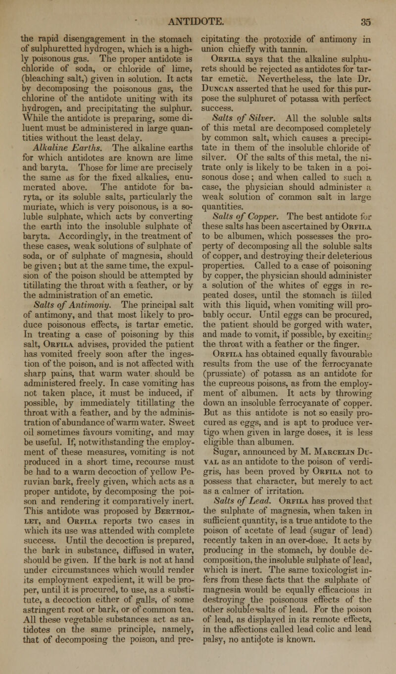 the rapid disengagement in the stomach of sulphuretted hydrogen, which is a high- ly poisonous gas. The proper antidote is chloride of soda, or chloride of lime, (bleaching salt,) given in solution. It acts by decomposing the poisonous gas, the chlorine of the antidote uniting with its hydrogen, and precipitating the sulphur. While the antidote is preparing, some di- luent must be administered in large quan- tities without the least delay. Alkaline Earths. The alkaline earths for which antidotes are known are lime and baryta. Those for lime are precisely the same as for the fixed alkalies, enu- merated above. The antidote for ba- ryta, or its soluble salts, particularly the muriate, which is very poisonous, is a so- luble sulphate, which acts by converting the earth into the insoluble sulphate of baryta. Accordingly, in the treatment of these cases, weak solutions of sulphate of soda, or of sulphate of magnesia, should be given; but at the same time, the expul- sion of the poison should be attempted by titillating the throat with a feather, or by the administration of an emetic. Salts of Antimony. The principal salt of antimony, and that most likely to pro- duce poisonous effects, is tartar emetic. In treating a case of poisoning by this salt, Orfila advises, provided the patient has vomited freely soon after the inges- tion of the poison, and is not affected with sharp pains, that warm water should be administered freely. In case vomiting has not taken place, it must be induced, if possible, by immediately titillating the throat with a feather, and by the adminis- tration of abundance of warm water. Sweet oil sometimes favours vomiting, and may be useful. If, notwithstanding the employ- ment of these measures, vomiting is not produced in a short time, recourse must be had to a warm decoction of yellow Pe- ruvian bark, freely given, which acts as a proper antidote, by decomposing the poi- son and rendering it comparatively inert. This antidote was proposed by Berthol- let, and Orfila reports two cases in which its use was attended with complete success. Until the decoction is prepared, the bark in substance, diffused in water, should be given. If the bark is not at hand under circumstances which would render its employment expedient, it will be pro- per, until it is procured, to use, as a substi- tute, a decoction either of galls, of some astringent root or bark, or of common tea. All these vegetable substances act as an- tidotes on the same principle, namely, that of decomposing the poison, and pre- cipitating the protoxide of antimony in union chiefly with tannin. Orfila says that the alkaline sulphu- rets should be rejected as antidotes for tar- tar emetic. Nevertheless, the late Dr. Duncan asserted that he used for this pur- pose the sulphuret of potassa with perfect success. Salts of Silver. All the soluble salts of this metal are decomposed completely by common salt, which causes a precipi- tate in them of the insoluble chloride of silver. Of the salts of this metal, the ni- trate only is likely to be taken in a poi- sonous dose; and when called to such a case, the physician should administer a weak solution of common salt in large quantities. Salts of Copper. The best antidote for these salts has been ascertained by Orfila to be albumen, which possesses the pro- perty of decomposing all the soluble salts of copper, and destroying their deleterious properties. Called to a case of poisoning by copper, the physician should administer a solution of the whites of eggs in re- peated doses, until the stomach is filled with this liquid, when vomiting will pro- bably occur. Until eggs can be procured, the patient should be gorged with water, and made to vomit, if possible, by exciting the throat with a feather or the finger. Orfila has obtained equally favourable results from the use of the ferrocyanate (prussiate) of potassa as an antidote for the cupreous poisons, as from the employ- ment of albumen. It acts by throwing down an insoluble ferrocyanate of copper. But as this antidote is not so easily pro- cured as eggs, and is apt to produce ver- tigo when given in large doses, it is less eligible than albumen. Sugar, announced by M. Marcelin Du- val as an antidote to the poison of verdi- gris, has been proved by Orfila not to possess that character, but merely to act as a calmer of irritation. Salts of Lead. Orfila has proved that the sulphate of magnesia, when taken in sufficient quantity, is a true antidote to the poison of acetate of lead (sugar of lead) recently taken in an over-dose. It acts by producing in the stomach, by double de- composition, the insoluble sulphate of lead, which is inert. The same toxicologist in- fers from these facts that the sulphate of magnesia would be equally efficacious in destroying the poisonous effects of the other soluble salts of lead. For the poison of lead, as displayed in its remote effects, in the affections called lead colic and lead palsy, no antidote is known.