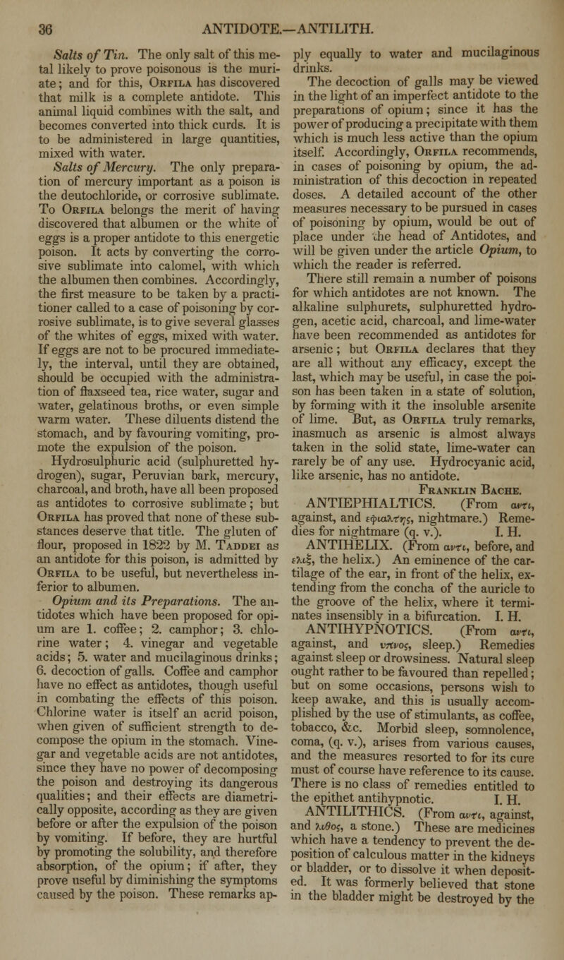 Salts of Tin. The only salt of this me- tal likely to prove poisonous is the muri- ate ; and for this, Orfila has discovered that milk is a complete antidote. This animal liquid combines with the salt, and becomes converted into thick curds. It is to be administered in large quantities, mixed with water. Salts of Mercury. The only prepara- tion of mercury important as a poison is the deutochloride, or corrosive sublimate. To Orfila belongs the merit of having discovered that albumen or the white of eggs is a proper antidote to this energetic poison. It acts by converting the corro- sive sublimate into calomel, with which the albumen then combines. Accordingly, the first measure to be taken by a practi- tioner called to a case of poisoning by cor- rosive sublimate, is to give several glasses of the whites of eggs, mixed with water. If eggs are not to be procured immediate- ly, the interval, until they are obtained, should be occupied with the administra- tion of flaxseed tea, rice water, sugar and water, gelatinous broths, or even simple warm water. These diluents distend the stomach, and by favouring vomiting, pro- mote the expulsion of the poison. Hydrosulphuric acid (sulphuretted hy- drogen), sugar, Peruvian bark, mercury, charcoal, and broth, have all been proposed as antidotes to corrosive sublimate; but Orfila has proved that none of these sub- stances deserve that title. The gluten of flour, proposed in 1822 by M. Taddei as an antidote for this poison, is admitted by Orfila to be useful, but nevertheless in- ferior to albumen. Opium and its Preparations. The an- tidotes which have been proposed for opi- um are 1. coffee; 2. camphor; 3. chlo- rine water; 4. vinegar and vegetable acids; 5. water and mucilaginous drinks; 6. decoction of galls. Coffee and camphor have no effect as antidotes, though useful in combating the effects of this poison. Chlorine water is itself an acrid poison, when given of sufficient strength to de- compose the opium in the stomach. Vine- gar and vegetable acids are not antidotes, since they have no power of decomposing the poison and destroying its dangerous qualities; and their effects are diametri- cally opposite, according as they are given before or after the expulsion of the poison by vomiting. If before, they are hurtful by promoting the solubility, and therefore absorption, of the opium; if after, they prove useful by diminishing the symptoms caused by the poison. These remarks ap- ply equally to water and mucilaginous drinks. The decoction of galls may be viewed in the light of an imperfect antidote to the preparations of opium; since it has the power of producing a precipitate with them which is much less active than the opium itself. Accordingly, Orfila recommends, in cases of poisoning by opium, the ad- ministration of this decoction in repeated doses. A detailed account of the other measures necessary to be pursued in cases of poisoning by opium, would be out of place under che head of Antidotes, and will be given under the article Opium, to which the reader is referred. There still remain a number of poisons for which antidotes are not known. The alkaline sulphurets, sulphuretted hydro- gen, acetic acid, charcoal, and lime-water have been recommended as antidotes for arsenic; but Orfila declares that they are all without any efficacy, except the last, which may be useful, in case the poi- son has been taken in a state of solution, by forming with it the insoluble arsenite of lime. But, as Orfila truly remarks, inasmuch as arsenic is almost always taken in the solid state, lime-water can rarely be of any use. Hydrocyanic acid, like arsenic, has no antidote. Franklin Bache. ANTIEPHIALTICS. (From «*>, against, and t^iaMrji, nightmare.) Reme- dies for nightmare (q. v.). I. H. ANTIHELIX. (From am, before, and ta.e|, the helix.) An eminence of the car- tilage of the ear, in front of the helix, ex- tending from the concha of the auricle to the groove of the helix, where it termi- nates insensibly in a bifurcation. I. H. ANTIHYPNOTICS. (From avtc, against, and vjtvo^ sleep.) Remedies against sleep or drowsiness. Natural sleep ought rather to be favoured than repelled; but on some occasions, persons wish to keep awake, and this is usually accom- plished by the use of stimulants, as coffee, tobacco, &c. Morbid sleep, somnolence, coma, (q. v.), arises from various causes, and the measures resorted to for its cure must of course have reference to its cause. There is no class of remedies entitled to the epithet antihypnotic. I H ANTILITHICS. (From a*n, against, and n6o;, a stone.) These are medicines which have a tendency to prevent the de- position of calculous matter in the kidneys or bladder, or to dissolve it when deposit- ed. It was formerly believed that stone in the bladder might be destroyed by the