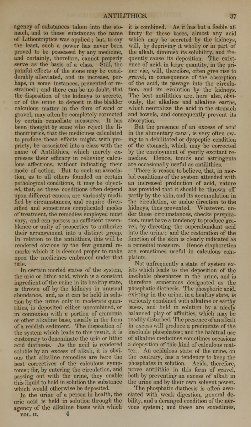 agency of substances taken into the sto- mach, and to these substances the name of Lithontriptics was applied ; but, to say the least, such a power has never been proved to be possessed by any medicine, and certainly, therefore, cannot properly serve as the basis of a class. Still, the painful effects of the stone may be consi- derably alleviated, and its increase, per- haps, in some instances, prevented or re- strained ; and there can be no doubt, that the disposition of the kidneys to secrete, or of the urine to deposit in the bladder calculous matter in the form of sand or gravel, may often be completely corrected by certain remediate measures. It has been thought by some who reject the li- thontriptics, that the medicines calculated to produce these effects might, with pro- priety, be associated into a class with the name of Antilithics, which merely ex- presses their efficacy in relieving calcu- lous affections, without indicating their mode of action. But to such an associa- tion, as to all others founded on certain pathological conditions, it may be object- ed, that, as these conditions often depend upon different causes, are variously modi- fied by circumstances, and require diver- sified and sometimes complicated modes of treatment, the remedies employed must vary, and can possess no sufficient resem- blance or unity of properties to authorize their arrangement into a distinct group. In relation to the antilithics, this will be rendered obvious by the few general re- marks which it is deemed proper to make upon the medicines embraced under that title. In certain morbid states of the system, the uric or lithic acid, which is a constant ingredient of the urine in its healthy state, is thrown off by the kidneys in unusual abundance, and, as it can be held in solu- tion by the urine only in moderate quan- tities, is deposited either uncombined, or in connexion with a portion of ammonia or other alkaline base, usually in the form of a reddish sediment. The disposition of the system which leads to this result, it is customary to denominate the uric or lithic acid diathesis. As the acid is rendered soluble by an excess of alkali, it is obvi- ous that alkaline remedies are here the best correctives of the calculous symp- toms ; for, by entering the circulation, and passing out with the urine, they enable tiiis liquid to hold in solution the substance which would otherwise be deposited. In the urine of a person in health, the uric acid is held in solution through the agency of the alkaline bases with which VOL. II. 4 it is combined. As it has but a feeble af- finity for these bases, almost any acid which may be secreted by the kidneys, will, by depriving it wholly or in part of the alkali, diminish its solubility, and fre- quently cause its deposition. The exist- ence of acid, in large quantity, in the pri- mas viae, will, therefore, often give rise to gravel, in consequence of the absorption of the acid, its passage into the circula- tion, and its evolution by the kidneys. The best antilithics are, here also, obvi- ously, the alkalies and alkaline earths, which neutralize the acid in the stomach and bowels, and consequently prevent its absorption. But the presence of an excess of acid in the alimentary canal, is very often ow- ing to a debilitated or dyspeptic condition of the stomach, which may be corrected by the employment of gently excitant re- medies. Hence, tonics and astringents are occasionally useful as antilithics. There is reason to believe, that, in mor- bid conditions of the system attended witli an increased production of acid, nature has provided that it should be thrown off partly by the skin, and its accumulation in the circulation, or undue direction to the kidneys, thus prevented. Whatever, un- der these circumstances, checks perspira- tion, must have a tendency to produce gra- vel, by directing the superabundant acid into the urine; and the restoration of the function of the skin is clearly indicated as a remedial measure. Hence diaphoretics are sometimes useful in calculous com- plaints. Not unfrequently a state of system ex- ists which leads to the deposition of the insoluble phosphates in the urine, and is therefore sometimes designated as the phosphatic diathesis. The phosphoric acid, existing in the urine, in a healthy state, is variously combined with alkaline or earthy bases, and held in solution by a nicely balanced play of affinities, which may be readily disturbed. The presence of an alkali in excess will produce a precipitate of the insoluble phosphates; and the habitual use of alkaline medicines sometimes occasions a deposition of this kind of calculous mat- ter. An acidulous state of the urine, on the contrary, has a tendency to keep the phosphates in solution. Acids, therefore, prove antilithic in this form of gravel, both by preventing an excess of alkali in the urine and by their own solvent power. The phosphatic diathesis is often asso- ciated with weak digestion, general de- bility, and a deranged condition of the ner- vous system; and these are sometimes,