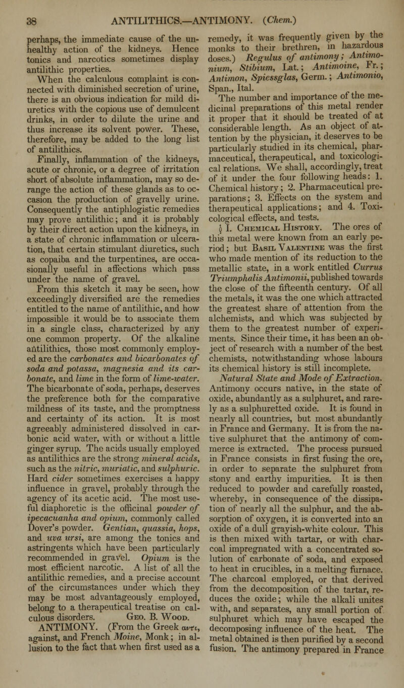 perhaps, the immediate cause of the un- healthy action of the kidneys. Hence tonics and narcotics sometimes display antilithic properties. When the calculous complaint is con- nected with diminished secretion of urine, there is an obvious indication for mild di- uretics with the copious use of demulcent drinks, in order to dilute the urine and thus increase its solvent power. These, therefore, may be added to the long list of antilithics. Finally, inflammation of the kidneys, acute or chronic, or a degree of irritation short of absolute inflammation, may so de- range the action of these glands as to oc- casion the production of gravelly urine. Consequently the antiphlogistic remedies may prove antilithic; and it is probably by their direct action upon the kidneys, in a state of chronic inflammation or ulcera- tion, that certain stimulant diuretics, such as copaiba and the turpentines, are occa- sionally useful in affections which pass under the name of gravel. From this sketch it may be seen, how exceedingly diversified are the remedies entitled to the name of antilithic, and how impossible it would be to associate them in a single class, characterized by any one common property. Of the alkaline antilithics, those most commonly employ- ed are the carbonates and bicarbonates of soda and potassa, magnesia and its car- bonate, and lime in the form of lime-water. The bicarbonate of soda, perhaps, deserves the preference both for the comparative mildness of its taste, and the promptness and certainty of its action. It is most agreeably administered dissolved in car- bonic acid water, with or without a little ginger syrup. The acids usually employed as antilithics are the strong mineral acids, such as the nitric, muriatic, and sulphuric. Hard cider sometimes exercises a happy influence in gravel, probably through the agency of its acetic acid. The most use- ful diaphoretic is the officinal powder of ipecacuanha and opium, commonly called Dover's powder. Gentian, quassia, hops, and uva ursi, are among the tonics and astringents which have been particularly recommended in gravel. Opium is the most efficient narcotic. A list of all the antilithic remedies, and a precise account of the circumstances under which they may be most advantageously employed, belong to a therapeutical treatise on cal- culous disorders. Geo. B. Wood. ANTIMONY. (From the Greek avtc, against, and French Moine, Monk; in al- lusion to the fact that when first used as a remedy, it was frequently given by the monks to their brethren, in hazardous doses.) Regulus of antimony; Antimo- nium, Stibium, Lat.; Antimoine, Fr.; Antimon, Spiessglas, Germ.; Antimonto, Span., Ital. The number and importance of the me- dicinal preparations of this metal render it proper that it should be treated of at considerable length. As an object of at- tention by the physician, it deserves to be particularly studied in its chemical, phar- maceutical, therapeutical, and toxicologi- cal relations. We shall, accordingly, treat of it under the. four following heads: 1. Chemical history; 2. Pharmaceutical pre- parations; 3. Effects on the system and therapeutical applications; and 4. Toxi- cological effects, and tests. § I. Chemical History. The ores of this metal were known from an early pe- riod ; but Basil Valentine was the first who made mention of its reduction to the metallic state, in a work entitled Currus Triumphalis Antimonii, published towards the close of the fifteenth century. Of all the metals, it was the one which attracted the greatest share of attention from the alchemists, and which was subjected by them to the greatest number of experi- ments. Since their time, it has been an ob- ject of research with a number of the best chemists, notwithstanding whose labours its chemical history is still incomplete. Natural State and Mode of Extraction. Antimony occurs native, in the state of oxide, abundantly as a sulphuret, and rare- ly as a sulphuretted oxide. It is found in nearly all countries, but most abundantly in France and Germany. It is from the na- tive sulphuret that the antimony of com- merce is extracted. The process pursued in France consists in first fusing the ore, in order to separate the sulphuret from stony and earthy impurities. It is then reduced to powder and carefully roasted, whereby, in consequence of the dissipa- tion of nearly all the sulphur, and the ab- sorption of oxygen, it is converted into an oxide of a dull grayish-white colour. This is then mixed with tartar, or with char- coal impregnated with a concentrated so- lution of carbonate of soda, and exposed to heat in crucibles, in a melting furnace. The charcoal employed, or that derived from the decomposition of the tartar, re- duces the oxide; while the alkali unites with, and separates, any small portion of sulphuret which may have escaped the decomposing influence of the heat. The metal obtained is then purified by a second fusion. The antimony prepared in France