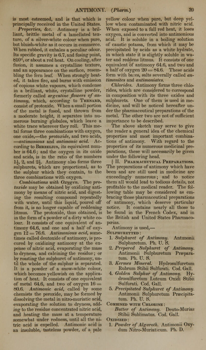 is most esteemed, and is that which is principally received in the United States. Properties, &c. Antimony is a bril- liant, brittle metal of a lamellated tex- ture, of a silver-white colour when pure, but bluish-white as it occurs in commerce. When rubbed, it exhales a peculiar odour. Its specific gravity is 6.7, and fusing point, 810°, or about a red heat. On cooling, after fusion, it assumes a crystalline texture, and an appearance on the surface, resem- bling the fern leaf. When strongly heat- ed, it takes fire, and burns with emission of copious white vapours, which condense in a brilliant, white, crystalline powder, formerly called argentine flowers of an- timony, which, according to Thenard, consist of protoxide. When a small portion of the metal is fused, and thrown from a moderate height, it separates into nu- merous burning globules, which leave a white trace wherever they roll. This me- tal forms three combinations with oxygen, one oxide,—the protoxide, and two acids, —antimonious and antimonic acid. Ac- cording to Berzelius, its equivalent num- ber is 64.6; and the oxygen in its oxide and acids, is in the ratio of the numbers \\, 2, and 2^. Antimony also forms three sulphurets, which are proportional, as to the sulphur which they contain, to the three combinations with oxygen. Combinations with Oxygen. The pro- toxide may be obtained by oxidizing anti- mony by means of nitric acid, and digest- ing the resulting compound repeatedly with water, until this liquid, poured off from it, is no longer capable of reddening litmus. The protoxide, thus obtained, is in the form of a powder of a dirty white co- lour. It consists of one equivalent of an- timony 64.6, and one and a half of oxy- gen 12 = 76.6. Antimonious acid, some- times called deutoxide of antimony, is pro- cured by oxidizing antimony at the ex- pense of nitric acid, evaporating the mass to dryness, and calcining the residue; or by roasting the sulphuret of antimony, un- til the whole of the sulphur is separated. It is a powder of a snow-white colour, which becomes yellowish on the applica- tion of heat. It consists of one equivalent of metal 64.6, and two of oxygen 16 = 80.6. Antimonic acid, called by some chemists the peroxide, may be formed by dissolving the metal in nitro-muriatic acid, evaporating the solution to dryness, add- ing to the residue concentrated nitric acid, and heating the mass at a temperature somewhat under redness, until all the ni- tric acid is expelled. Antimonic acid is an insoluble, tasteless powder, of a pale yellow colour when pure, but deep yel- low when contaminated with nitric acid. When exposed to a full red heat, it loses oxygen, and is converted into antimonious acid. It is soluble in a boiling solution of caustic potassa, from which it may be precipitated by acids as a white hydrate, in which state it is slightly soluble in wa- ter and reddens litmus. It consists of one equivalent of antimony 64.6, and two and a half of oxygen 20 = 84.6. These acids form with ba^es, salts severally called an- timonites and antimoniates. Chlorides. Antimony forms three chlo- rides, which are considered to correspond in composition with its three oxides and sulphurets. One of them is used in me- dicine, and will be noticed hereafter un- der the pharmaceutical preparations of the metal. The other two are not of sufficient importance to be described. The above sketch may serve to give the reader a general idea of the chemical properties and most important combina- tions of antimony. With regard to the properties of its numerous medicinal pre- parations, these will necessarily be given under the following head. § II. Pharmaceutical Preparations. The preparations of antimony which have been and are still used in medicine are exceedingly numerous; and to notice them all would lead to tedious details, not profitable to the medical reader. The fol- lowing table may be considered as em- bracing those pharmaceutical preparations of antimony, which deserve particular notice. It contains nearly all those to be found in the French Codex, and in the British and United States Pharmaco- poeias. Antimony is used,— Sulphuretted: 1. Sulphuret of Antimony. Antimonii Sulphuretum. Ph. U. S. 2. Prepared Sulphuret of Antimony. Antimonii Sulphuretum Prsepara- tum. Ph. U. S. 3. Kermes Mineral. Hydrosulfuretum Rubrum Stibii Sulfurati. Cod. Gall. 4. Golden Sulphur of Antimony. Hy- drosulfuretum Luteum Oxidi Stibii Sulfurati. Cod. Gall. 5. Precipitated Sulphuret of Antimony. Antimonii Sulphuretum Prsecipita- tum. Ph. U. S. Combined with Chlorine : Butter of Antimony. Deuto-Murias Stibii Sublimatus. Cod. Gall. Oxidized : 1. Powder of Algaroth. Antimonii Oxy- dum Nitro-Muriaticum. Ph. D.