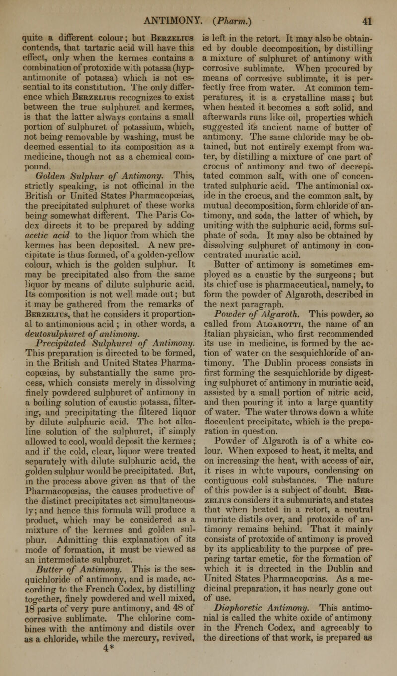 quite a different colour; but Berzelius contends, that tartaric acid will have this effect, only when the kermes contains a combination of protoxide with potassa (hyp- antimonite of potassa) which is not es- sential to its constitution. The only differ- ence which Berzelius recognizes to exist between the true sulphuret and kermes, is that the latter always contains a small portion of sulphuret of potassium, which, not being removable by washing, must be deemed essential to its composition as a medicine, though not as a chemical com- pound. Golden Sulphur of Antimony. This, strictly speaking, is not officinal in the British or United States Pharmacopoeias, the precipitated sulphuret of these works being somewhat different. The Paris Co- dex directs it to be prepared by adding acetic acid to the liquor from which the kermes has been deposited. A new pre- cipitate is thus formed, of a golden-yellow colour, which is the golden sulphur. It may be precipitated also from the same liquor by means of dilute sulphuric acid. Its composition is not well made out; but it may be gathered from the remarks of Berzelius, that he considers it proportion- al to antimonious acid ; in other words, a deutosulphuret of antimony. Precipitated Sulphuret of Antimony. This preparation is directed to be formed, in the British and United States Pharma- copoeias, by substantially the same pro- cess, which consists merely in dissolving finely powdered sulphuret of antimony in a boiling solution of caustic potassa, filter- ing, and precipitating the filtered liquor by dilute sulphuric acid. The hot alka- line solution of the sulphuret, if simply allowed to cool, would deposit the kermes; and if the cold, clear, liquor were treated separately with dilute sulphuric acid, the golden sulphur would be precipitated. But, in the process above given as that of the Pharmacopoeias, the causes productive of the distinct precipitates act simultaneous- ly; and hence this formula will produce a product, which may be considered as a mixture of the kermes and golden sul- phur. Admitting this explanation of its mode of formation, it must be viewed as an intermediate sulphuret. Butter of Antimony. This is the ses- quichloride of antimony, and is made, ac- cording to the French Codex, by distilling together, finely powdered and well mixed, 18 parts of very pure antimony, and 48 of corrosive sublimate. The chlorine com- bines with the antimony and distils over as a chloride, while the mercury, revived, 4* is left in the retort. It may also be obtain- ed by double decomposition, by distilling a mixture of sulphuret of antimony with corrosive sublimate. When procured by means of corrosive sublimate, it is per- fectly free from water. At common tem- peratures, it is a crystalline mass; but when heated it becomes a soft solid, and afterwards runs like oil, properties which suggested its ancient name of butter of antimony. The same chloride may be ob- tained, but not entirely exempt from wa- ter, by distilling a mixture of one part of crocus of antimony and two of decrepi- tated common salt, with one of concen- trated sulphuric acid. The antimonial ox- ide in the crocus, and the common salt, by mutual decomposition, form chloride of an- timony, and soda, the latter of which, by uniting with the sulphuric acid, forms sul- phate of soda. It may also be obtained by dissolving sulphuret of antimony in con- centrated muriatic acid. Butter of antimony is sometimes em- ployed as a caustic by the surgeons; but its chief use is pharmaceutical, namely, to form the powder of Algaroth, described in the next paragraph. Powder of Algaroth. This powder, so called from Algarotti, the name of an Italian physician, who first recommended its use in medicine, is formed by the ac- tion of water on the sesquichloride of an- timony. The Dublin process consists in first forming the sesquichloride by digest- ing sulphuret of antimony in muriatic acid, assisted by a small portion of nitric acid, and then pouring it into a large quantity of water. The water throws down a white flocculent precipitate, which is the prepa- ration in question. Powder of Algaroth is of a white co- lour. When exposed to heat, it melts, and on increasing the heat, with access of air, it rises in white vapours, condensing on contiguous cold substances. The nature of this powder is a subject of doubt. Ber- zelius considers it a submuriate, and states that when heated in a retort, a neutral muriate distils over, and protoxide of an- timony remains behind. That it mainly consists of protoxide of antimony is proved by its applicability to the purpose of pre- paring tartar emetic, for the formation of which it is directed in the Dublin and United States Pharmacopoeias. As a me- dicinal preparation, it has nearly gone out of use. Diaphoretic Antimony. This antimo- nial is called the white oxide of antimony in the French Codex, and agreeably to the directions of that work, is prepared as