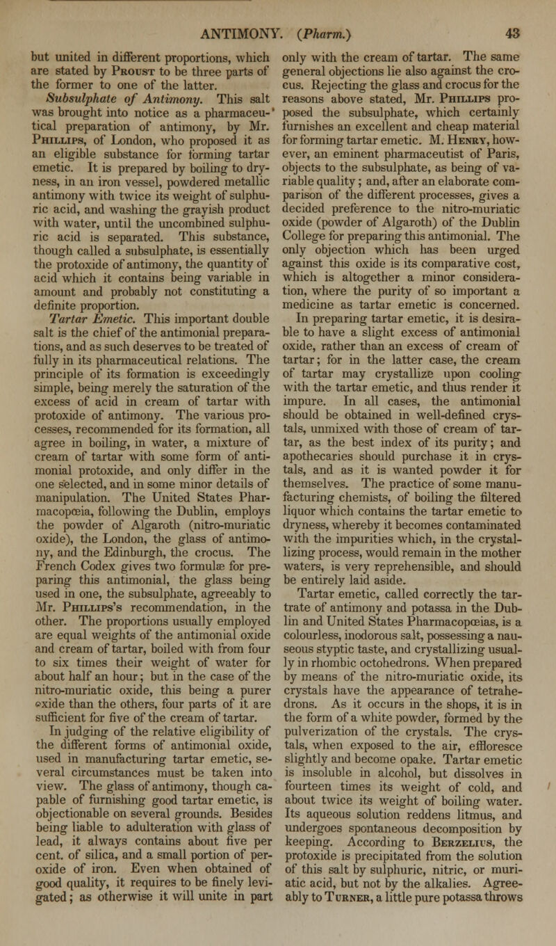 but united in different proportions, which are stated by Proust to be three parts of the former to one of the latter. Subsulphate of Antimony. This salt was brought into notice as a pharmaceu-' tical preparation of antimony, by Mr. Phillips, of London, who proposed it as an eligible substance for forming tartar emetic. It is prepared by boiling to dry- ness, in an iron vessel, powdered metallic antimony with twice its weight of sulphu- ric acid, and washing the grayish product with water, until the uncombined sulphu- ric acid is separated. This substance, though called a subsulphate, is essentially the protoxide of antimony, the quantity of acid which it contains being variable in amount and probably not constituting a definite proportion. Tartar Emetic. This important double salt is the chief of the antimonial prepara- tions, and as such deserves to be treated of fully in its pharmaceutical relations. The principle of its formation is exceedingly simple, being merely the saturation of the excess of acid in cream of tartar with protoxide of antimony. The various pro- cesses, recommended for its formation, all agree in boiling, in water, a mixture of cream of tartar with some form of anti- monial protoxide, and only differ in the one selected, and in some minor details of manipulation. The United States Phar- macopoeia, following the Dublin, employs the powder of Algaroth (nitro-muriatic oxide), the London, the glass of antimo- ny, and the Edinburgh, the crocus. The French Codex gives two formula? for pre- paring this antimonial, the glass being used in one, the subsulphate, agreeably to Mr. Phillips's recommendation, in the other. The proportions usually employed are equal weights of the antimonial oxide and cream of tartar, boiled with from four to six times their weight of water for about half an hour; but in the case of the nitro-muriatic oxide, this being a purer exide than the others, four parts of it are sufficient for five of the cream of tartar. In judging of the relative eligibility of the different forms of antimonial oxide, used in manufacturing tartar emetic, se- veral circumstances must be taken into view. The glass of antimony, though ca- pable of furnishing good tartar emetic, is objectionable on several grounds. Besides being liable to adulteration with glass of lead, it always contains about five per cent, of silica, and a small portion of per- oxide of iron. Even when obtained of good quality, it requires to be finely levi- gated ; as otherwise it will unite in part only with the cream of tartar. The same general objections lie also against the cro- cus. Rejecting the glass and crocus for the reasons above stated, Mr. Phillips pro- posed the subsulphate, which certainly furnishes an excellent and cheap material for forming tartar emetic. M. Henry, how- ever, an eminent pharmaceutist of Paris, objects to the subsulphate, as being of va- riable quality; and, after an elaborate com- parison of the different processes, gives a decided preference to the nitro-muriatic oxide (powder of Algaroth) of the Dublin College for preparing this antimonial. The only objection which has been urged against this oxide is its comparative cost, which is altogether a minor considera- tion, where the purity of so important a medicine as tartar emetic is concerned. In preparing tartar emetic, it is desira- ble to have a slight excess of antimonial oxide, rather than an excess of cream of tartar; for in the latter case, the cream of tartar may crystallize upon cooling with the tartar emetic, and thus render it impure. In all cases, the antimonial should be obtained in well-defined crys- tals, unmixed with those of cream of tar- tar, as the best index of its purity; and apothecaries should purchase it in crys- tals, and as it is wanted powder it for themselves. The practice of some manu- facturing chemists, of boiling the filtered liquor which contains the tartar emetic to dryness, whereby it becomes contaminated with the impurities which, in the crystal- lizing process, would remain in the mother waters, is very reprehensible, and should be entirely laid aside. Tartar emetic, called correctly the tar- trate of antimony and potassa in the Dub- lin and United States Pharmacopoeias, is a colourless, inodorous salt, possessing a nau- seous styptic taste, and crystallizing usual- ly in rhombic octahedrons. When prepared by means of the nitro-muriatic oxide, its crystals have the appearance of tetrahe- drons. As it occurs in the shops, it is in the form of a white powder, formed by the pulverization of the crystals. The crys- tals, when exposed to the air, effloresce slightly and become opake. Tartar emetic is insoluble in alcohol, but dissolves in fourteen times its weight of cold, and about twice its weight of boiling water. Its aqueous solution reddens litmus, and undergoes spontaneous decomposition by keeping. According to Berzelius, the protoxide is precipitated from the solution of this salt by sulphuric, nitric, or muri- atic acid, but not by the alkalies. Agree- ably to Turner, a little pure potassa throws