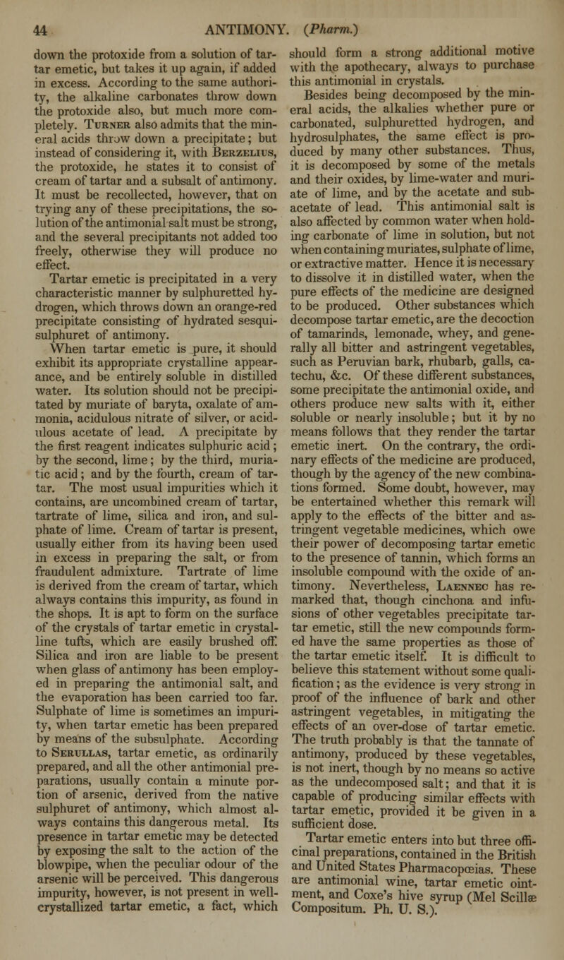 down the protoxide from a solution of tar- tar emetic, but takes it up again, if added in excess. According to the same authori- ty, the alkaline carbonates throw down the protoxide also, but much more com- pletely. Turner also admits that the min- eral acids throw down a precipitate; but instead of considering it, with Berzelius, the protoxide, he states it to consist of cream of tartar and a subsalt of antimony. It must be recollected, however, that on trying any of these precipitations, the so- lution of the antimonial salt must be strong, and the several precipitants not added too freely, otherwise they will produce no effect. Tartar emetic is precipitated in a very characteristic manner by sulphuretted hy- drogen, which throws down an orange-red precipitate consisting of hydrated sesqui- sulphuret of antimony. When tartar emetic is pure, it should exhibit its appropriate crystalline appear- ance, and be entirely soluble in distilled water. Its solution should not be precipi- tated by muriate of baryta, oxalate of am- monia, acidulous nitrate of silver, or acid- ulous acetate of lead. A precipitate by the first reagent indicates sulphuric acid ; by the second, lime; by the third, muria- tic acid ; and by the fourth, cream of tar- tar. The most usual impurities which it contains, are uncombined cream of tartar, tartrate of lime, silica and iron, and sul- phate of lime. Cream of tartar is present, usually either from its having been used in excess in preparing the salt, or from fraudulent admixture. Tartrate of lime is derived from the cream of tartar, which always contains this impurity, as found in the shops. It is apt to form on the surface of the crystals of tartar emetic in crystal- line tufts, which are easily brushed off Silica and iron are liable to be present when glass of antimony has been employ- ed in preparing the antimonial salt, and the evaporation has been carried too far. Sulphate of lime is sometimes an impuri- ty, when tartar emetic has been prepared by means of the subsulphate. According to Serullas, tartar emetic, as ordinarily prepared, and all the other antimonial pre- parations, usually contain a minute por- tion of arsenic, derived from the native sulphuret of antimony, which almost al- ways contains this dangerous metal. Its presence in tartar emetic may be detected by exposing the salt to the action of the blowpipe, when the peculiar odour of the arsenic will be perceived. This dangerous impurity, however, is not present in well- crystallized tartar emetic, a fact, which should form a strong additional motive with the apothecary, always to purchase this antimonial in crystals. Besides being decomposed by the min- eral acids, the alkalies whether pure or carbonated, sulphuretted hydrogen, and hydrosulphates, the same effect is pro- duced by many other substances. Thus, it is decomposed by some of the metals and their oxides, by lime-water and muri- ate of lime, and by the acetate and sub- acetate of lead. This antimonial salt is also affected by common water when hold- ing carbonate of lime in solution, but not when containing muriates, sulphate of lime, or extractive matter. Hence it is necessary to dissolve it in distilled water, when the pure effects of the medicine are designed to be produced. Other substances which decompose tartar emetic, are the decoction of tamarinds, lemonade, whey, and gene- rally all bitter and astringent vegetables, such as Peruvian bark, rhubarb, galls, ca- techu, &c. Of these different substances, some precipitate the antimonial oxide, and others produce new salts with it, either soluble or nearly insoluble; but it by no means follows that they render the tartar emetic inert. On the contrary, the ordi- nary effects of the medicine are produced, though by the agency of the new combina- tions formed. Some doubt, however, may be entertained whether this remark will apply to the effects of the bitter and as- tringent vegetable medicines, which owe their power of decomposing tartar emetic to the presence of tannin, which forms an insoluble compound with the oxide of an- timony. Nevertheless, Laennec has re- marked that, though cinchona and infu- sions of other vegetables precipitate tar- tar emetic, still the new compounds form- ed have the same properties as those of the tartar emetic itself. It is difficult to believe this statement without some quali- fication ; as the evidence is very strong in proof of the influence of bark and other astringent vegetables, in mitigating the effects of an over-dose of tartar emetic. The truth probably is that the tannate of antimony, produced by these vegetables, is not inert, though by no means so active as the undecomposed salt; and that it is capable of producing similar effects witli tartar emetic, provided it be given in a sufficient dose. Tartar emetic enters into but three offi- cinal preparations, contained in the British and United States Pharmacopoeias. These are antimonial wine, tartar emetic oint- ment, and Coxe's hive syrup (Mel Scillse Compositum. Ph. U. S.).