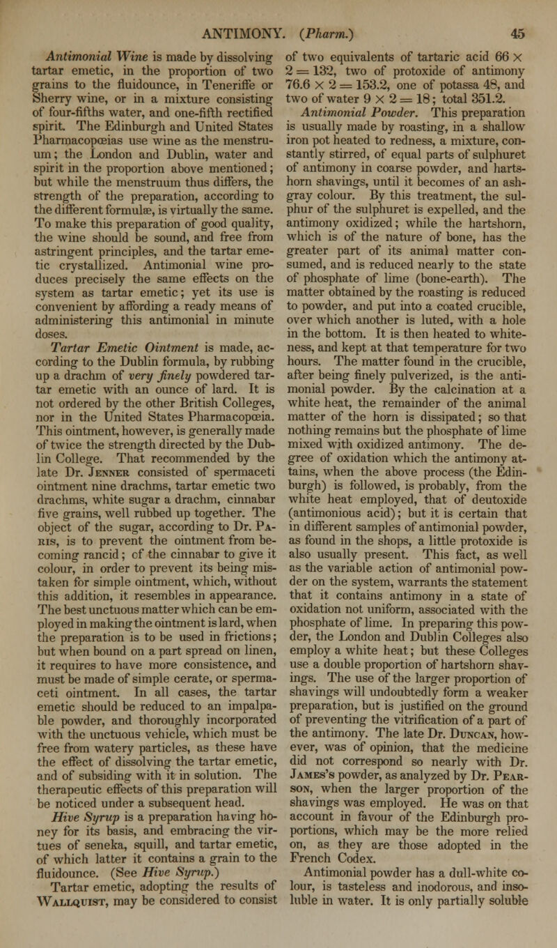 Antimonial Wine is made by dissolving tartar emetic, in the proportion of two grains to the fluidounce, in Teneriffe or Sherry wine, or in a mixture consisting of four-fifths water, and one-fifth rectified spirit. The Edinburgh and United States Pharmacopoeias use wine as the menstru- um ; the London and Dublin, water and spirit in the proportion above mentioned; but while the menstruum thus differs, the strength of the preparation, according to the different formula?, is virtually the same. To make this preparation of good quality, the wine should be sound, and free from astringent principles, and the tartar eme- tic crystallized. Antimonial wine pro- duces precisely the same effects on the system as tartar emetic; yet its use is convenient by affording a ready means of administering this antimonial in minute doses. Tartar Emetic Ointment is made, ac- cording to the Dublin formula, by rubbing up a drachm of very finely powdered tar- tar emetic with an ounce of lard. It is not ordered by the other British Colleges, nor in the United States Pharmacopoeia. This ointment, however, is generally made of twice the strength directed by the Dub- lin College. That recommended by the late Dr. Jenner consisted of spermaceti ointment nine drachms, tartar emetic two drachms, white sugar a drachm, cinnabar five grains, well rubbed up together. The object of the sugar, according to Dr. Pa- ris, is to prevent the ointment from be- coming rancid; of the cinnabar to give it colour, in order to prevent its being mis- taken for simple ointment, which, without this addition, it resembles in appearance. The best unctuous matter which can be em- ployed in making the ointment is lard, when the preparation is to be used in frictions; but when bound on a part spread on linen, it requires to have more consistence, and must be made of simple cerate, or sperma- ceti ointment. In all cases, the tartar emetic should be reduced to an impalpa- ble powder, and thoroughly incorporated with the unctuous vehicle, which must be free from watery particles, as these have the effect of dissolving the tartar emetic, and of subsiding with it in solution. The therapeutic effects of this preparation will be noticed under a subsequent head. Hive Syrup is a preparation having ho- ney for its basis, and embracing the vir- tues of seneka, squill, and tartar emetic, of which latter it contains a grain to the fluidounce. (See Hive Syrup.) Tartar emetic, adopting the results of Wallquist, may be considered to consist of two equivalents of tartaric acid 66 X 2 = 132, two of protoxide of antimony 76.6 X'2= 153.2, one of potassa 48, and two of water 9 X 2 = 18; total 351.2. Antimonial Powder. This preparation is usually made by roasting, in a shallow iron pot heated to redness, a mixture, con- stantly stirred, of equal parts of sulphuret of antimony in coarse powder, and harts- horn shavings, until it becomes of an ash- gray colour. By this treatment, the sul- phur of the sulphuret is expelled, and the antimony oxidized; while the hartshorn, which is of the nature of bone, has the greater part of its animal matter con- sumed, and is reduced nearly to the state of phosphate of lime (bone-earth). The matter obtained by the roasting is reduced to powder, and put into a coated crucible, over which another is luted, with a hole in the bottom. It is then heated to white- ness, and kept at that temperature for two hours. The matter found in the crucible, after being finely pulverized, is the anti- monial powder. By the calcination at a white heat, the remainder of the animal matter of the horn is dissipated; so that nothing remains but the phosphate of lime mixed with oxidized antimony. The de- gree of oxidation which the antimony at- tains, when the above process (the Edin- burgh) is followed, is probably, from the white heat employed, that of deutoxide (antimonious acid); but it is certain that in different samples of antimonial powder, as found in the shops, a little protoxide is also usually present. This fact, as well as the variable action of antimonial pow- der on the system, warrants the statement that it contains antimony in a state of oxidation not uniform, associated with the phosphate of lime. In preparing this pow- der, the London and Dublin Colleges also employ a white heat; but these Colleges use a double proportion of hartshorn shav- ings. The use of the larger proportion of shavings wdl undoubtedly form a weaker preparation, but is justified on the ground of preventing the vitrification of a part of the antimony. The late Dr. Duncan, how- ever, was of opinion, that the medicine did not correspond so nearly with Dr. James's powder, as analyzed by Dr. Pear- son, when the larger proportion of the shavings was employed. He was on that account in favour of the Edinburgh pro- portions, which may be the more relied on, as they are those adopted in the French Codex. Antimonial powder has a dull-white co- lour, is tasteless and inodorous, and inso- luble in water. It is only partially soluble