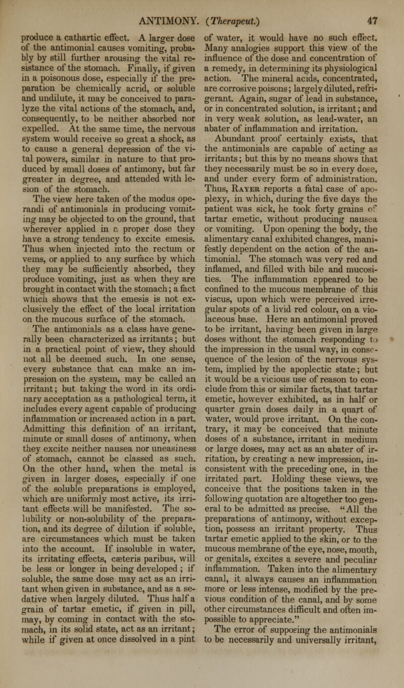 produce a cathartic effect. A larger dose of the antimonial causes vomiting, proba- bly by still further arousing the vital re- sistance of the stomach. Finally, if given in a poisonous dose, especially if the pre- paration be chemically acrid, or soluble and undilute, it may be conceived to para- lyze the vital actions of the stomach, and, consequently, to be neither absorbed nor expelled. At the same time, the nervous system would receive so great a shock, as to cause a general depression of the vi- tal powers, similar in nature to that pro- duced by small doses of antimony, but far greater in degree, and attended with le- sion of the stomach. The view here taken of the modus ope- randi of antimonials in producing vomit- ing may be objected to on the ground, that wherever applied in r„ proper dose they have a strong tendency to excite emesis. Thus when injected into the rectum or vems, or applied to any surface by which they may be sufficiently absorbed, they produce vomiting, just as when they are brought in contact with the stomach; a fact which shows that the emesis is not ex- clusively the effect of the local irritation on the mucous surface of the stomach. The antimonials as a class have gene- rally been characterized as irritants; but in a practical point of view, they should not all be deemed such. In one sense, every substance that can make an im- pression on the system, may be called an irritant; but taking the word in its ordi- nary acceptation as a pathological term, it includes every agent capable of producing inflammation or increased action in a part. Admitting this definition of an irritant, minute or small doses of antimony, when they excite neither nausea nor uneasiness of stomach, cannot be classed as such. On the other hand, when the metal is given in larger doses, especially if one of the soluble preparations is employed, which are uniformly most active, its irri- tant effects will be manifested. The so- lubility or non-solubility of the prepara- tion, and its degree of dilution if soluble, are circumstances which must be taken into the account. If insoluble in water, its irritating effects, csteris paribus, will be less or longer in being developed; if soluble, the same dose may act as an irri- tant when given in substance, and as a se- dative when largely diluted. Thus half a grain of tartar emetic, if given in pill, may, by coming in contact with the sto- mach, in its solid state, act as an irritant; while if given at once dissolved in a pint of water, it would have no such effect. Many analogies support this view of the influence of the dose and concentration of a remedy, in determining its physiological action. The mineral acids, concentrated, are corrosive poisons; largely diluted, refri- gerant. Again, sugar of lead in substance, or in concentrated solution, is irritant; and in very weak solution, as lead-water, an abater of inflammation and irritation. Abundant proof certainly exists, that the antimonials are capable of acting as irritants; but this by no means shows that they necessarily must be so in every dose, and under every form of administration. Thus, Rayer reports a fatal case of apo- plexy, in which, during the five days the patient was sick, he took forty grains of tartar emetic, without producing nausea or vomiting. Upon opening the body, the alimentary canal exhibited changes, mani- festly dependent on the action of the an- timonial. The stomach was very red and inflamed, and filled with bile and mucosi- ties. The inflammation appeared to be confined to the mucous membrane of this viscus, upon which were perceived irre- gular spots of a livid red colour, on a vio- laceous base. Here an antimonial proved to be irritant, having been given in large doses without the stomach responding to the impression in the usual way, in conse- quence of the lesion of the nervous sys- tem, implied by the apoplectic state; but it would be a vicious use of reason to con- clude from this or similar facts, that tartar emetic, however exhibited, as in half or quarter grain doses daily in a quart of water, would prove irritant. On the con- trary, it may be conceived that minute doses of a substance, irritant in medium or large doses, may act as an abater of ir- ritation, by creating a new impression, in- consistent with the preceding one, in the irritated part. Holding these views, we conceive that the positions taken in the following quotation are altogether too gen- eral to be admitted as precise.  All the preparations of antimony, without excep- tion, possess an irritant property. Thus tartar emetic applied to the skin, or to the mucous membrane of the eye, nose, mouth, or genitals, excites a severe and peculiar inflammation. Taken into the alimentary canal, it always causes an inflammation more or less intense, modified by the pre- vious condition of the canal, and by some other circumstances difficult and often im- possible to appreciate. The error of supposing the antimonials to be necessarily and universally irritant,