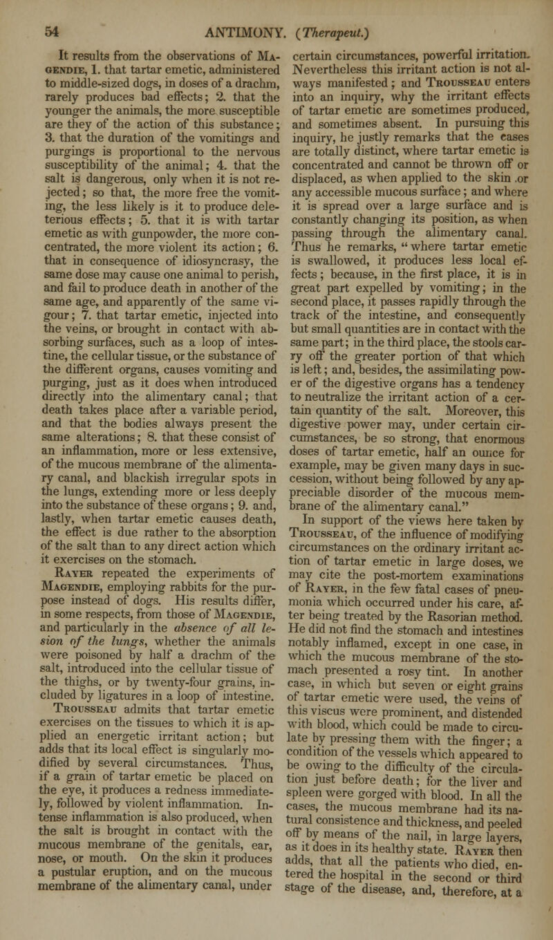 It results from the observations of Ma- gendie, 1. that tartar emetic, administered to middle-sized dogs, in doses of a drachm, rarely produces bad effects; 2. that the younger the animals, the more susceptible are they of the action of this substance; 3. that the duration of the vomitings and purgings is proportional to the nervous susceptibility of the animal; 4. that the salt is dangerous, only when it is not re- jected ; so that, the more free the vomit- ing, the less likely is it to produce dele- terious effects; 5. that it is with tartar emetic as with gunpowder, the more con- centrated, the more violent its action; 6. that in consequence of idiosyncrasy, the same dose may cause one animal to perish, and fail to produce death in another of the same age, and apparently of the same vi- gour ; 7. that tartar emetic, injected into the veins, or brought in contact with ab- sorbing surfaces, such as a loop of intes- tine, the cellular tissue, or the substance of the different organs, causes vomiting and purging, just as it does when introduced directly into the alimentary canal; that death takes place after a variable period, and that the bodies always present the same alterations; 8. that these consist of an inflammation, more or less extensive, of the mucous membrane of the alimenta- ry canal, and blackish irregular spots in the lungs, extending more or less deeply into the substance of these organs; 9. and, lastly, when tartar emetic causes death, the effect is due rather to the absorption of the salt than to any direct action which it exercises on the stomach. Rayer repeated the experiments of Magendie, employing rabbits for the pur- pose instead of dogs. His results differ, in some respects, from those of Magendie, and particularly in the absence of all le- sion of the lungs, whether the animals were poisoned by half a drachm of the salt, introduced into the cellular tissue of the thighs, or by twenty-four grains, in- cluded by ligatures in a loop of intestine. Trousseau admits that tartar emetic exercises on the tissues to which it is ap- plied an energetic irritant action; but adds that its local effect is singularly mo- dified by several circumstances. Thus, if a grain of tartar emetic be placed on the eye, it produces a redness immediate- ly, followed by violent inflammation. In- tense inflammation is also produced, when the salt is brought in contact with the mucous membrane of the genitals, ear, nose, or mouth. On the skin it produces a pustular eruption, and on the mucous membrane of the alimentary canal, under certain circumstances, powerfal irritation. Nevertheless this irritant action is not al- ways manifested ; and Trousseau enters into an inquiry, why the irritant effects of tartar emetic are sometimes produced, and sometimes absent. In pursuing this inquiry, he justly remarks that the eases are totally distinct, where tartar emetic is concentrated and cannot be thrown off or displaced, as when applied to the skin .or any accessible mucous surface; and where it is spread over a large surface and is constantly changing its position, as when passing through the alimentary canal. Thus he remarks,  where tartar emetic is swallowed, it produces less local ef- fects ; because, in the first place, it is in great part expelled by vomiting; in the second place, it passes rapidly through the track of the intestine, and consequently but small quantities are in contact with the same part; in the third place, the stools car- ry off the greater portion of that which is left; and, besides, the assimflating pow- er of the digestive organs has a tendency to neutralize the irritant action of a cer- tain quantity of the salt. Moreover, this digestive power may, under certain cir- cumstances, be so strong, that enormous doses of tartar emetic, half an ounce for example, may be given many days in suc- cession, without being followed by any ap- preciable disorder of the mucous mem- brane of the alimentary canal. In support of the views here taken by Trousseau, of the influence of modifying circumstances on the ordinary irritant ac- tion of tartar emetic in large doses, we may cite the post-mortem examinations of Rayer, in the few fatal cases of pneu- monia which occurred under his care, af- ter being treated by the Rasorian method. He did not find the stomach and intestines notably inflamed, except in one case, in which the mucous membrane of the sto- mach presented a rosy tint. In another case, in which but seven or eight grains of tartar emetic were used, the veins of this viscus were prominent, and distended with blood, which could be made to circu- late by pressing them with the finger; a condition of the vessels which appeared to be owing to the difficulty of the circula- tion just before death; for the liver and spleen were gorged with blood. In all the cases, the mucous membrane had its na- tural consistence and thickness, and peeled off by means of the nail, in large layers, as it does in its healthy state. Rayer then adds, that all the patients who died, en- tered the hospital in the second or third stage of the disease, and, therefore, at a