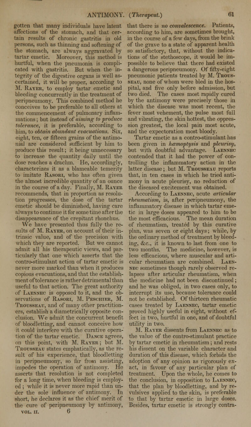 gotten that many individuals have latent affections of the stomach, and that cer- tain results of chronic gastritis in old persons, such as thinning and softening of the stomach, are always aggravated by tartar emetic. Moreover, this method is hurtful, when the pneumonia is compli- cated with gastritis. But when the in- tegrity of the digestive organs is well as- certained, it will be proper, according to M. Rayer, to employ tartar emetic and bleeding concurrently in the treatment of peripneumony. This combined method he conceives to be preferable to all others at the commencement of pulmonary inflam- mations ; but instead of aiming to produce tolerance, it is preferable, according to him, to obtain abundant evacuations. Six, eight, ten, or fifteen grains of the antimo- nial are considered sufficient by him to produce this result; it being unnecessary to increase the quantity daily until the dose reaches a drachm. He, accordingly, characterizes it as a blameable temerity to imitate Rasori, who has often given the almost incredible quantity of an ounce in the course of a day. Finally, M. Rayer recommends, that in proportion as resolu- tion progresses, the dose of the tartar emetic should be diminished, having care always to continue it for some time after the disappearance of the crepitant rhonchus. We have presented thus fully the re- sults of M. Rayer, on account of their in- trinsic value, and of the precision with which they are reported. But we cannot admit all his therapeutic views, and par- ticularly that one which asserts that the contro-stimulant action of tartar emetic is never more marked than when it produces copious evacuations, and that the establish- ment of tolerance is rather detrimental than useful to that action. The great authority of Laennec is opposed to it, and the ob- servations of Rasori, M. Peschier, M. Trousseau, and of many other practition- ers, establish a diametrically opposite con- clusion. We admit the concurrent benefit of bloodletting, and cannot conceive how it could interfere with the curative opera- tion of the tartar emetic. Dance agrees, on this point, with M. Rayer; but M. Trousseau states emphatically, as the re- sult of his experience, that bloodletting in peripneumony, so far from assisting, impedes the operation of antimony. He asserts that resolution is not completed for a long time, when bleeding is employ- ed ; while it is never more rapid than un- der the sole influence of antimony. In short, he declares it as the chief merit of the cure of peripneumony by antimony, VOL. II. 6 that there is no convalescence. Patients, according to him, are sometimes brought, in the course of a few days, from the brink of the grave to a state of apparent health so satisfactory, that, without the indica- tions of the stethoscope, it would be im- possible to believe that there had existed a dangerous peripneumony. Of fifty-eight pneumonic patients treated by M. Trous- seau, none of whom were bled in the hos- pital, and five only before admission, but two died. The cases most rapidly cured by the antimony were precisely those in which the disease was most recent, the fever most vehement, the pulse most full and vibrating, the skin hottest, the oppres- sion greatest, the local pain most acute, and the expectoration most bloody. Tartar emetic as a contro-stimulant has been given in hcemoptysis and pleurisy, but with doubtful advantage. Laennec contended that it had the power of con- trolling the inflammatory action in the latter disease; but M. Trousseau reports that, in ten cases in which he tried anti- mony in acute pleurisy, no reduction of the diseased excitement was obtained. According to Laennec, acute articular rheumatism, is, after peripneumony, the inflammatory disease in which tartar eme- tic in large doses appeared to him to be the most efficacious. The mean duration of rheumatism, treated by this curative plan, was seven or eight days; while, by the ordinary method of treatment by bleed- ing, &c, it is known to last from one to two months. The medicine, however, is less efficacious, where muscular and arti- cular rheumatism are combined. Laen- nec sometimes though rarely observed re- lapses after articular rheumatism, when the medicine had not been discontinued; and he was obliged, in two cases only, to interrupt its use, because tolerance could not be established. Of thirteen rheumatic cases treated by Laennec, tartar emetic proved highly useful in eight, without ef- fect in two, hurtful in one, and of doubtful utility in two. M. Rayer dissents from Laennec as to the value of the contro-stimulant practice by tartar emetic in rheumatism; and rests his dissent on the variable character and duration of this disease, which forbids the adoption of any opinion as rigorously ex- act, in favour of any particular plan of treatment. Upon the whole, he comes to the conclusion, in opposition to Laennec, that the plan by bloodletting, and by re- vulsives applied to the skin, is preferable to that by tartar emetic in large doses. Besides, tartar emetic is strongly contra-