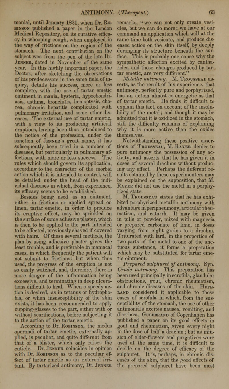 monial, until January 1821, when Dr. Ro- binson published a paper in the London Medical Repository, on its curative effica- cy in whooping cough, when employed in the way of frictions on the region of the stomach. The next contribution on the subject was from the pen of the late Dr. Jenner, dated in November of the same year. In this highly important paper, the Doctor, after sketching the observations of his predecessors in the same field of in- quiry, details his success, more or less complete, with the use of tartar emetic ointment in mania, hysteria, hypochondri- asis, asthma, bronchitis, hemoptysis, cho- rea, chronic hepatitis complicated with pulmonary irritation, and some other dis- eases. The external use of tartar emetic, with a view to its producing artificial eruptions, having been thus introduced to the notice of the profession, under the sanction of Jenner's great name, it has subsequently been tried in a number of diseases, but particularly in pulmonary af- fections, with more or less success. The rules which should govern its application, according to the character of the morbid action which it is intended to control, will be detailed under the head of the indi- vidual diseases in which, from experience, its efficacy seems to be established. Besides being used as an ointment, either in frictions or applied spread on linen, tartar emetic, in order to produce its eruptive effect, may be sprinkled on the surface of some adhesive plaster, which is then to be applied to the part intended to be affected, previously shaved if covered with hairs. Of these several methods, the plan by using adhesive plaster gives the least trouble, and is preferable in maniacal cases, in which frequently the patient will not submit to frictions; but when thus used, the progress of the eruption is not so easily watched, and, therefore, there is more danger of the inflammation being excessive, and terminating in deep ulcera- tions difficult to heal. When a speedy ac- tion is desired, as in tetanus or hydropho- bia, or when insusceptibility of the skin exists, it has been recommended to apply cupping-glasses to the part, either with or without scarifications, before subjecting it to the action of the tartar emetic. According to Dr. Robinson, the modus operandi of tartar emetic, externally ap- plied, is peculiar, and quite different from that of a blister, which only raises the cuticle. Dr. Jenner coincides in opinion with Dr. Robinson as to the peculiar ef- fect of tartar emetic as an external irri- tant By tartarized antimony, Dr. Jenner remarks, we can not only create vesi- cles, but we can do more; we have at our command an application which will at the same time both vesicate, and produce dis- eased action on the skin itself, by deeply deranging its structure beneath the sur- face. This is probably one cause why the sympathetic affection excited by cantha- rides, and those changes produced by tar- tar emetic, are very different Metallic antimony. M. Trousseau as- serts, as the result of his experience, that antimony, perfectly pure and porphyrized, has an action almost as energetic as that of tartar emetic. He finds it difficult to explain this fact, on account of the insolu- bility of the metal; and though it may be admitted that it is oxidized in the stomach, still the difficulty remains of explaining why it is more active than the oxides themselves. Notwithstanding these positive asser- tions of Trousseau, M. Rayer denies to pure antimony the possession of any ac- tivity, and asserts that he has given it in doses of several drachms without produc- ing any effect. Perhaps the different re- sults obtained by these experimenters may be explained on the supposition, that M. Raver did not use the metal in a porphy- rized state. M. Trousseau states that he has exhi- bited porphyrized metallic antimony with advantage in peripneumony, articular rheu- matism, and catarrh. It may be given in pills or powder, mixed with magnesia or prepared carbonate of lime, in doses varying from eight grains to a drachm. Triturated with lard, in the proportion of two parts of the metal to one of the unc- tuous substance, it forms a preparation which may be substituted for tartar eme- tic ointment. Prepared sulphuret of antimony. Syn. Crude antimony. This preparation has been used principally in scrofula, glandular obstructions, gout chronic rheumatism, and chronic diseases of the skin. Hufe- land considered it applicable to those cases of scrofula in which, from the sus- ceptibility of the stomach, the use of other antimonials excites nausea, vomiting, and diarrhoea. Guldbrand of Copenhagen has published a paper on its good effects in gout and rheumatism, given every night in the dose of half a drachm; but as infu- sion of elder-flowers and purgatives were used at the same time, it is difficult to decide on the degree of efficacy of the sulphuret. It is, perhaps, in chronic dis- eases of the skin, that the good effects of the prepared sulphuret have been most