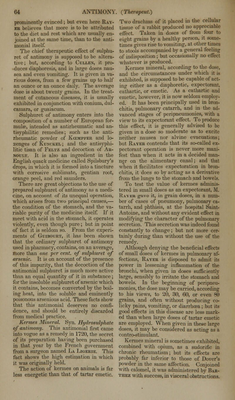 prominently evinced; but even here Rav- er believes that more is to be attributed to the diet and rest which are usually en- joined at the same time, than to the anti- monial itself. The chief therapeutic effect of sulphu- ret of antimony is supposed to be altera- tive; but, according to Cullen, it pro- duces diaphoresis, and in large doses nau- sea and even vomiting. It is given in va- rious doses, from a few grains up to half an ounce or an ounce daily. The average dose is about twenty grains. In the treat- ment of cutaneous diseases, it is usually exhibited in conjunction with conium, dul- camara, or guaiacum. Sulphuret of antimony enters into the composition of a number of European for- mulae, intended as antirheumatic and an- tisyphilitic remedies; such as the anti- rheumatic powder of Kcempfer and lo- zenges of Kunckel ; and the antisyphi- litic tisan of Feltz and decoction of Ar- noult. It is also an ingredient in the English quack medicine called Spilsbury's drops, in which it is formed into a tincture with corrosive sublimate, gentian root, orange peel, and red saunders. There are great objections to the use of prepared sulphuret of antimony as a medi- cine, on account of its unequal operation, which arises from two principal causes,— the condition of the stomach, and the va- riable purity of the medicine itself. If it meet with acid in the stomach, it operates violently, even though pure; but in point of fact it is seldom so. From the experi- ments of Guibourt, it has been shown that the ordinary sulphuret of antimony used in pharmacy, contains, on an average, more than one per cent, of sulphuret of arsenic. It is on account of the presence of this impurity, that the decoction of the antimonial sulphuret is much more active than an equal quantity of it in substance; for the insoluble sulphuret of arsenic which it contains, becomes converted by the boil- ing heat, into the soluble and eminently poisonous arsenious acid. These facts show that this antimonial deserves no confi- dence, and should be entirely discarded from medical practice. Kermes Mineral. Syn. Hydrosulphate of antimony. This antimonial first came into vogue as a remedy in 1720, the secret of its preparation having been purchased in that year by the French govermnent from a surgeon named La Ligerie. This fact shows the high estimation in which it was originally held. The action of kermes on animals is far less energetic than that of tartar emetic. Two drachms of it placed in the cellular tissue of a rabbit produced no appreciable effect. Taken in doses of from four to eight grains by a healthy person, it some- times gives rise to vomiting, at other times to stools accompanied by a general feeling of indisposition; but occasionally no effect whatever is produced. Kermes mineral, according to the dose, and the circumstances under which it is exhibited, is supposed to be capable of act- in°- either as a diaphoretic, expectorant, cathartic, or emetic. As a cathartic and emetic, however, it is now seldom employ- ed. It has been principally used in bron- chitis, pulmonary catarrh, and in the ad- vanced stages of peripneumonies, with a view to its expectorant effect. To produce this effect, it is generally advised to be given in a dose so moderate as to excite neither nausea nor alvine evacuations; but Rayer contends that its so-called ex- pectorant operation is never more mani- fest than when it acts in a decided man- ner on the alimentary canal; and that when it facilitates expectoration in bron- chitis, it does so by acting as a derivative from the lungs to the stomach and bowels. To test the value of kermes adminis- tered in small doses as an expectorant, M. Rayer gave it, in grain doses, in a num- ber of cases of pneumony, pulmonary ca- tarrh, and phthisis, at the hospital Saint- Antoine, and without any evident effect in modifying the character of the pulmonary secretion. This secretion was indeed found constantly to change; but not more cer- tainly during than without the use of the remedy. Although denying the beneficial effects of small doses of kermes in pulmonary af- fections, Rayer is disposed to admit its power in lessening inflammation of the bronchi, when given in doses sufficiently large, sensibly to irritate the stomach and bowels. In the beginning of peripneu- monies, the dose may be carried, according to his views, to 20, 30, 60, or even 80 grains, and often without producing co- licky pains, vomiting, or diarrhoea; but its good effects in this disease are less mark- ed than when large doses of tartar emetic are employed. When given in these large doses, it may be considered as acting as a contro-stimulant. Kermes mineral is sometimes exhibited, combined with opium, as a sudorific in chronic rheumatism; but its effects are probably far inferior to those of Dover's powder in the same affection. Conjoined with calomel, it was administered by Bar- thez with success, in visceral obstructions.