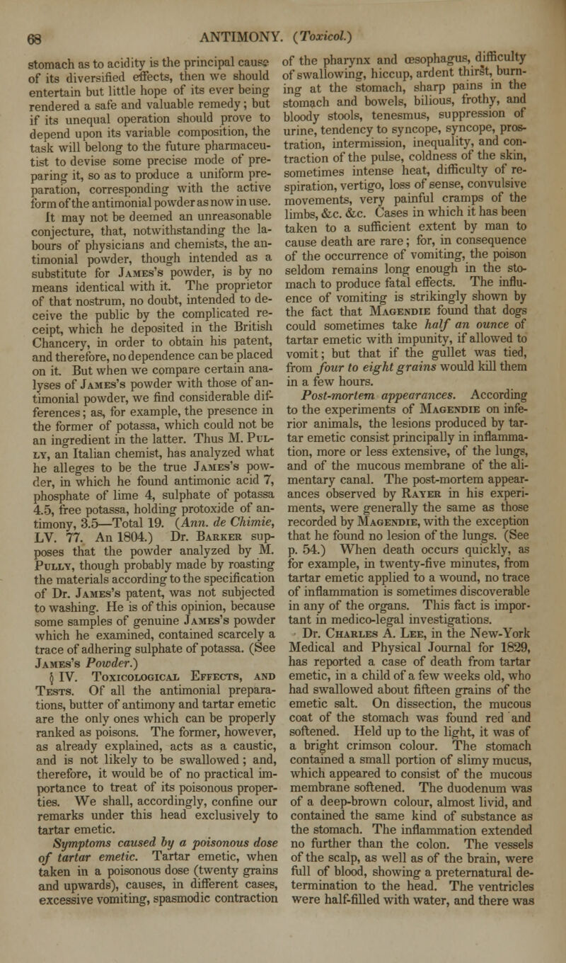 stomach as to acidity is the principal caus? of its diversified effects, then we should entertain but little hope of its ever being rendered a safe and valuable remedy; but if its unequal operation should prove to depend upon its variable composition, the task will belong to the future pharmaceu- tist to devise some precise mode of pre- paring it, so as to produce a uniform pre- paration, corresponding with the active form of the antimonial powder as now in use. It may not be deemed an unreasonable conjecture, that, notwithstanding the la- bours of physicians and chemists, the an- timonial powder, though intended as a substitute for James's powder, is by no means identical with it. The proprietor of that nostrum, no doubt, intended to de- ceive the public by the complicated re- ceipt, which he deposited in the British Chancery, in order to obtain his patent, and therefore, no dependence can be placed on it. But when we compare certain ana- lyses of James's powder with those of an- timonial powder, we find considerable dif- ferences ; as, for example, the presence in the former of potassa, which could not be an ingredient in the latter. Thus M. Pul- ly, an Italian chemist, has analyzed what he alleges to be the true James's pow- der, in which he found antimonic acid 7, phosphate of lime 4, sulphate of potassa 4.5, free potassa, holding protoxide of an- timony, 3.5—Total 19. (Ann. de Chimie, LV. 77. An 1804.) Dr. Barker sup- poses that the powder analyzed by M. Pully, though probably made by roasting the materials according to the specification of Dr. James's patent, was not subjected to washing. He is of this opinion, because some samples of genuine James's powder which he examined, contained scarcely a trace of adhering sulphate of potassa. (See James's Powder.) § IV. TOXICOLOGICAL EFFECTS, AND Tests. Of all the antimonial prepara- tions, butter of antimony and tartar emetic are the only ones which can be properly ranked as poisons. The former, however, as already explained, acts as a caustic, and is not likely to be swallowed; and, therefore, it would be of no practical im- portance to treat of its poisonous proper- ties. We shall, accordingly, confine our remarks under this head exclusively to tartar emetic. Symptoms caused by a poisonous dose of tartar emetic. Tartar emetic, when taken in a poisonous dose (twenty grains and upwards), causes, in different cases, excessive vomiting, spasmodic contraction of the pharynx and oesophagus, difficulty of swallowing, hiccup, ardent thirst, burn- ing at the stomach, sharp pains in the stomach and bowels, bilious, frothy, and bloody stools, tenesmus, suppression of urine, tendency to syncope, syncope, pros- tration, intermission, inequality, and con- traction of the pulse, coldness of the skin, sometimes intense heat, difficulty of re- spiration, vertigo, loss of sense, convulsive movements, very painful cramps of the limbs, &c. &c. Cases in which it has been taken to a sufficient extent by man to cause death are rare; for, in consequence of the occurrence of vomiting, the poison seldom remains long enough in the sto- mach to produce fatal effects. The influ- ence of vomiting is strikingly shown by the fact that Magendie found that dogs could sometimes take half an ounce of tartar emetic with impunity, if allowed to vomit; but that if the gullet was tied, from four to eight grains would kill them in a few hours. Post-mortem appearances. According to the experiments of Magendie on infe- rior animals, the lesions produced by tar- tar emetic consist principally in inflamma- tion, more or less extensive, of the lungs, and of the mucous membrane of the ali- mentary canal. The post-mortem appear- ances observed by Rayer in his experi- ments, were generally the same as those recorded by Magendie, with the exception that he found no lesion of the lungs. (See p. 54.) When death occurs quickly, as for example, in twenty-five minutes, from tartar emetic applied to a wound, no trace of inflammation is sometimes discoverable in any of the organs. This fact is impor- tant in medico-legal investigations. Dr. Charles A. Lee, in the New-York Medical and Physical Journal for 1829, has reported a case of death from tartar emetic, in a child of a few weeks old, who had swallowed about fifteen grains of the emetic salt. On dissection, the mucous coat of the stomach was found red and softened. Held up to the light, it was of a bright crimson colour. The stomach contained a small portion of slimy mucus, which appeared to consist of the mucous membrane softened. The duodenum was of a deep-brown colour, almost livid, and contained the same kind of substance as the stomach. The inflammation extended no further than the colon. The vessels of the scalp, as well as of the brain, were full of blood, showing a preternatural de- termination to the head. The ventricles were half-filled with water, and there was