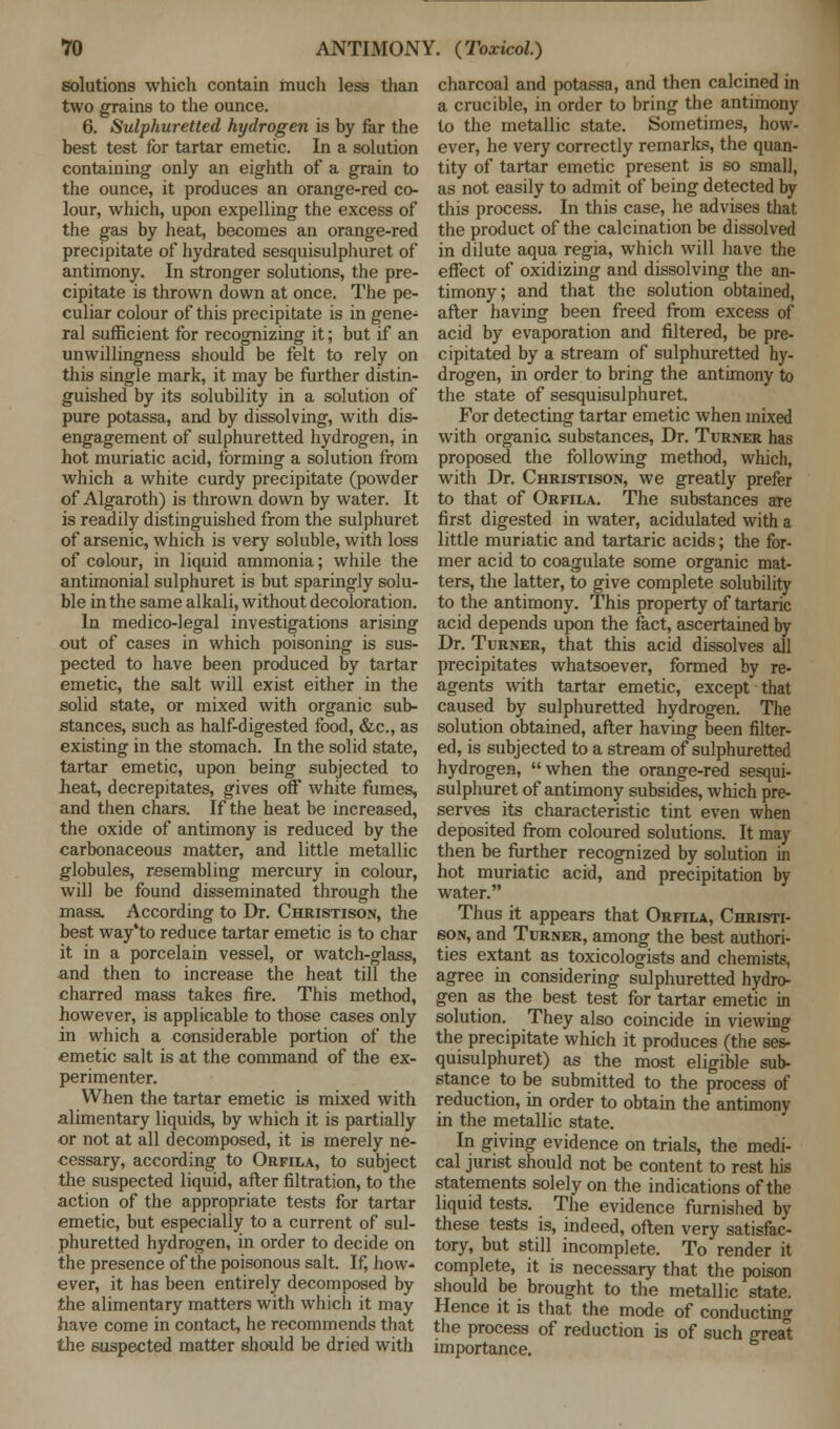 solutions which contain much less than two grains to the ounce. 6. Sulphuretted hydrogen is by far the best test for tartar emetic. In a solution containing only an eighth of a grain to the ounce, it produces an orange-red co- lour, which, upon expelling the excess of the gas by heat, becomes an orange-red precipitate of hydrated sesquisulphuret of antimony. In stronger solutions, the pre- cipitate is thrown down at once. The pe- culiar colour of this precipitate is in gene- ral sufficient for recognizing it; but if an unwillingness should be felt to rely on this single mark, it may be further distin- guished by its solubility in a solution of pure potassa, and by dissolving, with dis- engagement of sulphuretted hydrogen, in hot muriatic acid, forming a solution from which a white curdy precipitate (powder of Algaroth) is thrown down by water. It is readily distinguished from the sulphuret of arsenic, which is very soluble, with loss of colour, in liquid ammonia; while the antimonial sulphuret is but sparingly solu- ble in the same alkali, without decoloration. In medico-legal investigations arising out of cases in which poisoning is sus- pected to have been produced by tartar emetic, the salt will exist either in the solid state, or mixed with organic sub- stances, such as half-digested food, &c, as existing in the stomach. In the solid state, tartar emetic, upon being subjected to heat, decrepitates, gives off white fumes, and then chars. If the heat be increased, the oxide of antimony is reduced by the carbonaceous matter, and little metallic globules, resembling mercury in colour, will be found disseminated through the mass. According to Dr. Christison, the best way'to reduce tartar emetic is to char it in a porcelain vessel, or watch-glass, and then to increase the heat till the charred mass takes fire. This method, however, is applicable to those cases only in which a considerable portion of the emetic salt is at the command of the ex- perimenter. When the tartar emetic is mixed with alimentary liquids, by which it is partially or not at all decomposed, it is merely ne- cessary, according to Orfila, to subject the suspected liquid, after filtration, to the action of the appropriate tests for tartar emetic, but especially to a current of sul- phuretted hydrogen, in order to decide on the presence of the poisonous salt. If, how- ever, it has been entirely decomposed by the alimentary matters with which it may have come in contact, he recommends that the suspected matter should be dried with charcoal and potassa, and then calcined in a crucible, in order to bring the antimony to the metallic state. Sometimes, how- ever, he very correctly remarks, the quan- tity of tartar emetic present is so small, as not easily to admit of being detected by this process. In this case, he advises that the product of the calcination be dissolved in dilute aqua regia, which will have the effect of oxidizing and dissolving the an- timony; and that the solution obtained, after having been freed from excess of acid by evaporation and filtered, be pre- cipitated by a stream of sulphuretted hy- drogen, in order to bring the antimony to the state of sesquisulphuret. For detecting tartar emetic when mixed with organic substances, Dr. Turner has proposed the following method, which, with Dr. Christison, we greatly prefer to that of Orfila. The substances are first digested in water, acidulated with a little muriatic and tartaric acids; the for- mer acid to coagulate some organic mat- ters, the latter, to give complete solubility to the antimony. This property of tartaric acid depends upon the fact, ascertained by Dr. Turner, that this acid dissolves all precipitates whatsoever, formed by re- agents with tartar emetic, except that caused by sulphuretted hydrogen. The solution obtained, after having been filter- ed, is subjected to a stream of sulphuretted hydrogen, when the orange-red sesqui- sulphuret of antimony subsides, which pre- serves its characteristic tint even when deposited from coloured solutions. It may then be further recognized by solution in hot muriatic acid, and precipitation by water. Thus it appears that Orfila, Christi- son, and Turner, among the best authori- ties extant as toxicologists and chemists, agree in considering sulphuretted hydro- gen as the best test for tartar emetic in solution. They also coincide in viewing the precipitate which it produces (the ses- quisulphuret) as the most eligible sub- stance to be submitted to the process of reduction, in order to obtain the antimony in the metallic state. In giving evidence on trials, the medi- cal jurist should not be content to rest his statements solely on the indications of the liquid tests. The evidence furnished by these tests is, indeed, often very satisfac- tory, but still incomplete. To render it complete, it is necessary that the poison should be brought to the metallic state. Hence it is that the mode of conducting the process of reduction is of such great importance.