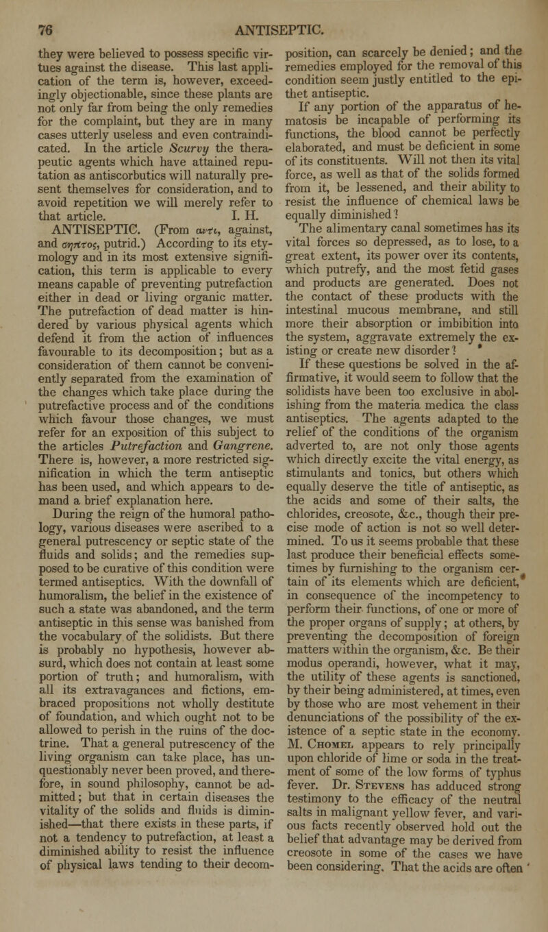 they were believed to possess specific vir- tues against the disease. This last appli- cation of the term is, however, exceed- ingly objectionable, since these plants are not only far from being the only remedies for the complaint, but they are in many cases utterly useless and even contraindi- cated. In the article Scurvy the thera- peutic agents which have attained repu- tation as antiscorbutics will naturally pre- sent themselves for consideration, and to avoid repetition we will merely refer to that article. I. H. ANTISEPTIC. (From w*t, against, and orjrttos, putrid.) According to its ety- mology and in its most extensive signifi- cation, this term is applicable to every means capable of preventing putrefaction either in dead or living organic matter. The putrefaction of dead matter is hin- dered by various physical agents which defend it from the action of influences favourable to its decomposition; but as a consideration of them cannot be conveni- ently separated from the examination of the changes which take place during the putrefactive process and of the conditions which favour those changes, we must refer for an exposition of this subject to the articles Putrefaction and Gangrene. There is, however, a more restricted sig- nification in which the term antiseptic has been used, and which appears to de- mand a brief explanation here. During the reign of the humoral patho- logy, various diseases were ascribed to a general putrescency or septic state of the fluids and solids; and the remedies sup- posed to be curative of this condition were termed antiseptics. With the downfall of humoralism, the belief in the existence of such a state was abandoned, and the term antiseptic in this sense was banished from the vocabulary of the solidists. But there is probably no hypothesis, however ab- surd, which does not contain at least some portion of truth; and humoralism, with all its extravagances and fictions, em- braced propositions not wholly destitute of foundation, and which ought not to be allowed to perish in the ruins of the doc- trine. That a general putrescency of the living organism can take place, has un- questionably never been proved, and there- fore, in sound philosophy, cannot be ad- mitted; but that in certain diseases the vitality of the solids and fluids is dimin- ished—that there exists in these parts, if not a tendency to putrefaction, at least a diminished ability to resist the influence of physical laws tending to their decom- position, can scarcely be denied; and the remedies employed for the removal of this condition seem justly entitled to the epi- thet antiseptic. If any portion of the apparatus of he- matosis be incapable of performing its functions, the blood cannot be perfectly elaborated, and must be deficient in some of its constituents. Will not then its vital force, as well as that of the solids formed from it, be lessened, and their ability to resist the influence of chemical laws be equally diminished 1 The alimentary canal sometimes has its vital forces so depressed, as to lose, to a great extent, its power over its contents, which putrefy, and the most fetid gases and products are generated. Does not the contact of these products with the intestinal mucous membrane, and still more their absorption or imbibition into the system, aggravate extremely the ex- isting or create new disorder] * If these questions be solved in the af- firmative, it would seem to follow that the solidists have been too exclusive in abol- ishing from the materia medica the class antiseptics. The agents adapted to the relief of the conditions of the organism adverted to, are not only those agents which directly excite the vital energy, as stimulants and tonics, but others which equally deserve the title of antiseptic, as the acids and some of their salts, the chlorides, creosote, &c., though their pre- cise mode of action is not so well deter- mined. To us it seems probable that these last produce their beneficial effects some- times by furnishing to the organism cer- tain of its elements which are deficient, in consequence of the incompetency to perform their functions, of one or more of the proper organs of supply; at others, by preventing the decomposition of foreign matters within the organism, &c. Be their modus operandi, however, what it may, the utility of these agents is sanctioned, by their being administered, at times, even by those who are most vehement in their denunciations of the possibility of the ex- istence of a septic state in the economy. M. Chomkl appears to rely principally upon chloride of lime or soda in the treat- ment of some of the low forms of typhus fever. Dr. Stevens has adduced strong testimony to the efficacy of the neutral salts in malignant yellow fever, and vari- ous facts recently observed hold out the belief that advantage may be derived from creosote in some of the cases we have been considering. That the acids are often '