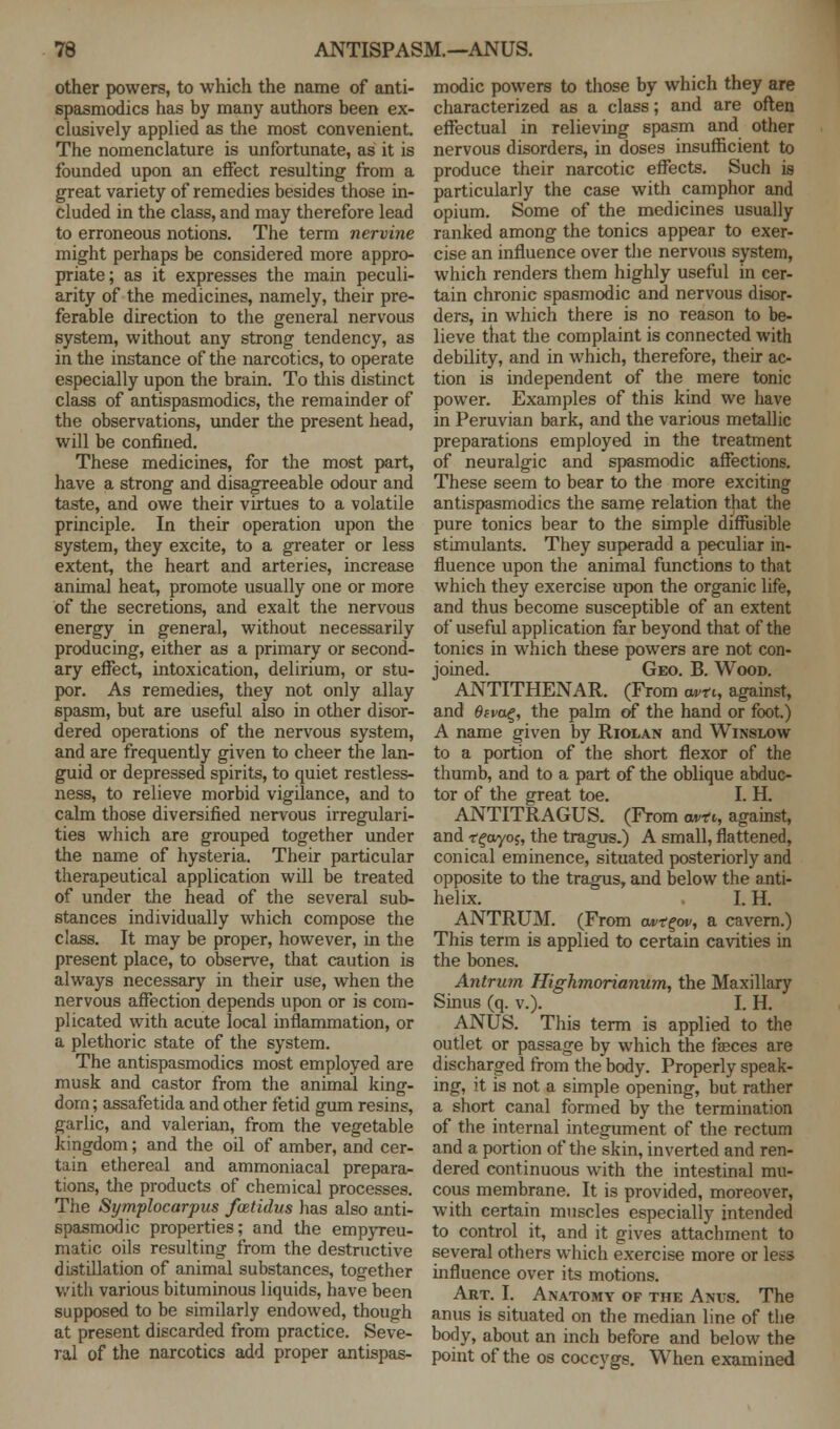 other powers, to which the name of anti- spasmodics has by many authors been ex- clusively applied as the most convenient. The nomenclature is unfortunate, as it is founded upon an effect resulting from a great variety of remedies besides those in- cluded in the class, and may therefore lead to erroneous notions. The term nervine might perhaps be considered more appro- priate ; as it expresses the main peculi- arity of the medicines, namely, their pre- ferable direction to the general nervous system, without any strong tendency, as in the instance of the narcotics, to operate especially upon the brain. To this distinct class of antispasmodics, the remainder of the observations, under the present head, will be confined. These medicines, for the most part, have a strong and disagreeable odour and taste, and owe their virtues to a volatile principle. In their operation upon the system, they excite, to a greater or less extent, the heart and arteries, increase animal heat, promote usually one or more of the secretions, and exalt the nervous energy in general, without necessarily producing, either as a primary or second- ary effect, intoxication, delirium, or stu- por. As remedies, they not only allay spasm, but are useful also in other disor- dered operations of the nervous system, and are frequently given to cheer the lan- guid or depressed spirits, to quiet restless- ness, to relieve morbid vigilance, and to calm those diversified nervous irregulari- ties which are grouped together under the name of hysteria. Their particular therapeutical application will be treated of under the head of the several sub- stances individually which compose the class. It may be proper, however, in the present place, to observe, that caution is always necessary in their use, when the nervous affection depends upon or is com- plicated with acute local inflammation, or a plethoric state of the system. The antispasmodics most employed are musk and castor from the animal king- dom ; assafetida and other fetid gum resins, garlic, and valerian, from the vegetable kingdom; and the oil of amber, and cer- tain ethereal and ammoniacal prepara- tions, the products of chemical processes. The Symplocarpus fcetidus has also anti- spasmodic properties; and the empyreu- matic oils resulting from the destructive distillation of animal substances, together with various bituminous liquids, have been supposed to be similarly endowed, though at present discarded from practice. Seve- ral of the narcotics add proper antispas- modic powers to those by which they are characterized as a class; and are often effectual in relieving spasm and other nervous disorders, in doses insufficient to produce their narcotic effects. Such is particularly the case with camphor and opium. Some of the medicines usually ranked among the tonics appear to exer- cise an influence over the nervous system, which renders them highly useful in cer- tain chronic spasmodic and nervous disor- ders, in which there is no reason to be- lieve that the complaint is connected with debility, and in which, therefore, their ac- tion is independent of the mere tonic power. Examples of this kind we have in Peruvian bark, and the various metallic preparations employed in the treatment of neuralgic and spasmodic affections. These seem to bear to the more exciting antispasmodics the same relation that the pure tonics bear to the simple diffusible stimulants. They superadd a peculiar in- fluence upon the animal functions to that which they exercise upon the organic life, and thus become susceptible of an extent of useful application far beyond that of the tonics in which these powers are not con- joined. Geo. B. Wood. ANTITHENAR. (From owe, against, and 6eva%, the palm of the hand or foot.) A name given by Riolan and Winslow to a portion of the short flexor of the thumb, and to a part of the oblique abduc- tor of the great toe. I. H. ANTITRAGUS. (From u*t, against, and r^ayoj, the tragus.) A small, flattened, conical eminence, situated posteriorly and opposite to the tragus, and below the anti- helix. I. H. ANTRUM. (From oa>x£w, a cavern.) This term is applied to certain cavities in the bones. Antrum Highmorianum, the Maxillary Sinus (q. v.). I. H. ANUS. This term is applied to the outlet or passage by which the feces are discharged from the body. Properly speak- ing, it is not a simple opening, but rather a short canal formed by the termination of the internal integument of the rectum and a portion of the skin, inverted and ren- dered continuous with the intestinal mu- cous membrane. It is provided, moreover, with certain muscles especially intended to control it, and it gives attachment to several others which exercise more or less influence over its motions. Art. I. Anatomy of the Ani;s. The anus is situated on the median line of the body, about an inch before and below the point of the os coccygs. When examined