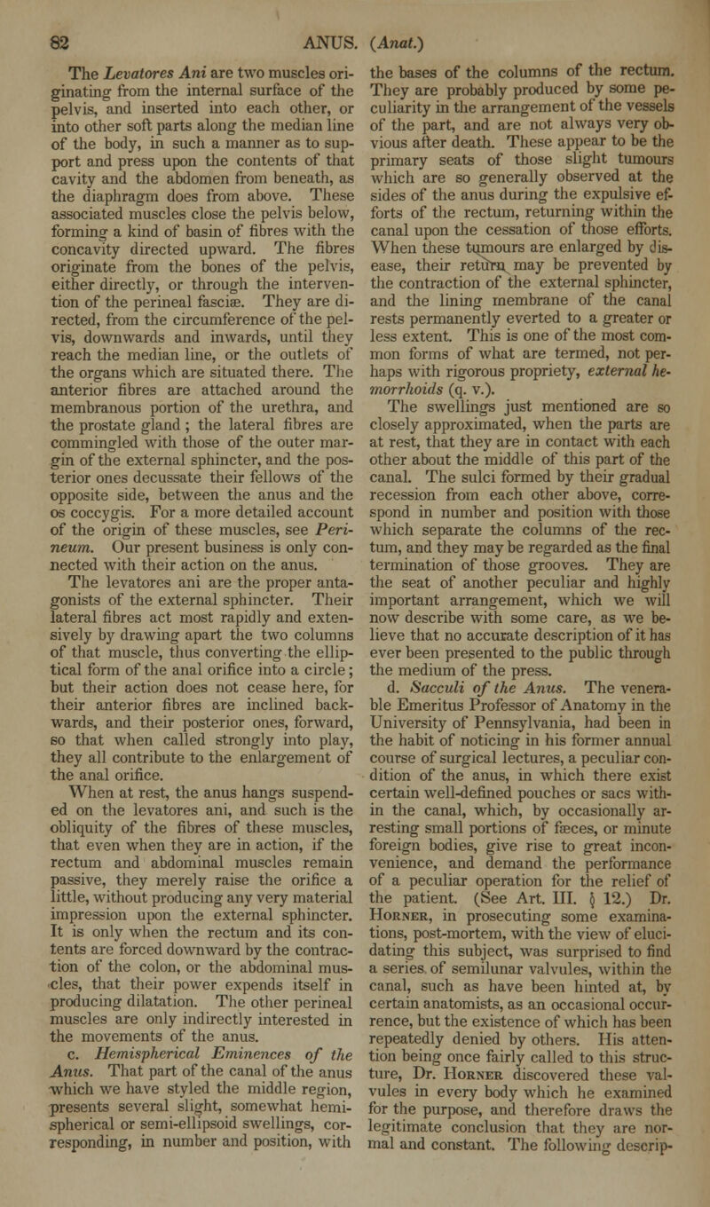 The Levatores Ani are two muscles ori- ginating from the internal surface of the pelvis, and inserted into each other, or into other soft parts along the median line of the body, in such a manner as to sup- port and press upon the contents of that cavity and the abdomen from beneath, as the diaphragm does from above. These associated muscles close the pelvis below, forming a kind of basin of fibres with the concavity directed upward. The fibres originate from the bones of the pelvis, either directly, or through the interven- tion of the perineal fasciae. They are di- rected, from the circumference of the pel- vis, downwards and inwards, until they reach the median line, or the outlets of the organs which are situated there. The anterior fibres are attached around the membranous portion of the urethra, and the prostate gland ; the lateral fibres are commingled with those of the outer mar- gin of the external sphincter, and the pos- terior ones decussate their fellows of the opposite side, between the anus and the os coccygis. For a more detailed account of the origin of these muscles, see Peri- neum. Our present business is only con- nected with their action on the anus. The levatores ani are the proper anta- gonists of the external sphincter. Their lateral fibres act most rapidly and exten- sively by drawing apart the two columns of that muscle, thus converting the ellip- tical form of the anal orifice into a circle; but their action does not cease here, for their anterior fibres are inclined back- wards, and their posterior ones, forward, so that when called strongly into play, they all contribute to the enlargement of the anal orifice. When at rest, the anus hangs suspend- ed on the levatores ani, and such is the obliquity of the fibres of these muscles, that even when they are in action, if the rectum and abdominal muscles remain passive, they merely raise the orifice a little, without producing any very material impression upon the external sphincter. It is only when the rectum and its con- tents are forced downward by the contrac- tion of the colon, or the abdominal mus- •cles, that their power expends itself in producing dilatation. The other perineal muscles are only indirectly interested in the movements of the anus. c. Hemispherical Eminences of the Anus. That part of the canal of the anus which we have styled the middle region, presents several slight, somewhat hemi- spherical or semi-ellipsoid swellings, cor- responding, in number and position, with the bases of the columns of the rectum. They are probably produced by some pe- culiarity in the arrangement of the vessels of the part, and are not always very ob- vious after death. These appear to be the primary seats of those slight tumours which are so generally observed at the sides of the anus during the expulsive ef- forts of the rectum, returning within the canal upon the cessation of those efforts. When these tqmours are enlarged by dis- ease, their return may be prevented by the contraction of the external sphincter, and the lining membrane of the canal rests permanently everted to a greater or less extent. This is one of the most com- mon forms of what are termed, not per- haps with rigorous propriety, external he- morrhoids (q. v.). The swellings just mentioned are so closely approximated, when the parts are at rest, that they are in contact with each other about the middle of this part of the canal. The sulci formed by their gradual recession from each other above, corre- spond in number and position with those which separate the columns of the rec- tum, and they may be regarded as the final termination of those grooves. They are the seat of another peculiar and highly important arrangement, which we will now describe with some care, as we be- lieve that no accurate description of it has ever been presented to the public through the medium of the press. d. Sacculi of the Anus. The venera- ble Emeritus Professor of Anatomy in the University of Pennsylvania, had been in the habit of noticing in his former annual course of surgical lectures, a peculiar con- dition of the anus, in which there exist certain well-defined pouches or sacs with- in the canal, which, by occasionally ar- resting small portions of fasces, or minute foreign bodies, give rise to great incon- venience, and demand the performance of a peculiar operation for the relief of the patient. (See Art. III. § 12.) Dr. Horner, in prosecuting some examina- tions, post-mortem, with the view of eluci- dating this subject, was surprised to find a series of semilunar valvules, within the canal, such as have been hinted at, by certain anatomists, as an occasional occur- rence, but the existence of which has been repeatedly denied by others. His atten- tion being once fairly called to this struc- ture, Dr. Horner discovered these val- vules in every body which he examined for the purpose, and therefore draws the legitimate conclusion that they are nor- mal and constant. The following descrip-