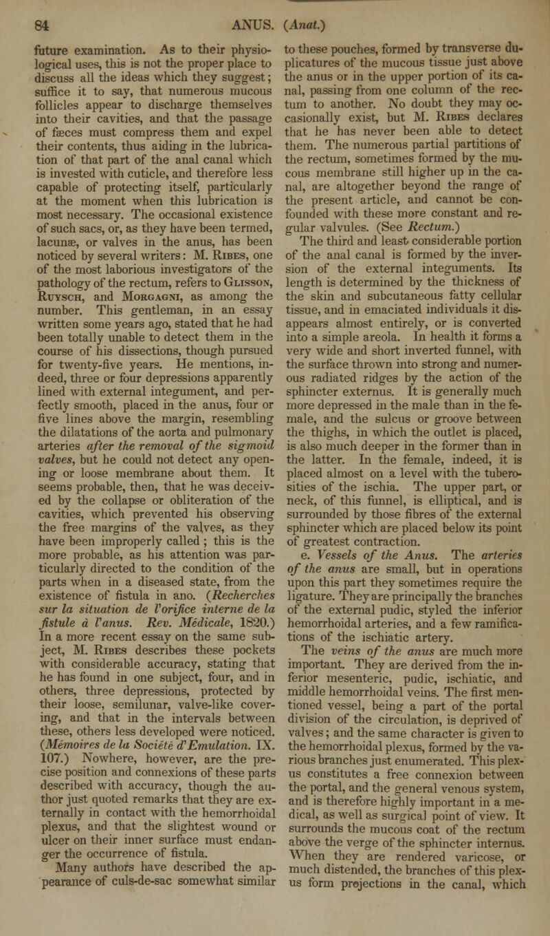 future examination. As to their physio- logical uses, this is not the proper place to discuss all the ideas which they suggest; suffice it to say, that numerous mucous follicles appear to discharge themselves into their cavities, and that the passage of faeces must compress them and expel their contents, thus aiding in the lubrica- tion of that part of the anal canal which is invested with cuticle, and therefore less capable of protecting itself, particularly at the moment when this lubrication is most necessary. The occasional existence of such sacs, or, as they have been termed, lacunae, or valves in the anus, has been noticed by several writers: M. Ribes, one of the most laborious investigators of the pathology of the rectum, refers to Glisson, Ruysch, and Morgagni, as among the number. This gentleman, in an essay written some years ago, stated that he had been totally unable to detect them in the course of his dissections, though pursued for twenty-five years. He mentions, in- deed, three or four depressions apparently lined with external integument, and per- fectly smooth, placed in the anus, four or five lines above the margin, resembling the dilatations of the aorta and pulmonary arteries after the removal of the sigmoid valves, but he could not detect any open- ing or loose membrane about them. It seems probable, then, that he was deceiv- ed by the collapse or obliteration of the cavities, which prevented his observing the free margins of the valves, as they have been improperly called ; this is the more probable, as his attention was par- ticularly directed to the condition of the parts when in a diseased state, from the existence of fistula in ano. (Recherches sur la situation de Vorifice interne de la fistule a Vanus. Rev. Medicale, 1820.) In a more recent essay on the same sub- ject, M. Ribes describes these pockets with considerable accuracy, stating that he has found in one subject, four, and in others, three depressions, protected by their loose, semilunar, valve-like cover- ing, and that in the intervals between these, others less developed were noticed. (Memoires de la Societe d'Emulation. IX. 107.) Nowhere, however, are the pre- cise position and connexions of these parts described with accuracy, though the au- thor just quoted remarks that they are ex- ternally in contact with the hemorrhoidal plexus, and that the slightest wound or ulcer on their inner surface must endan- ger the occurrence of fistula. Many authors have described the ap- pearance of culs-de-sac somewhat similar to these pouches, formed by transverse du- plicatures of the mucous tissue just above the anus or in the upper portion of its ca- nal, passing from one column of the rec- tum to another. No doubt they may oc- casionally exist, but M. Ribes declares that he has never been able to detect them. The numerous partial partitions of the rectum, sometimes formed by the mu- cous membrane still higher up in the ca- nal, are altogether beyond the range of the present article, and cannot be con- founded with these more constant and re- gular valvules. (See Rectum.) The third and least considerable portion of the anal canal is formed by the inver- sion of the external integuments. Its length is determined by the thickness of the skin and subcutaneous fatty cellular tissue, and in emaciated individuals it dis- appears almost entirely, or is converted into a simple areola. In health it forms a very wide and short inverted funnel, with the surface thrown into strong and numer- ous radiated ridges by the action of the sphincter externus. It is generally much more depressed in the male than in the fe- male, and the sulcus or groove between the thighs, in which the outlet is placed, is also much deeper in the former than in the latter. In the female, indeed, it is placed almost on a level with the tubero- sities of the ischia. The upper part, or neck, of this funnel, is elliptical, and is surrounded by those fibres of the external sphincter which are placed below its point of greatest contraction. e. Vessels of the Anus. The arteries of the anus are small, but in operations upon this part they sometimes require the ligature. They are principally the branches of the external pudic, styled the inferior hemorrhoidal arteries, and a few ramifica- tions of the ischiatic artery. The veins of the anus are much more important. They are derived from the in- ferior mesenteric, pudic, ischiatic, and middle hemorrhoidal veins. The first men- tioned vessel, being a part of the portal division of the circulation, is deprived of valves; and the same character is given to the hemorrhoidal plexus, formed by the va- rious branches just enumerated. This plex- us constitutes a free connexion between the portal, and the general venous system, and is therefore highly important in a me- dical, as well as surgical point of view. It surrounds the mucous coat of the rectum above the verge of the sphincter internus. When they are rendered varicose, or much distended, the branches of this plex- us form projections in the canal, which