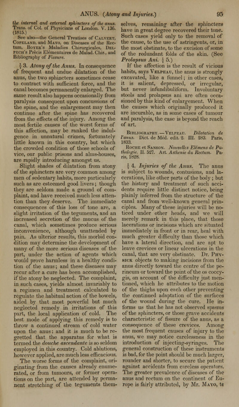 the internal and external sphincters of (he anus. Trans, of Col. of Physicians of London. V. 136. (1815.) See also—the General Treatises of Calvert, Copeland, and Mayo, on Diseases of the Rec- tum, Boyer's Maladies Chirurgicales, Del- pech's Precis Elementaires de Malad. Chir., and Bibliography of Fissure. § 3. Atony of the Anus. Inconsequence of frequent and undue dilatation of the anus, the two sphincters sometimes cease to contract with sufficient force, and the canal becomes permanently enlarged. The same result also happens occasionally from paralysis consequent upon concussions of the spine, and the enlargement may then continue after the spine has recovered from the effects of the injury. Among the most fertile causes of the worst forms of this affection, may be ranked the indul- gence in unnatural crimes, fortunately little known in this country, but which the crowded condition of those schools of vice, our public prisons and alms-houses, are rapidly introducing amongst us. Slight shades of dilatation from atony of the sphincters are very common among men of sedentary habits, more particularly such as are esteemed good livers; though they are seldom made a ground of com- plaint, and have received much less atten- tion than they deserve. The immediate consequences of this loss of tone are, a slight irritation of the teguments, and an increased secretion of the mucus of the canal, which sometimes produce serious inconvenience, although unattended by pain. As ulterior results, this morbid con- dition may determine the development of many of the more serious diseases of the part, under the action of agents which would prove harmless in a healthy condi- tion of the anus; and these diseases may recur after a cure has been accomplished, if the atony be neglected. The complaint, in such cases, yields almost invariably to a regimen and treatment calculated to regulate the habitual action of the bowels, aided by that most powerful but much neglected remedy in irritations of this part, the local application of cold. The best mode of applying this remedy is to tlirow a continued stream of cold water upon the anus; and it is much to be re- gretted that the apparatus for what is termed the douche ascendante is so seldom employed in this country. Cold ablutions, however applied, are much less efficacious. The worse forms of the complaint, ori- ginating from the causes already enume- rated, or from tumours, or former opera- tions on the part, are attended by perma- nent stretching of the teguments them- selves, remaining after the sphincters have in great degree recovered their tone. Such cases yield only to the removal of the cause, to the use of astringents, or, in the most obstinate, to the excision of some of the redundant folds of the skin. (See Prolapsus Ani. \ 5.) If the affection is the result of vicious habits, says Velpeau, the anus is strongly excavated, like a funnel; in other cases, it is salient, depressed, or irregular, but never infundibuliform. Involuntary stools and prolapsus ani are often occa- sioned by this kind of enlargement. When the causes which originally produced it are incurable, as in some cases of tumour and paralysis, the case is beyond the reach of art. Bibliography.—Velpeau. Dilatation de I'anus. Diet, de Med. edit. 2. III. 233. Paris, 1833. Roche et Sanson. Nouvelles Elimens de Pa- thoUigie. II. 527. Art. Asthenie du Rectum. Pa- ris, 1828. § 4. Injuries of the Anus. The anus is subject to wounds, contusions, and la- cerations, like other parts of the body ; but the history and treatment of such acci- dents require little distinct notice, being plainly inferred from the structure of the canal and from well-known general prin- ciples. Many of these injuries will be no- ticed under other heads, and we will merely remark in this place, that those lacerations or incisions which are situated immediately in front or in rear, heal with much greater difficulty than those which have a lateral direction, and are apt to leave crevices or linear ulcerations in the canal, that are very obstinate. Dr. Phy- sick objects to making incisions from the anus directly toward the centre of the pe- rineum or toward the point of the os coccy- gis, on account of the difficulty just men- tioned, which he attributes to the motion of the thighs upon each other preventing the continued adaptation of the surfaces of the wound during the cure. He in- forms us that he has not observed spasms of the sphincters, or those grave accidents characteristic of fissure of the anus, as a consequence of these crevices. Among the most frequent causes of injury to the anus, we may notice carelessness in the introduction of injecting-syringes. The general construction of these instruments is bad, for the point should be much larger, rounder and shorter, to secure the patient apainst accidents from careless operators. The greater prevalence of diseases of the anus and rectum on the continent of Eu- rope is fairly attributed, by Mr. Mayo, ta