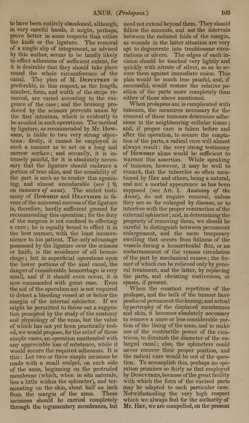 to have been entirely abandoned, although, in very careful hands, it might, perhaps, prove better in some respects than either the knife or the ligature. The removal of a single slip of integument, as advised by this author, seems to be hardly likely to effect adhesions of sufficient extent, for it is desirable that they should take place round the whole circumference of the canal. The plan of M. Dupuytren is preferable, in this respect, as the length, number, form, and width of the strips re- moved, are varied according to the exi- gence of the case; and the bruising pro- duced by the scissors prevents union by the first intention, which is evidently to be avoided in such operations. The method by ligature, as recommended by Mr. How- ship, is liable to two very strong objec- tions: firstly, it cannot be employed in such a manner as to act on a long and narrow surface; and secondly, it is in- tensely painful, for it is absolutely neces- sary that the ligature should embrace a portion of true skin, and the sensibility of the part is such as to render this agoniz- ing, and almost unendurable (see { 9, on tumours of anus). The united testi- mony of Howship and Heavyside in fa- vour of the universal success of the ligature is, therefore, hardly sufficient ground for recommending this operation; for the duty of the surgeon is not confined to effecting a cure; he is equally bound to effect it in the best manner, with the least inconve- nience to his patient. The only advantage possessed by the ligature over the scissors or knife, is the avoidance of all hemor- rhage ; but in superficial operations upon the lower portions of the anal canal, the danger of considerable hemorrhage is very small, and if it should even occur, it is now commanded with great ease. Even the aid of the speculum ani isnot required to detect a bleeding vessel at or below the margin of the internal sphincter. If we might be permitted to throw out a sugges- tion prompted by the study of the anatomy and physiology of the anus, but the value of which has not yet been practically test- ed, we would propose, for the relief of these simple cases, an operation unattended with any appreciable loss of substance, while it would secure the required adhesions. It is this: Let two or three simple incisions be made with a small scalpel, on each side of the anus, beginning on the protruded membrane (which, when in situ naturale, lies a little within the sphincter), and ter- minating on the skin, about half an inch from the margin of the anus. These incisions should be carried completely through the tegumentary membranes, but need not extend beyond them. They should follow the summits, and not the intervals between the radiated folds of the margin, as wounds in the latter situation are very apt to degenerate into troublesome exco- riations or ulcers. The edges of each in- cision should be touched very lightly and quickly with nitrate of silver, so as to se- cure them against immediate union. This plan would be much less painful, and, if successful, would restore the relative po- sition of the parts more completely than either of those above mentioned. When prolapsus ani is complicated with tumours, the measures necessary for the removal of those tumours determine adhe- sions in the neighbouring cellular tissue; and, if proper care is taken before and after the operation, to secure the coapta- tion of the parts, a radical cure will almost always result: the very strong testimony of Howship alone would be sufficient to warrant this assertion. While speaking- of tumours, however, it may be well to remark, that the tubercles so often men- tioned by Hey and others, being a natural, and not a morbid appearance as has been supposed (see Art. 1. Anatomy of the Anus), do not require removal, unless they are so far enlarged by disease, as to interfere with the proper contraction of the external sphincter; and, in determining the propriety of removing them, we should be careful to distinguish between permanent enlargement, and the mere temporary swelling that occurs from fullness of the vessels during a hemorrhoidal flux, or an embarrassment of the venous circulation of the part by mechanical causes; the for- mer of which can be relieved only by gene- ral treatment, and the latter, by replacing the parts, and obviating costiveness, or spasm, if present. When the constant repetition of the prolapse, and the bulk of the tumour have produced permanent thickening, and actual hypertrophy of the displaced membranes and skin, it becomes absolutely necessary to remove a more or less considerable por- tion of the lining of the anus, and to make use of the contractile power of the cica- trices, to diminish the diameter of the en- larged canal; else, the sphincters could never recover their proper position, and the radical cure would be out of the ques- tion. To accomplish this, perhaps no ope- ration promises so fairly as that employed by Dupuytren, because of the great facility with which the form of the excised parts may be adapted to each particular case. Notwithstanding the very high respect which we always feel for the authority of Mr. Hey, we are compelled, on the present