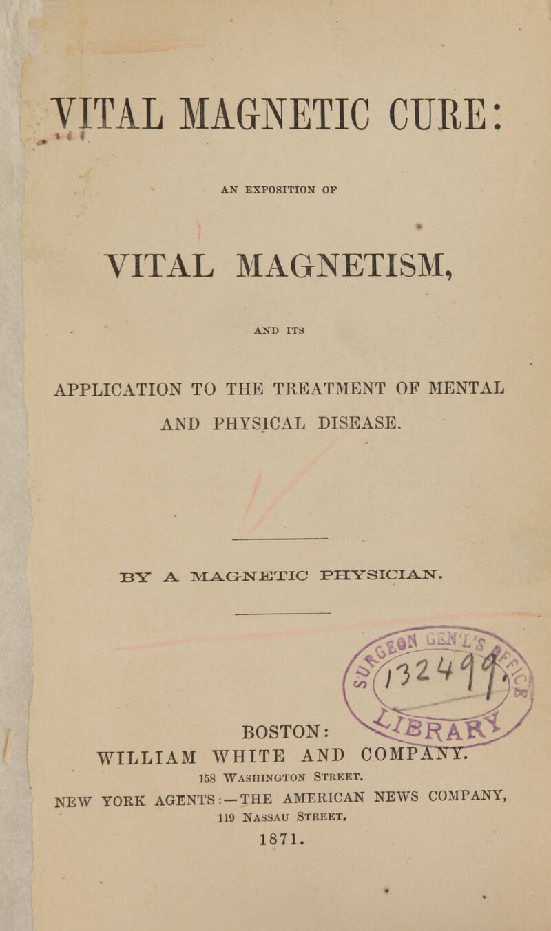 YITAL MAGNETIC CURE: m » 4 •. AN EXPOSITION OF VITAL MAGNETISM, AND IT8 APPLICATION TO THE TREATMENT OF MENTAL AND PHYSICAL DISEASE. BY A. MAGNETIC PIIYSICIAJSr. BOSTON: WILLIAM WHITE AND COMPXFTYT 158 Washington Street. NEW YORK AGENTS : — THE AMERICAN NEWS COMPANY, 119 Nassau Street. 1871.