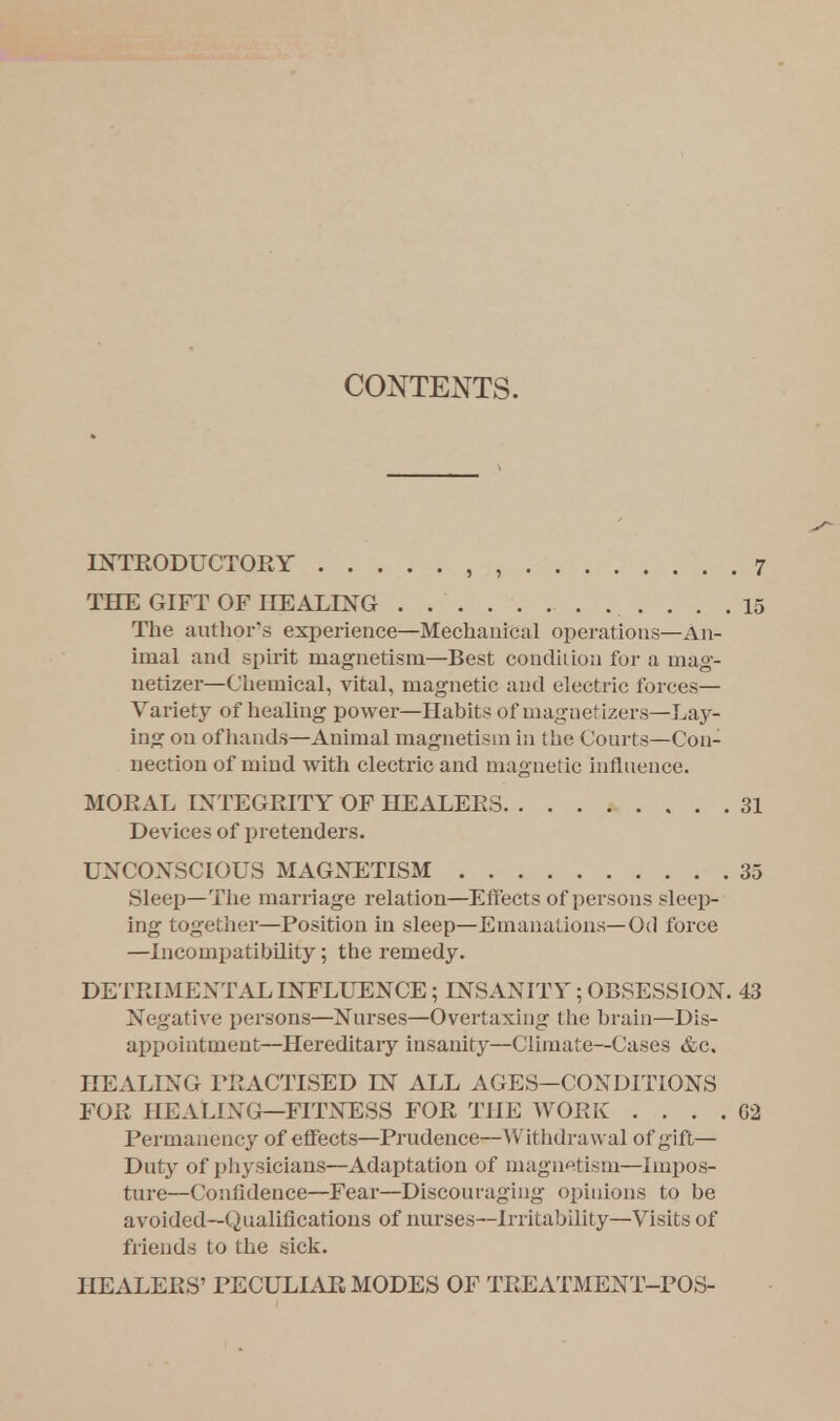 CONTENTS. INTRODUCTORY 7 THE GIFT OF HEALING 15 The author's experience—Mechanical operations—An- imal and spirit magnetism—Best condition for a mag- netize?—Chemical, vital, magnetic and electric forces— Variety of healing power—Habits of magnefizers—Lay- ing on ofhands—Animal magnetism in the Courts—Con- nection of mind with electric and magnetic influence. Sleep—The marriage relation—Effects of persons sleep- ing together—Position in sleep—Emanations—Od force —incompatibility; the remedy. DETRIMENTAL INFLUENCE; INSANITY; OBSESSION. 43 Negative persons—Nurses—Overtaxing the brain—Dis- appointment—Hereditary insanity—Climate—Cases &c. HEALING PRACTISED LN ALL AGES—CONDITIONS FOR HEALING—FITNESS FOR THE WORK . . . . G2 Permanency of effects—Prudence—Withdrawal of gift— Duty of physicians—Adaptation of magnetism—Impos- ture—Confidence—Fear—Discouraging opinions to be avoided—Qualifications of nurses—Irritability—Visits of Mends to the sick. HEALERS' PECULIAR MODES OF TREATMENT-POS- MORAL INTEGRITY OF HEALERS Devices of pretenders. UNCONSCIOUS MAGNETISM 35