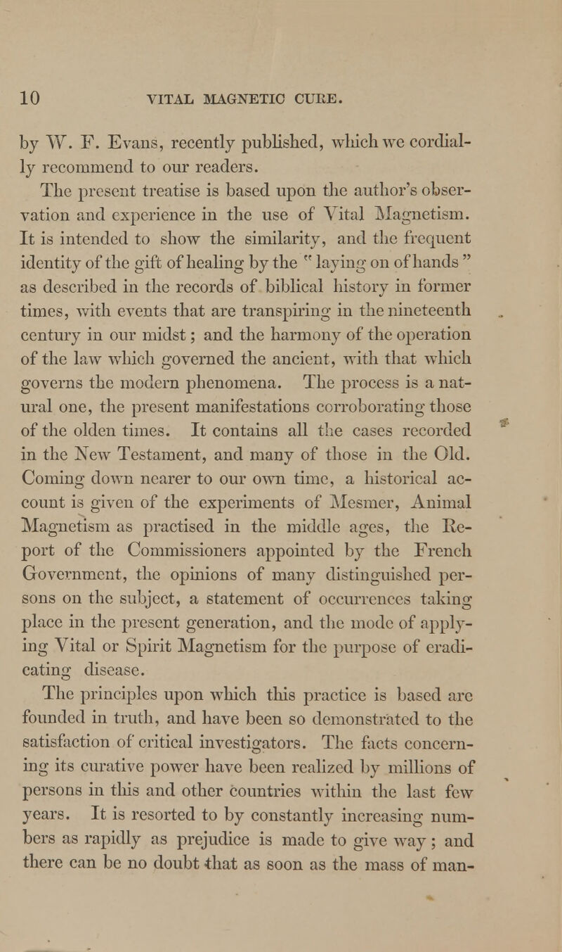 by W. F. Evans, recently published, which we cordial- ly recommend to our readers. The present treatise is based upon the author's obser- vation and experience in the use of Vital Magnetism. It is intended to show the similarity, and the frequent identity of the gift of healing by the  laying on of hands  as described in the records of biblical history in former times, with events that are transpiring in the nineteenth century in our midst; and the harmony of the operation of the law which governed the ancient, with that which governs the modern phenomena. The process is a nat- ural one, the present manifestations corroborating those of the olden times. It contains all the cases recorded in the New Testament, and many of those in the Old. Coming down nearer to our own time, a historical ac- count is given of the experiments of Mesmer, Animal Magnetism as practised in the middle ages, the Re- port of the Commissioners appointed by the French Government, the opinions of many distinguished per- sons on the subject, a statement of occurrences taking place in the present generation, and the mode of apply- ing Vital or Spirit Magnetism for the purpose of eradi- cating disease. The principles upon which this practice is based arc founded in truth, and have been so demonstrated to the satisfaction of critical investigators. The facts concern- ing its curative power have been realized by millions of persons in this and other countries within the last few years. It is resorted to by constantly increasing num- bers as rapidly as prejudice is made to give way; and there can be no doubt that as soon as the mass of man-