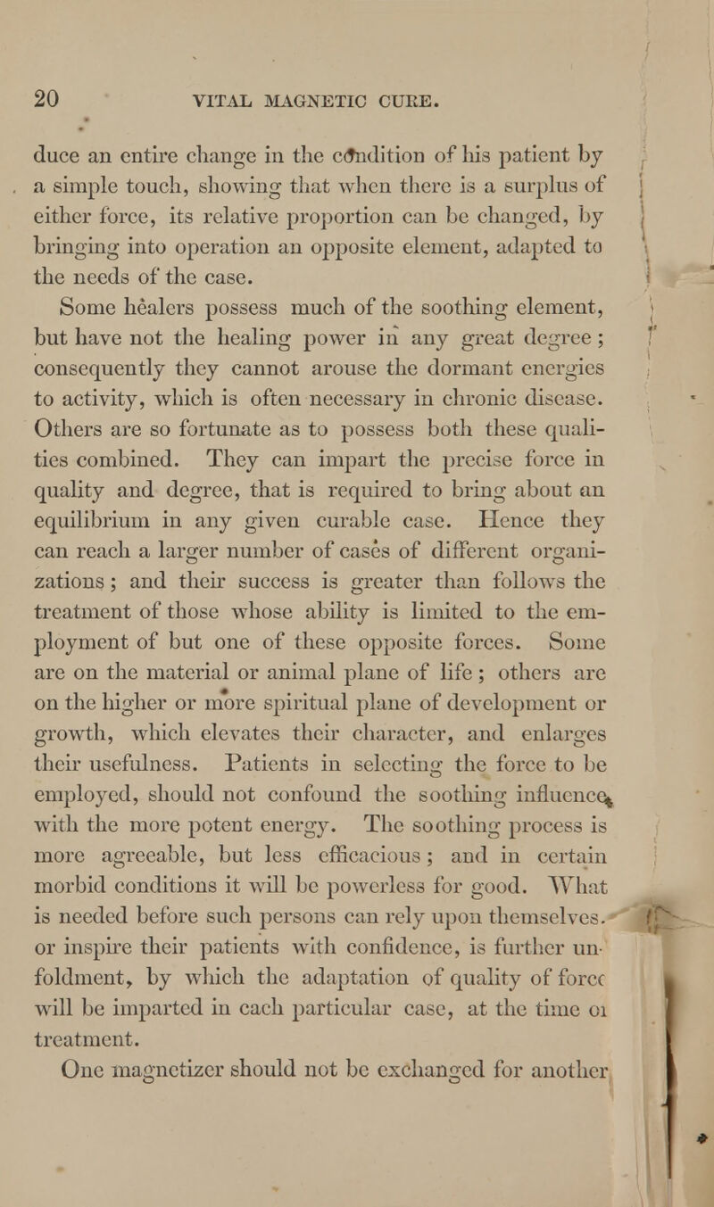 duce an entire change in the condition of his patient by a simple touch, showing that when there is a surplus of either force, its relative proportion can be changed, by bringing into operation an opposite element, adapted to the needs of the case. Some healers possess much of the soothing element, but have not the healing power in any great degree; consequently they cannot arouse the dormant energies to activity, which is often necessary in chronic disease. Others are so fortunate as to possess both these quali- ties combined. They can impart the precise force in quality and degree, that is required to bring about an equilibrium in any given curable case. Hence they can reach a larger number of cases of different or^ani- zations; and their success is greater than follows the treatment of those whose ability is limited to the em- ployment of but one of these opposite forces. Some are on the material or animal plane of life; others are on the higher or more spiritual plane of development or growth, which elevates their character, and enlarges their usefulness. Patients in selecting the force to be employed, should not confound the soothing influence^ with the more potent energy. The soothing process is more agreeable, but less efficacious; and in certain morbid conditions it will be powerless for good. What is needed before such persons can rely upon themselves.* or inspire their patients with confidence, is further un foldment, by which the adaptation of quality of force will be imparted in each particular case, at the time 01 treatment. One magnctizer should not be exchanged for another