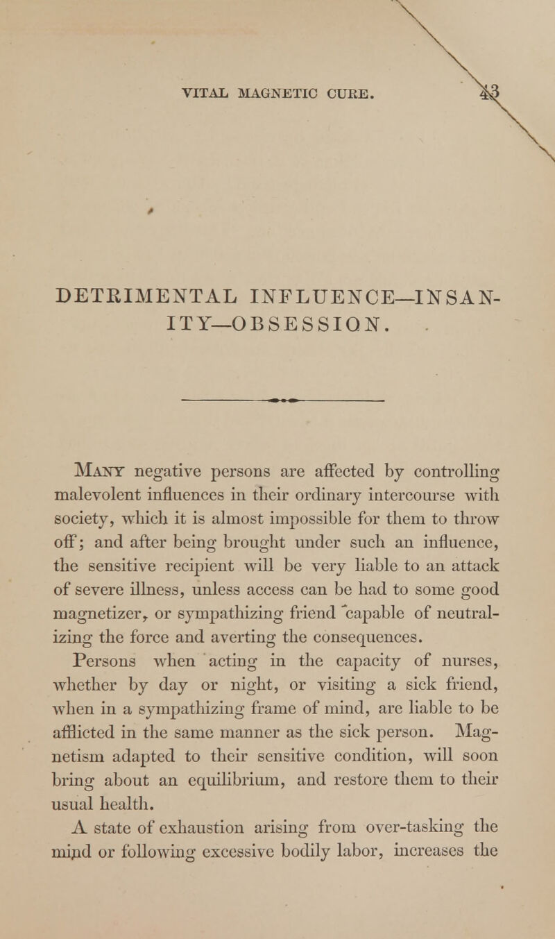 DETRIMENTAL INFLUENCE—INSAN- ITY— O B S E S SIQ N. Many negative persons are affected by controlling malevolent influences in their ordinary intercourse with society, which it is almost impossible for them to throw off; and after being brought under such an influence, the sensitive recipient will be very liable to an attack of severe illness, unless access can be had to some good magnetizer, or sympathizing friend capable of neutral- izing the force and averting the consequences. Persons when acting in the capacity of nurses, whether by day or night, or visiting a sick friend, when in a sympathizing frame of mind, are liable to be afflicted in the same manner as the sick person. Mag- netism adapted to their sensitive condition, will soon bring about an equilibrium, and restore them to their usual health. A state of exhaustion arising from over-tasking the mind or following excessive bodily labor, increases the