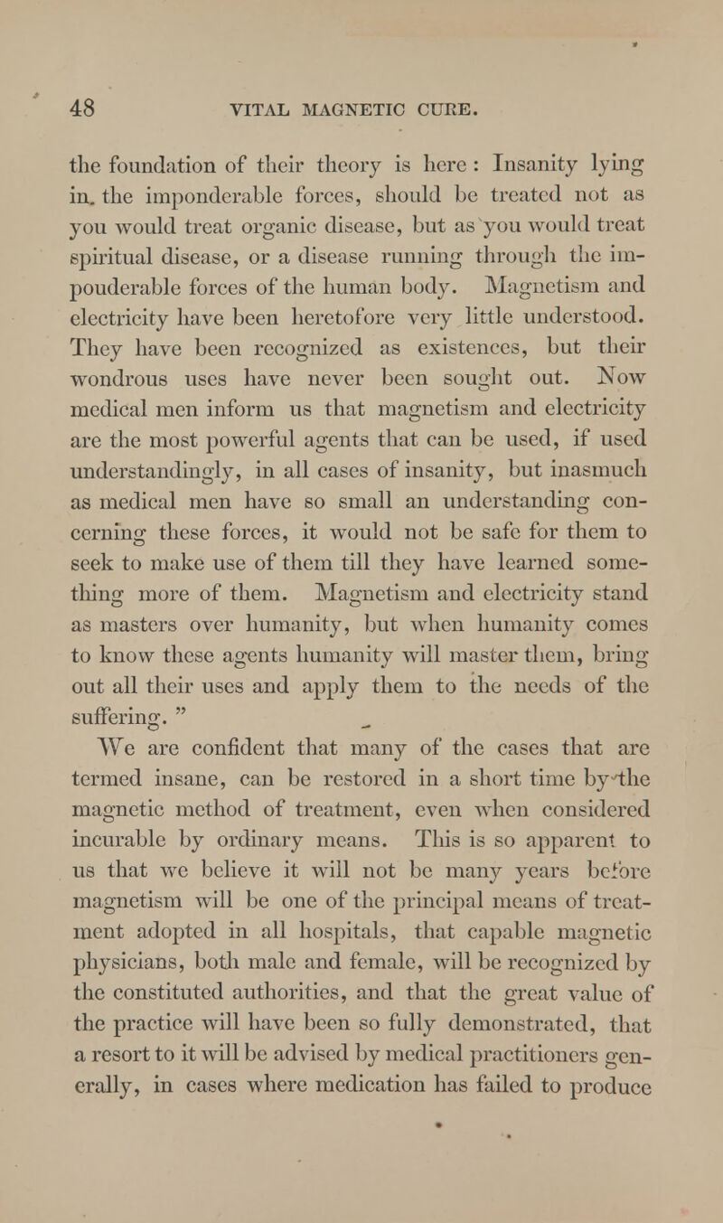 the foundation of their theory is here : Insanity lying in. the imponderable forces, should be treated not as you would treat organic disease, but as you would treat spiritual disease, or a disease running through the iin- pouderable forces of the human body. Magnetism and electricity have been heretofore very little understood. They have been recognized as existences, but their wondrous uses have never been sought out. Now medical men inform us that magnetism and electricity are the most powerful agents that can be used, if used understandingly, in all cases of insanity, but inasmuch as medical men have so small an understanding con- cerning these forces, it would not be safe for them to seek to make use of them till they have learned some- thing more of them. Magnetism and electricity stand as masters over humanity, but when humanity comes to know these agents humanity will master them, bring out all their uses and apply them to the needs of the suffering.  We are confident that many of the cases that are termed insane, can be restored in a short time bythe magnetic method of treatment, even when considered incurable by ordinary means. This is so apparent to us that we believe it will not be many years before magnetism will be one of the principal means of treat- ment adopted in all hospitals, that capable magnetic physicians, both male and female, will be recognized by the constituted authorities, and that the great value of the practice Avill have been so fully demonstrated, that a resort to it will be advised by medical practitioners gen- erally, in cases where medication has failed to produce