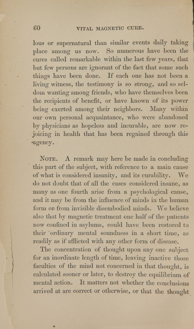 lous or supernatural than similar events daily taking place among us now. So numerous have been the cures called remarkable within the last few years, that but few persons are ignorant of the fact that some such tilings have been done. If each one has not been a living witness, the testimony is so strong, and so sel- dom wanting among friends, who have themselves been the recipients of benefit, or have known of its power being exerted among their neighbors. Many within our own personal acquaintance, who were abandoned by physicians as hopeless and incurable, are noAV re- joicing in health that has been regained tln'ough this •agency. Note. A remark may here be made in concluding this part of the subject, with reference to a main cause of what is considered insanity, and its curability. We do not doubt that of all the cases considered insane, as many as one fourth arise from a psychological cause, and it may be from the influence of minds in the human form or- from invisible disembodied minds. We believe also that by magnetic treatment one half of the patients now confined in asylums, could have been restored to their ordinary mental soundness in a short time, as readily as if afflicted with any other form of disease. The concentration of thought upon any one subject for an inordinate length of time, leaving inactive those faculties of the mind not concerned in that thought, is calculated sooner or later, to destroy the equilibrium of mental action. It matters not whether the conclusions arrived at are correct or otherwise, or that the thought