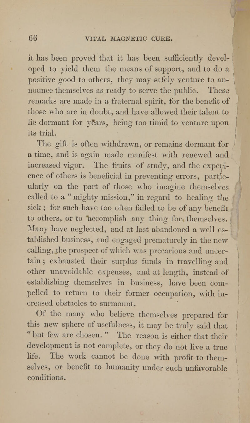 it has been proved that it has been sufficiently devel- oped to yield them the means of support, and to do a positive good to others, they may safely venture to an- nounce themselves as ready to serve the public. These remarks are made in a fraternal spirit, for the benefit of those who are in doubt, and have allowed their talent to lie dormant for ySars, being too timid to venture upon its trial. The gift is often withdrawn, or remains dormant for a time, and is again made manifest with renewed and increased vigor. The fruits of study, and the experi- ence of others is beneficial in preventing errors, partic- ularly on the part of those who imagine themselves called to a mighty mission, in regard to healing the sick ; for such have too often failed to be of any benefit to others, or to accomplish any thing for, themselves. Many have neglected, and at last abandoned a well es- tablished business, and engaged prematurely in the new calling, Jhe prospect of which was precarious and unecr- tain ; exhausted their surplus funds in travelling and other unavoidable expenses, and at length, instead of establishing themselves in business, have been com- pelled to return to their former occupation, with in- creased obstacles to surmount. Of the many who believe themselves prepared for this new sphere of usefulness, it may be truly said that  but few arc chosen.  The reason is either that their development is not complete, or they do not live a true life. The work cannot be done with profit to them- selves, or benefit to humanity under such unfavorable conditions.