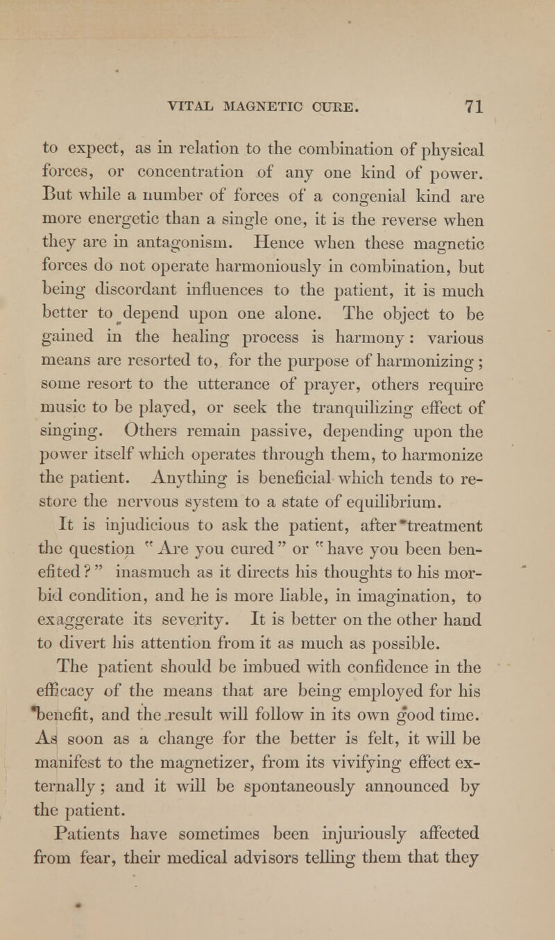 to expect, as in relation to the combination of physical forces, or concentration of any one kind of power. But while a number of forces of a congenial kind are more energetic than a single one, it is the reverse when they are in antagonism. Hence when these magnetic forces do not operate harmoniously in combination, but being discordant influences to the patient, it is much better to ^depend upon one alone. The object to be gained in the healing process is harmony: various means are resorted to, for the purpose of harmonizing ; some resort to the utterance of prayer, others require music to be played, or seek the tranquilizing effect of singing. Others remain passive, depending upon the power itself winch operates through them, to harmonize the patient. Any tiling is beneficial which tends to re- store the nervous system to a state of equilibrium. It is injudicious to ask the patient, after treatment the question M Are you cured  or  have you been ben- efi ted ?  inasmuch as it directs his thoughts to his mor- bid condition, and he is more liable, in imagination, to exaggerate its severity. It is better on the other hand to divert his attention from it as much as possible. The patient should be imbued with confidence in the efficacy of the means that are being employed for his benefit, and the result will follow in its own good time. As soon as a change for the better is felt, it will be manifest to the magnetizer, from its vivifying effect ex- ternally ; and it will be spontaneously announced by the patient. Patients have sometimes been injuriously affected from fear, their medical advisors telling them that they