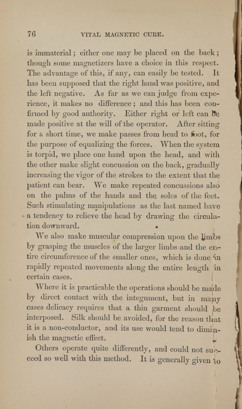 is immaterial; cither one may be placed on the back ; though some magnetizcrs have a choice in this respect. The advantage of this, if any, can easily be tested. It has been supposed that the right, hand was positive, and the left negative. As far as we can judge from expe- rience, it makes no difference ; and this has been con- firmed by good authority. Either right or left can fre made positive at the will of the operator. After sitting for a short time, we make passes from head to foot, for the purpose of equalizing the forces. When the system is torpid, we place one hand upon the head, and with the other make slight concussion on the back, gradually increasing the vigor of the strokes to the extent that the patient can bear. We make repeated concussions also on the palms of the hands and the soles of the feet. Such stimulating manipulations as the last named have a tendency to relieve the head by drawing the circula- tion downward. We also make muscular compression upon the limbs by grasping the muscles of the larger limbs and the en- tire circumference of the smaller ones, which is done (in rapidly repeated movements along the entire length fin certain cases. ( Where it is practicable the operations should be majde by direct contact with the integument, but in mapy cases delicacy requires that a thin garment should be interposed. Silk should be avoided, for the reason th-at it is a non-conductor, and its use would tend to dimin- ish the magnetic effect. Others operate quite differently, and could not suc- ceed so well with this method. It is generally given to