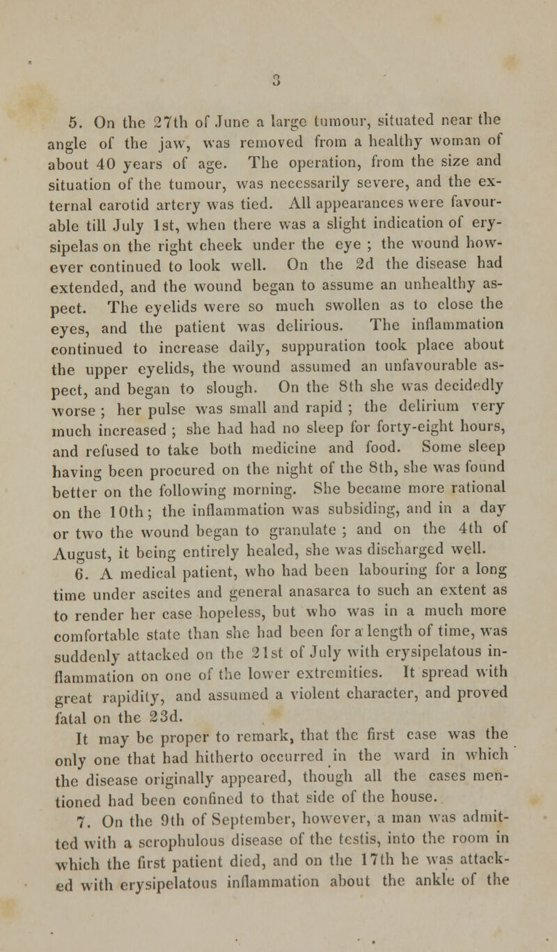 5. On the 27th of June a large tumour, situated near the angle of the jaw, was removed from a healthy woman of about 40 years of age. The operation, from the size and situation of the tumour, was necessarily severe, and the ex- ternal carotid artery was tied. All appearances were favour- able till July 1st, when there was a slight indication of ery- sipelas on the right cheek under the eye ; the wound how- ever continued to look well. On the 2d the disease had extended, and the wound began to assume an unhealthy as- pect. The eyelids were so much swollen as to close the eyes, and the patient was delirious. The inflammation continued to increase daily, suppuration took place about the upper eyelids, the wound assumed an unfavourable as- pect, and began to slough. On the 8th she was decidedly worse ; her pulse was small and rapid ; the delirium very much increased ; she had had no sleep for forty-eight hours, and refused to take both medicine and food. Some sleep having been procured on the night of the 8th, she was found better on the following morning. She became more rational on the 10th; the inflammation was subsiding, and in a day or two the wound began to granulate ; and on the 4th of August, it being entirely healed, she was discharged well. 6. A medical patient, who had been labouring for a long time under ascites and general anasarca to such an extent as to render her case hopeless, but who was in a much more comfortable state than she had been for alength of time, was suddenly attacked on the 21st of July with erysipelatous in- flammation on one of the lower extremities. It spread with great rapidity, and assumed a violent character, and proved fatal on the 23d. It may be proper to remark, that the first case was the only one that had hitherto occurred in the ward in which the disease originally appeared, though all the cases men- tioned had been confined to that side of the house. 7. On the 9th of September, however, a man was admit- ted with a scrophulous disease of the testis, into the room in which the first patient died, and on the 17th he was attack- ed with erysipelatous inflammation about the ankle of the