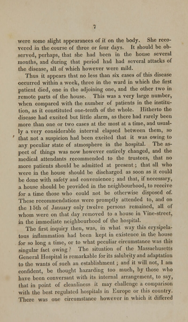 were some slight appearances of it on the body. She reco- vered in the course of three or four days. It should be ob- served, perhaps, that she had been in the house several months, and during that period had had several attacks of the disease, all of which however were mild. Thus it appears that no less than six cases of this disease occurred within a week, three in the ward in which the first patient died, one in the adjoining one, and the other two in remote parts of the house. This was a very large number, when compared with the number of patients in the institu- tion, as it constituted one-tenth of the whole. Hitherto the disease had excited but little alarm, as there had rarely been more than one or two cases at the most at a time, and usual- ly a very considerable interval elapsed between them, so that not a suspicion had been excited that it was owing to any peculiar state of atmosphere in the hospital. The as- pect of things was now however entirely changed, and the medical attendants recommended to the trustees, that no more patients should be admitted at present; that all who were in the house should be discharged as soon as it could be done with safety and convenience; and that, if necessary, a house should be provided in the neighbourhood, to receive for a time those who could not be otherwise disposed of. These recommendations were promptly attended to, and on the 15th of January only twelve persons remained, all of whom were on that day removed to a house in Vine-street, in the immediate neighbourhood of the hospital. The first inquiry then, was, in what way this erysipela- tous inflammation had been kept in existence in the house for so long a time, or to what peculiar circumstance was this singular fact owing ? The situation of the Massachusetts General Hospital is remarkable for its salubrity and adaptation to the wants of such an establishment ; and' it will not, I am confident, be thought hazarding too much, by those who have been conversant with its internal arrangement, to say, that in point of cleanliness it may challenge a comparison with the best regulated hospitals in Europe or this country. There was one circumstance however in which it differed