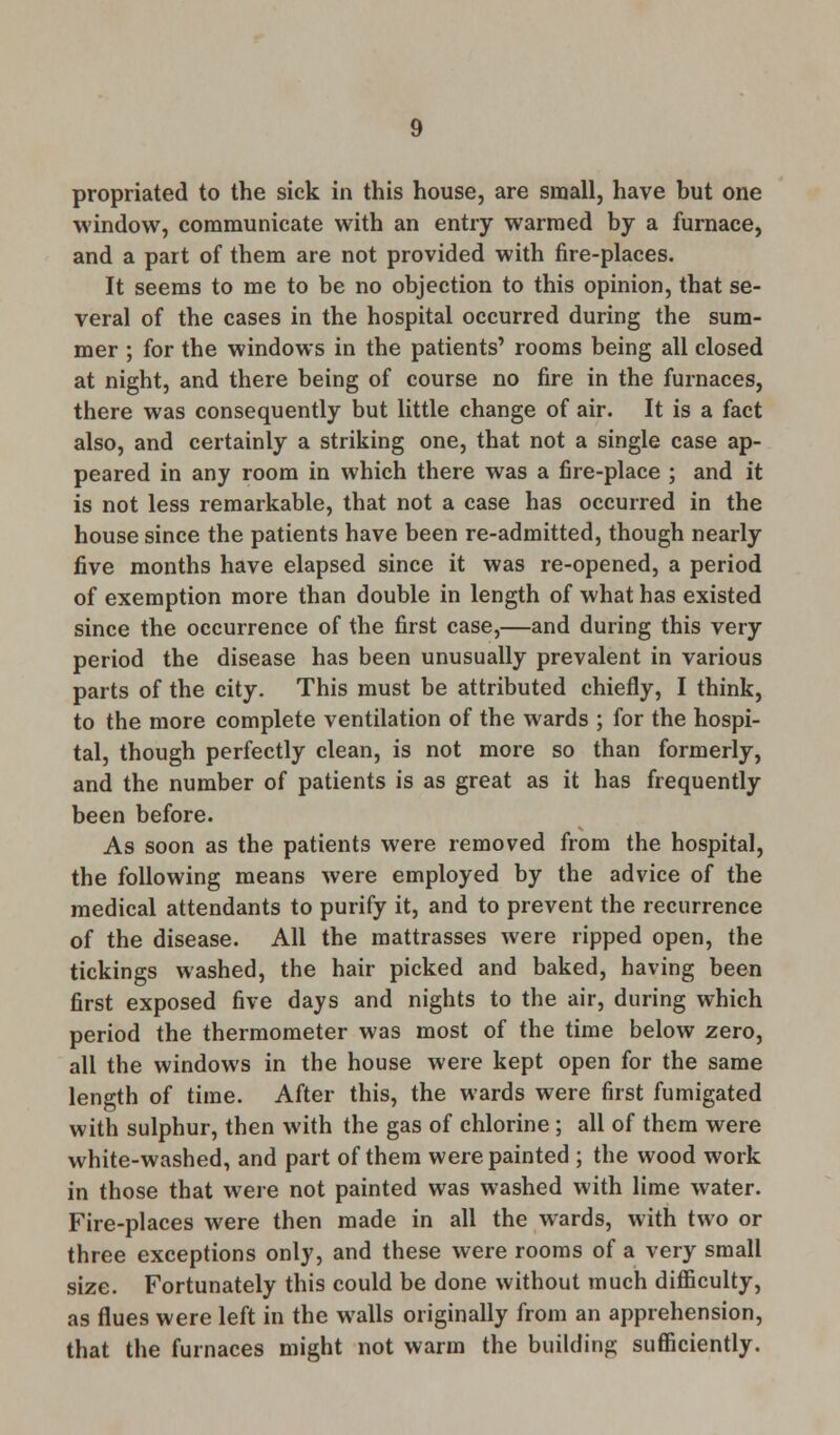 propriated to the sick in this house, are small, have but one window, communicate with an entry warmed by a furnace, and a part of them are not provided with fire-places. It seems to me to be no objection to this opinion, that se- veral of the cases in the hospital occurred during the sum- mer ; for the windows in the patients' rooms being all closed at night, and there being of course no fire in the furnaces, there was consequently but little change of air. It is a fact also, and certainly a striking one, that not a single case ap- peared in any room in which there was a fire-place ; and it is not less remarkable, that not a case has occurred in the house since the patients have been re-admitted, though nearly five months have elapsed since it was re-opened, a period of exemption more than double in length of what has existed since the occurrence of the first case,—and during this very period the disease has been unusually prevalent in various parts of the city. This must be attributed chiefly, I think, to the more complete ventilation of the wards ; for the hospi- tal, though perfectly clean, is not more so than formerly, and the number of patients is as great as it has frequently been before. As soon as the patients were removed from the hospital, the following means were employed by the advice of the medical attendants to purify it, and to prevent the recurrence of the disease. All the mattrasses were ripped open, the tickings washed, the hair picked and baked, having been first exposed five days and nights to the air, during which period the thermometer was most of the time below zero, all the windows in the house were kept open for the same length of time. After this, the wards were first fumigated with sulphur, then with the gas of chlorine ; all of them were white-washed, and part of them were painted ; the wood work in those that were not painted was washed with lime water. Fire-places were then made in all the wards, with two or three exceptions only, and these were rooms of a very small size. Fortunately this could be done without much difficulty, as flues were left in the walls originally from an apprehension, that the furnaces might not warm the building sufficiently.