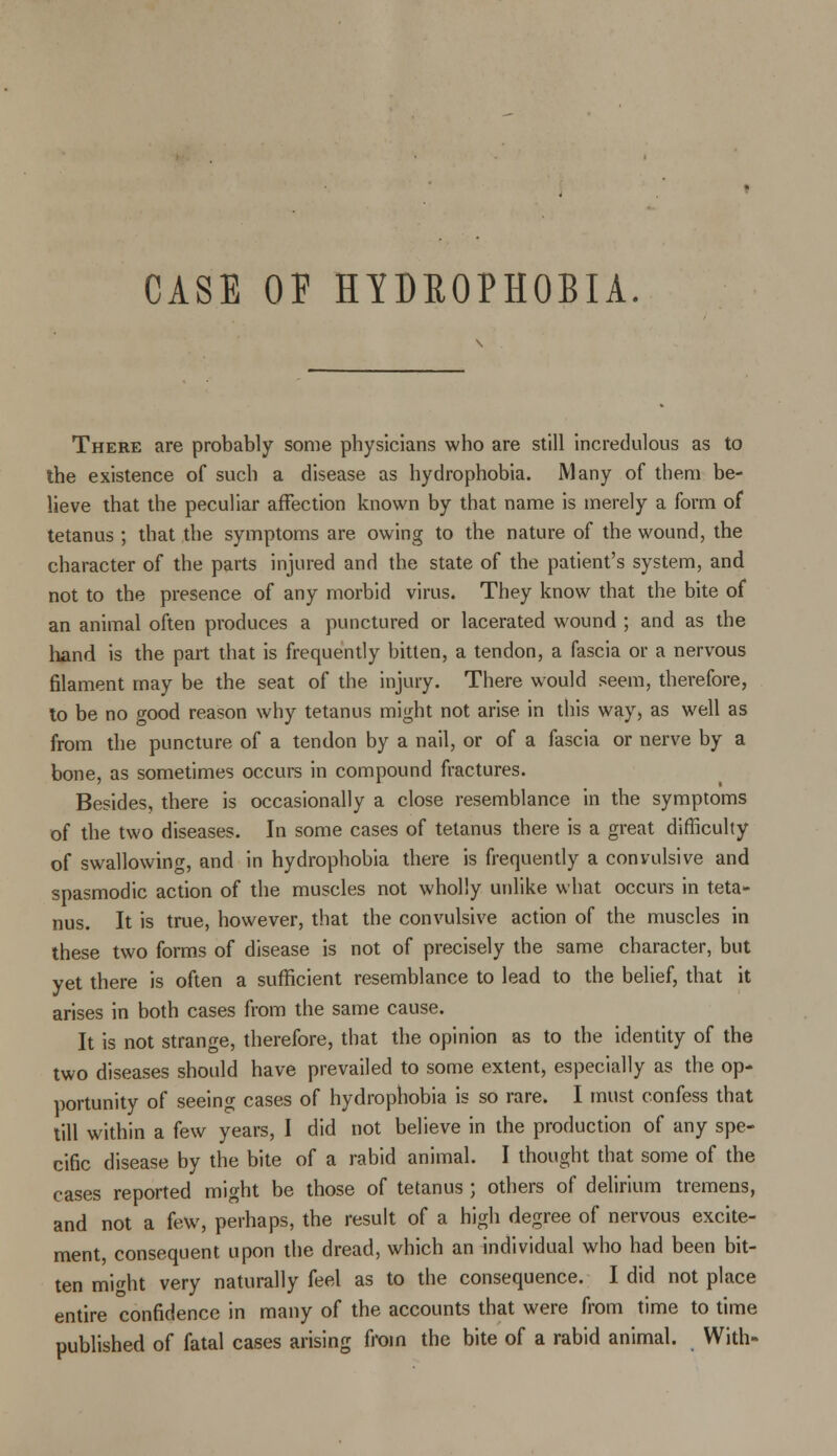 CASE OF HYDROPHOBIA There are probably some physicians who are still incredulous as to the existence of such a disease as hydrophobia. Many of them be- lieve that the peculiar affection known by that name is merely a form of tetanus ; that the symptoms are owing to the nature of the wound, the character of the parts injured and the state of the patient's system, and not to the presence of any morbid virus. They know that the bite of an animal often produces a punctured or lacerated wound ; and as the hand is the part that is frequently bitten, a tendon, a fascia or a nervous filament may be the seat of the injury. There would seem, therefore, to be no good reason why tetanus might not arise in this way, as well as from the puncture of a tendon by a nail, or of a fascia or nerve by a bone, as sometimes occurs in compound fractures. Besides, there is occasionally a close resemblance in the symptoms of the two diseases. In some cases of tetanus there is a great difficulty of swallowing, and in hydrophobia there is frequently a convulsive and spasmodic action of the muscles not wholly unlike what occurs in teta- nus. It is true, however, that the convulsive action of the muscles in these two forms of disease is not of precisely the same character, but yet there is often a sufficient resemblance to lead to the belief, that it arises in both cases from the same cause. It is not strange, therefore, that the opinion as to the identity of the two diseases should have prevailed to some extent, especially as the op- portunity of seeing cases of hydrophobia is so rare. I must confess that till within a few years, I did not believe in the production of any spe- cific disease by the bite of a rabid animal. I thought that some of the cases reported might be those of tetanus ; others of delirium tremens, and not a few, perhaps, the result of a high degree of nervous excite- ment, consequent upon the dread, which an individual who had been bit- ten might very naturally feel as to the consequence. I did not place entire confidence in many of the accounts that were from time to time published of fatal cases arising from the bite of a rabid animal. With-