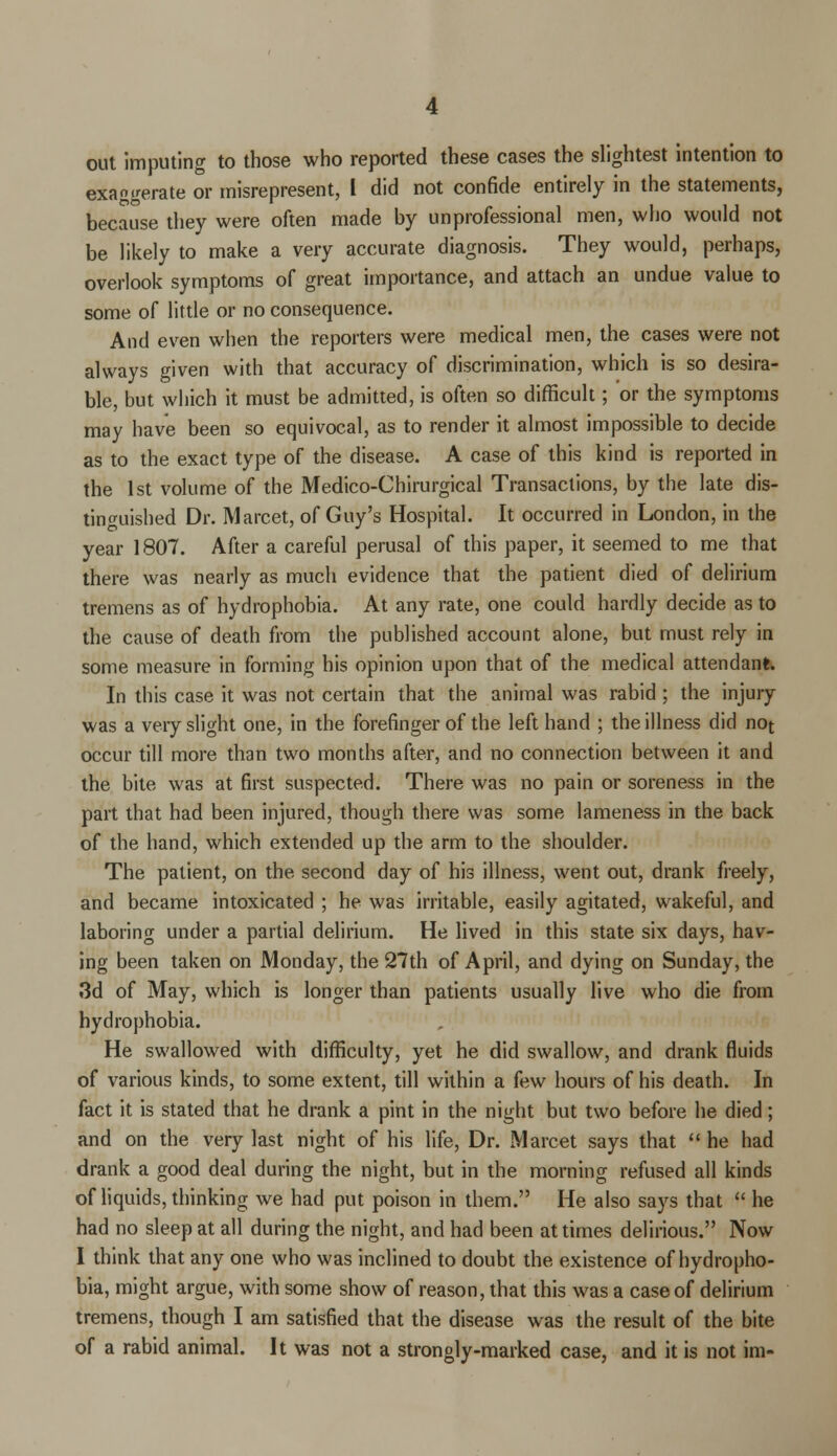 out imputing to those who reported these cases the slightest intention to exa^erate or misrepresent, I did not confide entirely in the statements, because they were often made by unprofessional men, who would not be likely to make a very accurate diagnosis. They would, perhaps, overlook symptoms of great importance, and attach an undue value to some of little or no consequence. And even when the reporters were medical men, the cases were not always given with that accuracy of discrimination, which is so desira- ble, but which it must be admitted, is often so difficult; or the symptoms may have been so equivocal, as to render it almost impossible to decide as to the exact type of the disease. A case of this kind is reported in the 1st volume of the Medico-Chirurgical Transactions, by the late dis- tinguished Dr. Marcet, of Guy's Hospital. It occurred in London, in the year 1807. After a careful perusal of this paper, it seemed to me that there was nearly as much evidence that the patient died of delirium tremens as of hydrophobia. At any rate, one could hardly decide as to the cause of death from the published account alone, but must rely in some measure in forming his opinion upon that of the medical attendant. In this case it was not certain that the animal was rabid ; the injury was a veiy slight one, in the forefinger of the left hand ; the illness did not occur till more than two months after, and no connection between it and the bite was at first suspected. There was no pain or soreness in the part that had been injured, though there was some lameness in the back of the hand, which extended up the arm to the shoulder. The patient, on the second day of his illness, went out, drank freely, and became intoxicated ; he was irritable, easily agitated, wakeful, and laboring under a partial delirium. He lived in this state six days, hav- ing been taken on Monday, the 27th of April, and dying on Sunday, the 3d of May, which is longer than patients usually live who die from hydrophobia. He swallowed with difficulty, yet he did swallow, and drank fluids of various kinds, to some extent, till within a few hours of his death. In fact it is stated that he drank a pint in the night but two before he died; and on the very last night of his life, Dr. Marcet says that he had drank a good deal during the night, but in the morning refused all kinds of liquids, thinking we had put poison in them. He also says that  he had no sleep at all during the night, and had been at times delirious. Now I think that any one who was inclined to doubt the existence of hydropho- bia, might argue, with some show of reason, that this was a case of delirium tremens, though I am satisfied that the disease was the result of the bite of a rabid animal. It was not a strongly-marked case, and it is not im-